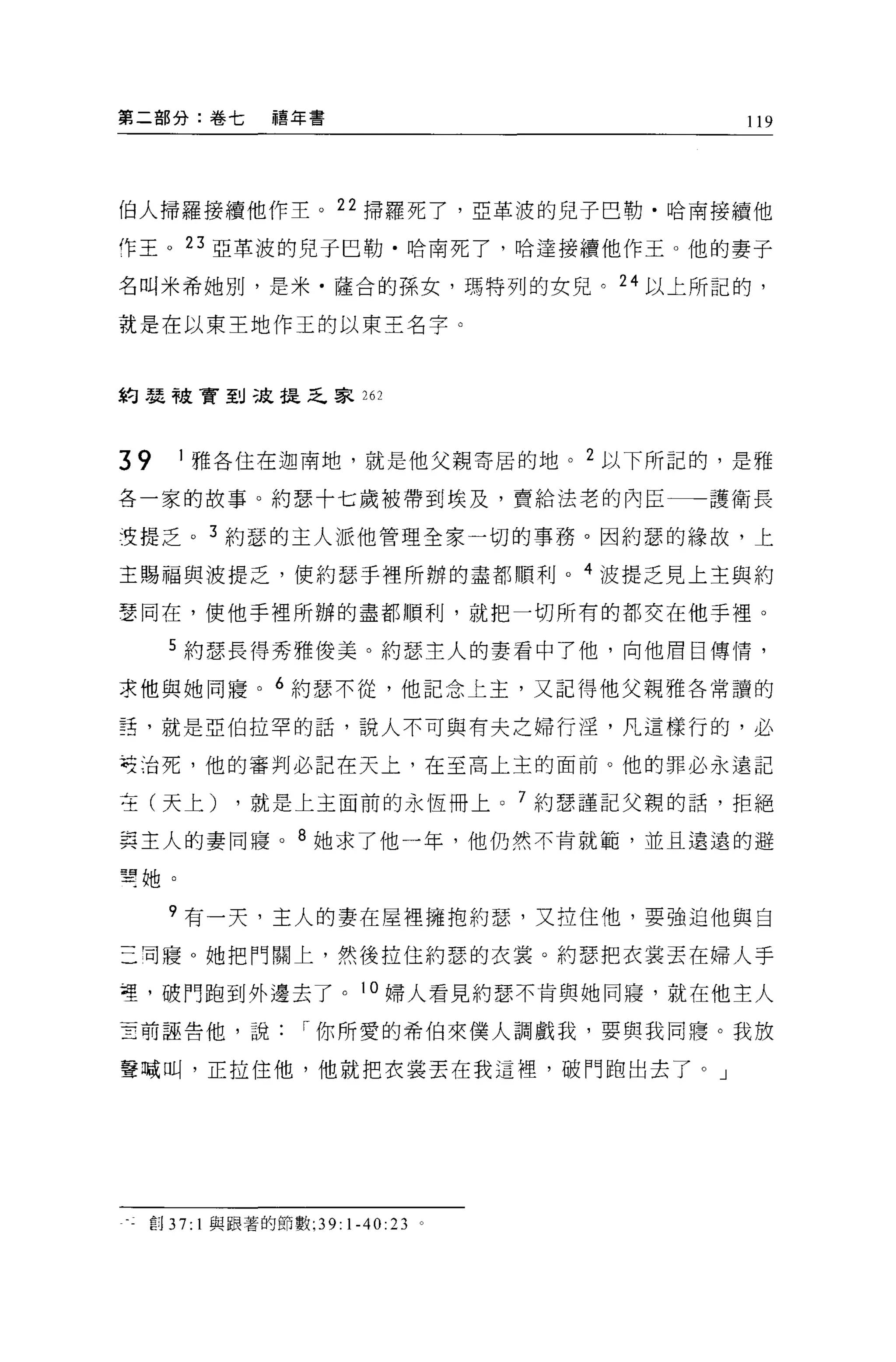 第二部分:卷七             禧年書                   119




伯人掃羅接續他作主。 22 掃羅死了，亞革渡的兒子巴勒﹒哈南接續他

作王。 23 亞革波的兒子巴勒﹒哈南死了，哈達接續他作王。他的妻子

名叫米希她別，是米﹒薩合的孫女，瑪特列的女兒。 24 以上所記的，

就是在以東王地作玉的以東王名字。



約瑟干皮膏到三庭提乏家 262



39      J 雅各住在迦南地，就是他父親寄居的地。 2 以下所記的，是雅

各一家的故事。約瑟十七歲被帶到埃及，賣給法老的內臣一一一護衛長

生提乏。 3 約瑟的主人派他管理全家一切的事務。因約瑟的緣故，上

主賜福與波提乏，使約瑟于裡所辦的盡都順利。 4 波提乏見上主與約

瑟同在，使他手裡所辦的盡都順利，就把一切所有的都交在他手裡。

       5 約瑟長得秀雅俊美。約瑟主人的妻看中了他，向他眉目傳情，

求他與她同寢。 6 約瑟不從，他記念上主，又記得他父親雅各常讀的

話，就是亞伯拉罕的話，說人不可與有夫之婦行淫，凡這樣行的，必

苓治死，他的審判必記在天上，在至高上主的面前。他的罪必永遠記

在(天上)           ，就是上主面前的永恆冊上 o 7 約瑟謹記父親的話，拒絕

其主人的妻同寢。 8 她求了他一年，他仍然不肯就範，並且遠遠的避

望她。

       ?有一天，主人的妻在屋裡擁抱約瑟'又拉住他，要強迫他與自

三司寢 O 她把門關上，然後拉住約瑟的衣裳。約瑟把衣裳丟在婦人手

哩，破門跑到外邊去了。 J 0 婦人看見約瑟不肯與她同寢，就在他主人

三前誣告他，說["你所愛的希伯來僕人調戲我，要與我同寢。我放

聲喊叫，正拉住他，他就把衣裳丟在我這裡'破門跑出去了。」




 重:j   37:   1 與跟著的節數 ;39: 1-40:23 。
 