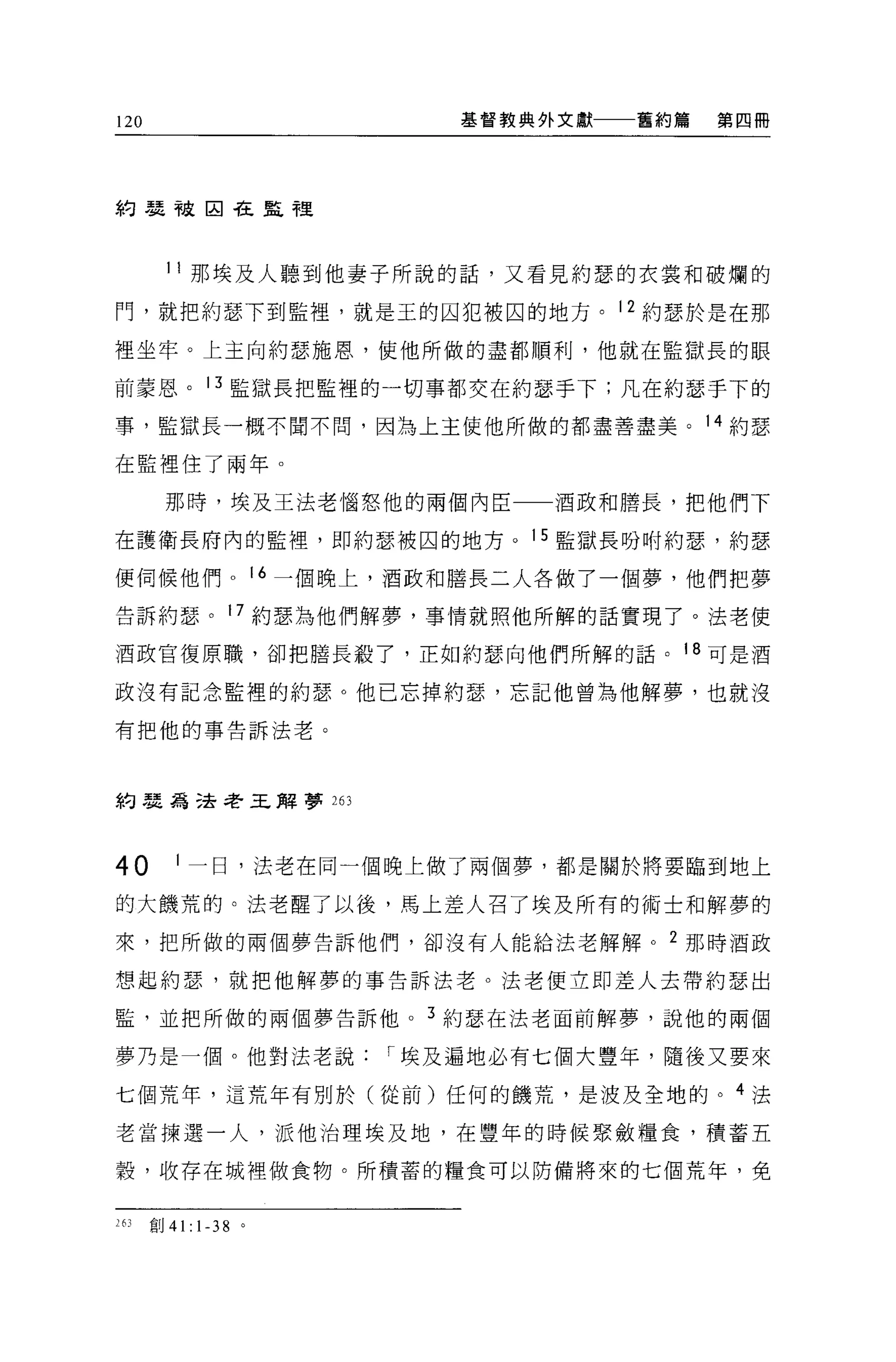 120                          基督教典外文獻   舊約篇   第四冊




約瑟被因在監裡



        11 那埃及人聽到他妻子所說的話，又看見約瑟的衣裳和破爛的

門，就把約瑟下到監裡，就是玉的囚犯被囚的地方。 12 約瑟於是在那

裡坐牢。上主向約瑟施恩，使他所做的盡都順利，他就在監獄長的眼

前蒙恩 c 13 監獄長把監裡的一切事都交在約瑟手下;凡在約瑟于下的
事，監獄長一概不聞不問，因為上主使他所做的都盡善盡美。 14 約瑟

在監裡住了兩年 O

        那時，埃及王法老↑函怒他的兩個內臣一一酒政和膳長，把他們下

在護衛長府內的監裡，即約瑟被囚的地方。 15 監獄長吩咐約瑟，約瑟

便伺候他們。 16 一個晚上，酒政和膳長二人各做了一個夢，他們把夢

告訴約瑟。 17 約瑟為他們解夢，事情就照他所解的話實現了。法老使

酒政官復原職，卻把膳長殺了，正如約瑟向他們所解的話。 18 可是酒

政沒有記念監裡的約瑟。他已忘掉約瑟，忘記他曾為他解夢，也就沒

有把他的事告訴法老。




約鹿為三去老王牌夢 263



40       1 一日，法老在同一個晚上做了兩個夢，都是關於將要臨到地上

的大饑荒的。 i去老醒了以後，馬上差人召了埃及所有的術士和解夢的

來，把所做的兩個夢告訴他們，卻沒有人能給法老解解。 2 那時酒政

想起約瑟，就把他解夢的事告訴法老。法老便立即差人去帶約瑟出

監，並把所做的兩個夢告訴他。 3 約瑟在法老面前解夢，說他的兩個

夢乃是一個。他對法老說               r 埃及遍地必有七個大豐年，隨後又要來

七個荒年，這荒年有別於(從前)任何的饑荒，是波及全地的。 4 法

老當揀選一人，派他治理埃及地，在豐年的時候緊斂糧食，積蓄五

穀，收存在城裡做食物。所積菩的糧食可以防備將來的七個荒年，免


163   官目 41:   1-38   。
 