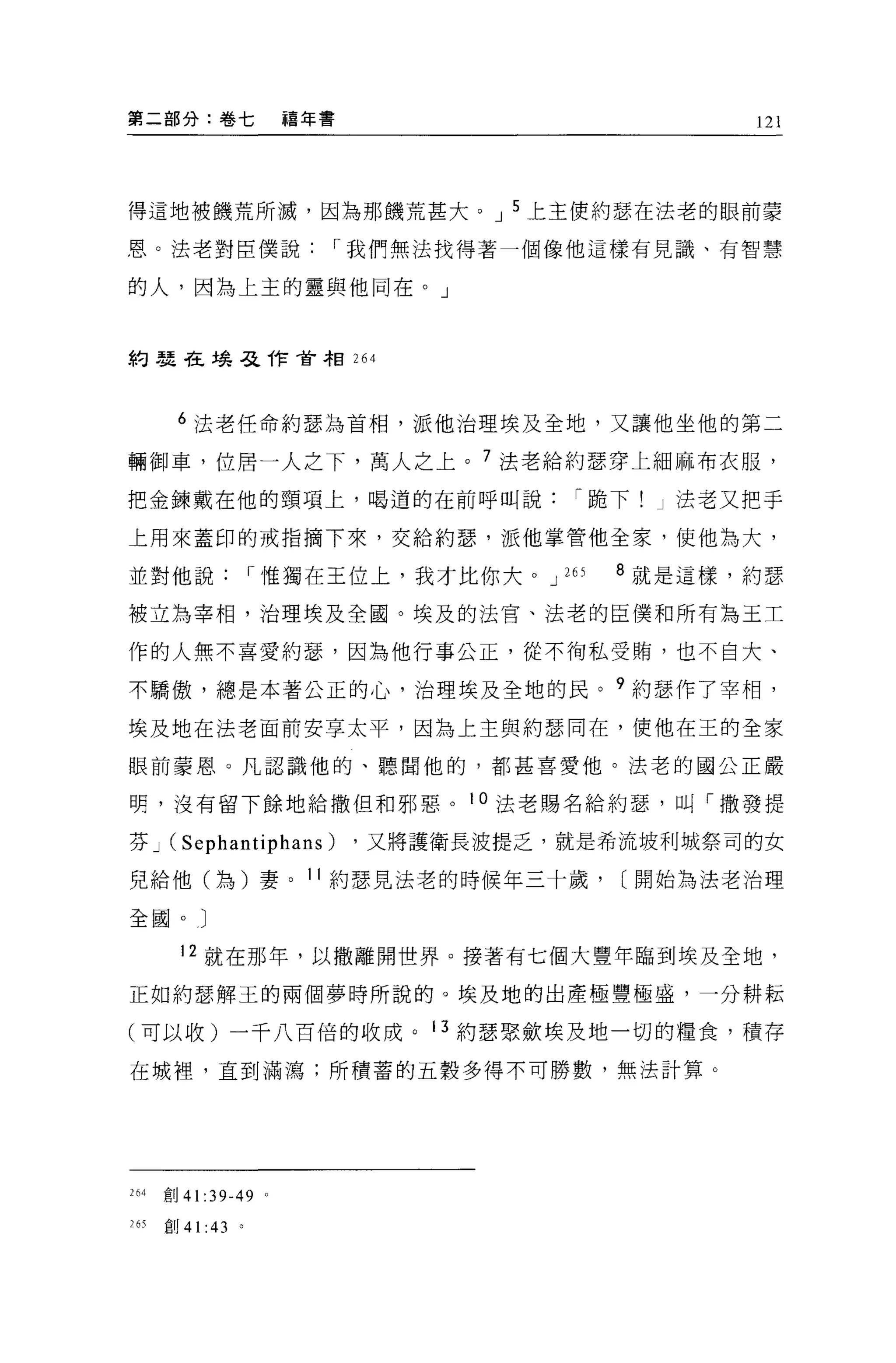 第二部分:卷七                         禧年書                          121




得這地被饑荒所滅，因為那饑荒甚大。 J 5 上主便約瑟在法老的眼前蒙

恩。法老對臣僕說1" '我們無法找得著一個像他這樣有見識、有智慧

的人，因為上主的靈與他同在。」



約瑟在場惡作會相 264




         6 法老任命約瑟為首相，派他治理埃及全地，又讓他坐他的第二

輛御車，位居一人之下，萬人之上。 7 法老給約瑟穿上細麻布衣服，

把金鍊戴在他的頸項上，喝道的在前呼叫說1"跪下! J 法老又把于

上用來蓋印的戒指摘下來，交給約瑟'派他掌管他全家，使他為大，

並對他說1"惟獨在王位上，我才比你大。 J                           265   8 就是這樣，約瑟

被立為宰相，治理埃及全國。埃及的法宮、法老的臣僕和所有為王工

作的人無不喜愛約瑟'因為他行事公正，從不街私受賄，也不自大、

不驕傲，總是本著公正的心，治理埃及全地的民。 9 約瑟作了宰相，

埃及地在法老面前安享太平，因為上主與約瑟同在，使他在王的全家

眼前要恩 O 凡認識他的、聽聞他的，都甚喜愛他。法老的國公正嚴

明，沒有留下餘地給撒但和邪惡。 10 法老賜名給約瑟'叫「撒發提

芬J      (Sephantiphans)               ，又將護衛長波提乏，就是希流坡利城祭司的女

兒給他(為)妻。 11 約瑟見法老的時候年三十歲，                             [開始為法老治理

全國。〕

             12 就在那年，以撤離開世界。接著有七個大豐年臨到埃及全地，

正如約瑟解王的兩個夢時所說的。埃及地的出產極豐極盛，一分耕耘

(可以收)一千八百倍的收成。 13 約瑟聚斂埃及地一切的糧食，積存

在城裡，直到滿瀉;所積菩的五穀多得不可勝數，無法計算。




264    宜。 41      :39-49    0




2 6~   自1)   41   :43   。
 