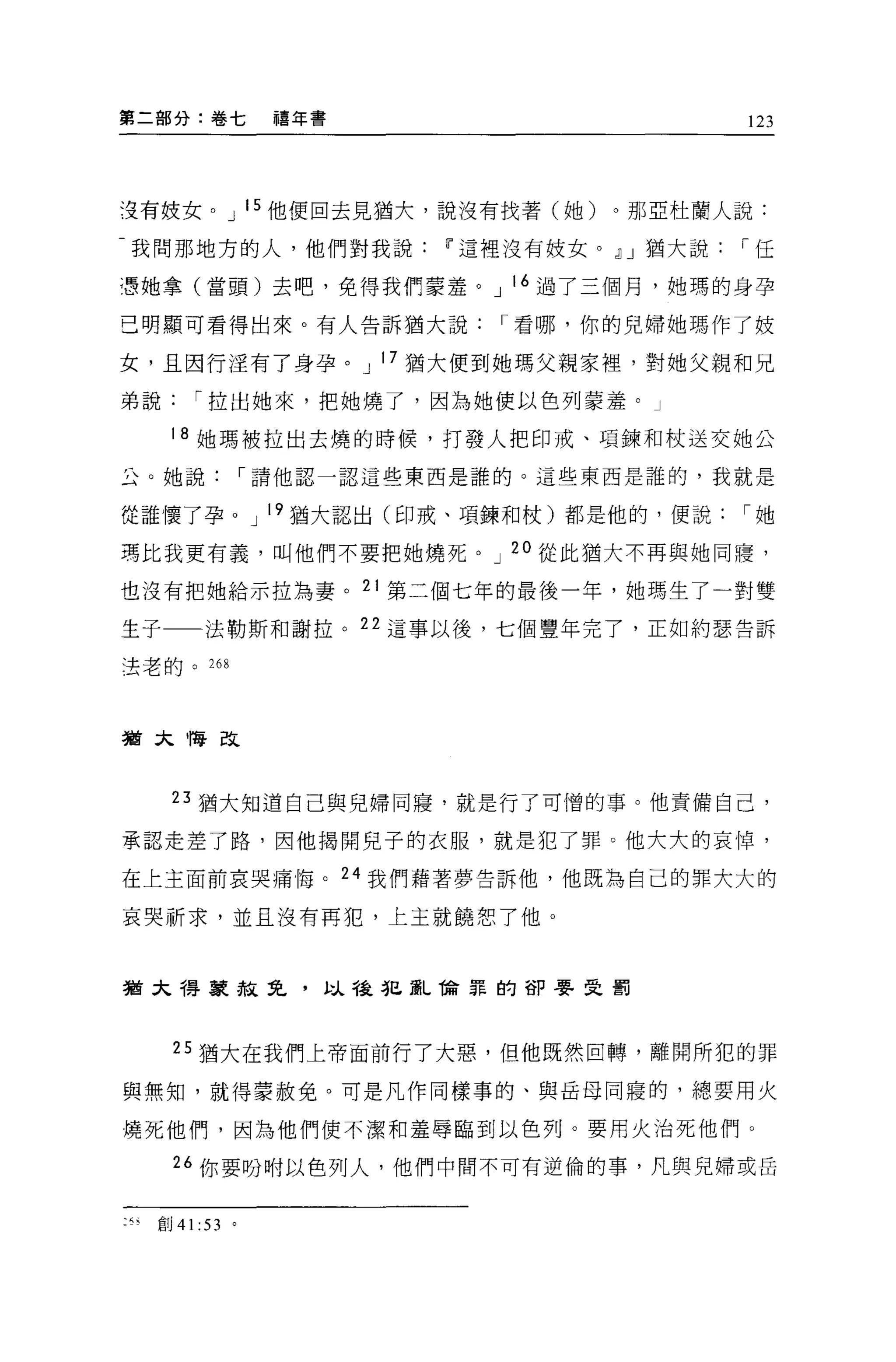 第二部分:卷七        禧年書                      123




沒有妓女。 J 15 他便回去見猶大，說沒有找著(她)。那 E 杜蘭人說:

我問那地方的人，他們對我說        11 這裡沒有技女。 ~J 猶大說[""任

憑她拿(當頭)去吧，免得我們蒙羞。 J 16 過了三個月，她瑪的身孕

己明顯可看得出來。有人告訴猶大說[""看哪，你的兒婦她瑪作了妓

女，且因行淫有了身孕。 J 17 猶大便到她瑪父親家裡，對她父親和兄

弟說[""拉出她來，把她燒了，因為她便以色列蒙羞。」

     18 她瑪被拉出去燒的時候，打發人把印戒、項鍊和杖送交她公

丘。她說[""請他認一認這些東西是誰的。這些東西是誰的，我就是

從誰懷了孕。 J 19 猶大認出(印戒、項鍊和杖)都是他的，便說[""她

瑪比我更有義，叫他們不要把她燒死。 J 20 從此猶大不再與她同寢，

也沒有把她給示拉為妻。 21 第二個七年的最後一年，她瑪生了一對雙

生于一一法勒斯和謝拉。 22 這事以後，七個豐年完了，正如約瑟告訴

法老的。 268




猶太悔改



     23 猶大知道自己與兒掃同寢，就是行了可憎的事。他責備自己，

承認走差了路，因他揭開兒子的衣服，就是犯了罪。他大大的哀悼，

在上主面前哀哭痛悔。 24 我們藉著夢告訴他，他既為自己的罪大大的

哀哭祈求，並且沒有再犯，上主就饒恕了他。



猶太得家赦免，以種犯亂備罪的卻要受罰




     25 猶大在我們上帝面前行了大惡，但他既然回轉，離開所犯的罪

與無知，就得豪赦免。可是凡作同樣事的、與岳母同寢的，總要用火

燒死他們，因為他們使不潔和羞辱臨到以色列。要用火治死他們。

     “你要吩咐以色列人，他們中間不可有逆倫的事，凡與兒婦或岳


:“創 41 :53 。
 