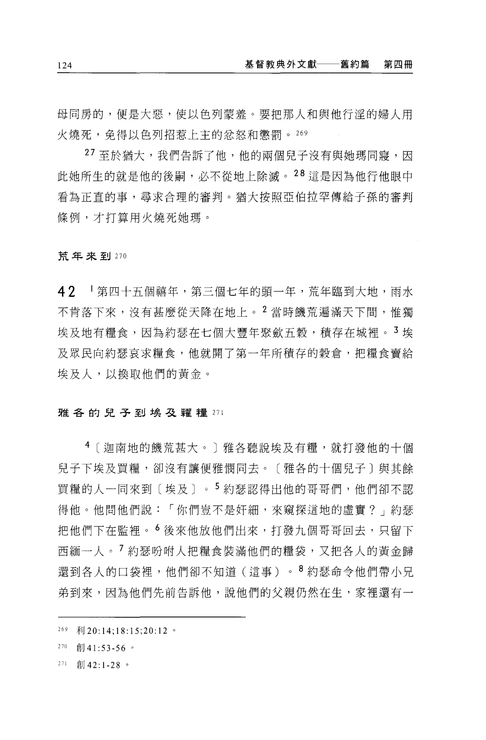 124                                   基督教典外文獻    舊約篇   第四冊




母同房的，便是大惡，使以色列妻羞。要把那人和與他行淫的婦人用

火燒死，免得以色列招惹上主的忿怒和懲罰。 269

         27 至於猶大，我們告訴了他，他的兩個兒子沒有與她瑪同寢，因

此她所生的就是他的後繭，必不從地上除滅。 28 這是因為他行他眼中

看為正宜的事，尋求合理的審判。猶大按照亞伯拉罕傳給子孫的審判

條例，才打算用火燒死她瑪。



荒年來到 270



42        1 第四十五個禧年，第三個七年的頭一年，荒年臨到大地，雨水
不肯落下來，沒有甚麼從天降在地上。 2 當時饑荒遍滿天下間，惟獨

埃及地有糧食，因為約瑟在七個大豐年緊斂五穀，積存在城裡。 3 埃
及眾民向約瑟哀求糧食，他就開了第一年所積存的穀倉，把糧食賣給

埃及人，以換取他們的黃金。



雅各的兒子到場弓之韓糧 271



         4 [迦南地的饑荒甚大。〕雅各聽說埃及有糧，就打發他的十個

兒于下埃及買糧，卻沒有讓便雅憫同去。〔雅各的十個兒子〕與其餘

買糧的人一同來到〔埃及 J                   0   5 約瑟認得出他的哥哥們，他們卻不認

得他。他問他們說                   I 你們豈不是奸細，來窺探這地的虛實? J 約瑟

把他們下在監裡。 6 後來他放他們出來，打發九個哥哥回去，只留下

西緬一人。 7 約瑟吩咐人把糧食裝滿他們的糧袋，又把各人的黃金歸

還到各人的口袋裡，他們卻不知道(這事)                       0   8 約瑟命令他們帶小兄

弟到來，因為他們先前告訴他，說他們的父親仍然在生，家裡還有一



26 少   干目 20:14;18:15;20:12 。

27()   創 4 1: 53-56 。

       自 U42:1-28 。
 