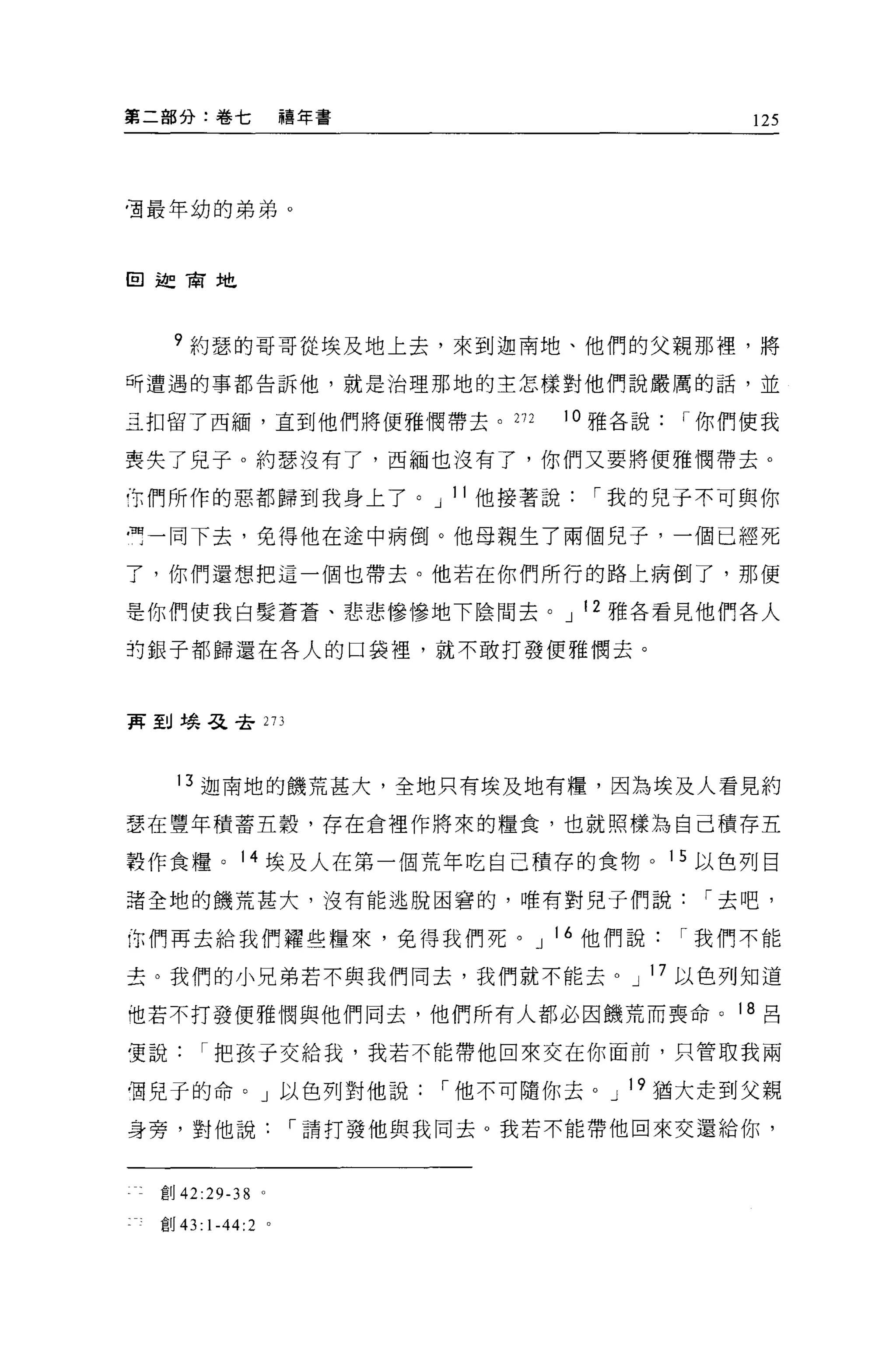 第二部分:卷七            禧年書                        125




直最年幼的弟弟。



回迦商地




     ?約瑟的哥哥從埃及地上去，來到迦南地、他們的父親那裡，將
可遭遇的事都告訴他，就是治理那地的主怎樣對他們說嚴厲的話，並

立扣留了西緬，直到他們將便雅憫帶去。 272           10 雅各說   I 你們使我

喪失了兒子 o 約瑟沒有了，西緬也沒有了，你們又要將便雅憫帶去。

叮們所作的惡都歸到我身上了。 J II 他接著說           I 我的兒子不可與你

一一同下去，免得他在途中病倒。他母親生了兩個兒子，一個已經死

了，你們還想把這一個也帶去。他若在你們所行的路上病倒了，那便

是你們使我白髮蒼蒼、悲悲慘慘地下陰間去。 J 12 雅各看見他們各人

封銀子都歸還在各人的口袋裡，就不敢打發便雅憫去。



萬到蟻毛主去 273




     13 迦南地的饑荒甚大，全地只有埃及地有糧，因為埃及人看見約

瑟在豐年積蓄五穀'存在倉裡作將來的糧食，也就照樣為自己積存五

聾作食糧。 14 埃及人在第一個荒年吃自己積存的食物。 15 以色列目

諸全地的饑荒甚大，沒有能逃脫困窘的，唯有對兒子們說                  I 去吧，

你們再去給我們釋些糧來，免得我們死。 J 16 他們說               I 我們不能

去。我們的小兄弟若不與我們同去，我們就不能去。 J 17 以色列知道

他若不打發便雅憫與他們同去，他們所有人都必因饑荒而喪命。 18 呂

質說     I 把孩于交給我，我若不能帶他回來交在你面前，只管取我兩

個兒于的命。」以色列對他說             I 他不可隨你去。 J 19 猶大走到父親

身旁，對他說             I 請打發他與我同去。我若不能帶他回來交還給你，



  創 42:29-38   0




  宜。 43:1-44:2 。
 