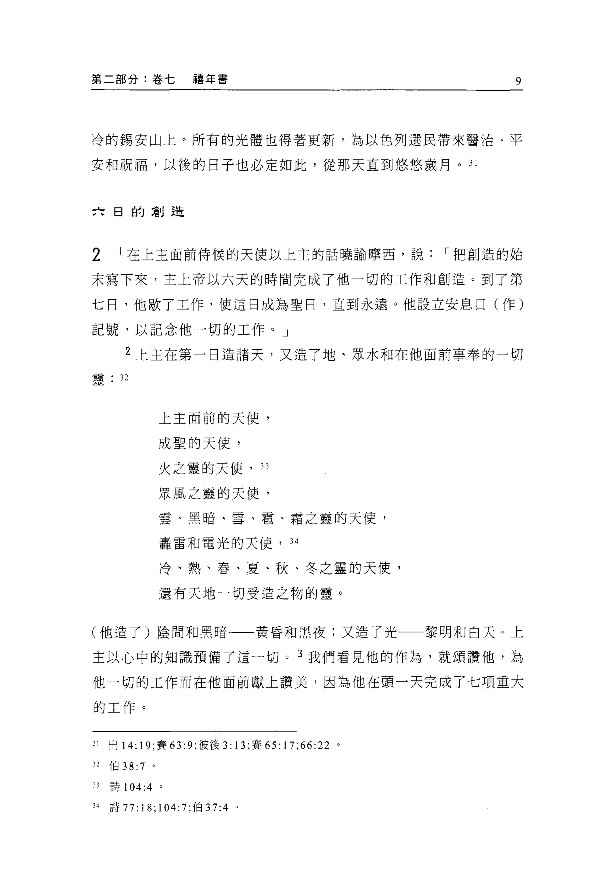 第二部分:卷七                禧年書                                  9




冷的錫安山上。所有的光體也得著更新，為以色列選民帶來醫治、平

安和祝福，以後的日子也必定如此，從那天直到悠悠歲月。 31



六日的創造




2      I 在上主面前侍候的天使以上主的話曉諭摩西，說                        I 把創造的始

末寫下來，主上帝以六天的時間完成了他一切的工作和創造。到了第

七日，他歇了工作，使這日成為聖日，直到永遠。他設立安息日(作)

記號，以記念他一切的工作。」

        2 上主在第一日造諸天，又造了地、眾71<和在他面前事奉的一切
靈      32



                   上主面前的天使，

                   成聖的天使，

                   火之靈的天使， 33

                   眾風之靈的天使，

                   雲、黑暗、雪、電、霜之靈的天(吏，

                   轟雷和電光的天使， 34

                   冷、熱、春、夏、秋、冬之靈的天使，

                   還有天地一切受造之物的靈。


(他造了)陰間和黑暗一一黃昏和黑夜:又造了光                               黎明和白天。上

主以心中的知識預備了這一切。 3 我們看見他的作為，就頌讚他，為

他一切的工作而在他面前獻上讚美，因為他在頭一天完成了七項重大

的工作。


31   出 14: 19; 賽 63 :9; 彼後 3: 13; 賽 65: 17;66:22 。

32   伯 38:7    0




33   詩 104:4       0




34   詩 77:18;104:7; 伯 37:4 。
 