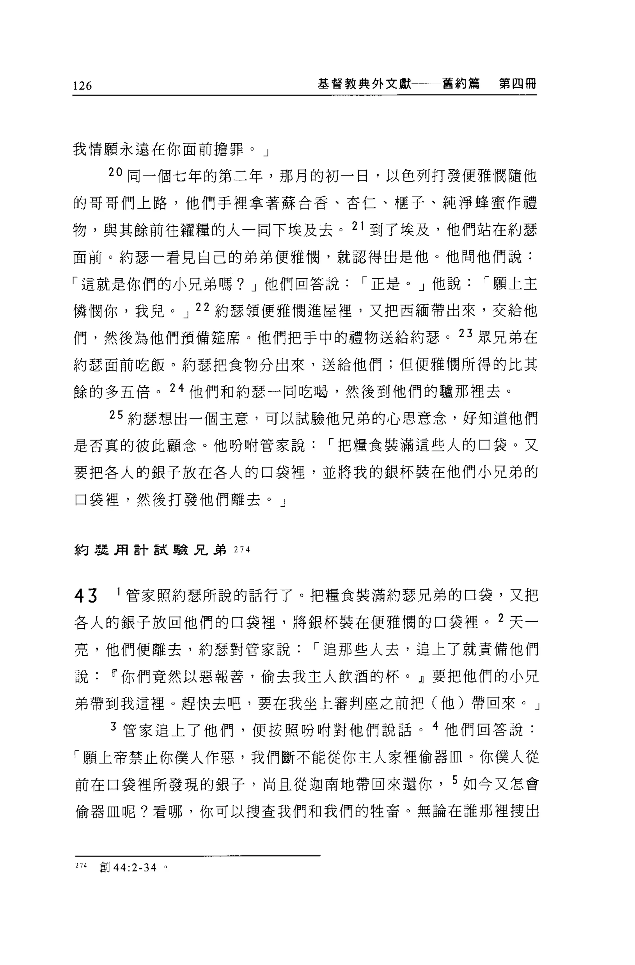 126                    基督教典外文獻一一一舊約篇    第四冊




我情願永遠在你面前擔罪。」

       20 同一個七年的第二年，那月的初一日，以色列打發便雅憫隨他

的哥哥們上路，他們于裡拿著蘇合香、杏仁、樞子、純淨蜂蜜作禮

物，與其餘前往禮糧的人一同下埃及去。 21 到了埃及，他們站在約瑟
面前。約瑟一看見自己的弟弟便雅憫，就認得出是他。他問他們說:

「這就是你們的小兄弟嗎? J 他們回答說      I 正是。」他說     I 願上主

憐憫你，我見。 J 22 約瑟領便雅憫進屋裡'又把西緬帶出來，交給他

們，然後為他們預備建席。他們把手中的禮物送給約瑟。 23 眾兄弟在

約瑟面前吃飯。約瑟把食物分出來，送給他們;但便雅憫所得的比其

餘的多五倍。 24 他們和約瑟一同吃喝，然後到他們的驢那裡去。

        25 約瑟想出一個主意，可以試驗他兄弟的心思意念，好知道他們

是否真的彼此顧念。他吩咐管家說         I 把糧食裝滿這些人的口袋。又

要把各人的銀子放在各人的口袋裡，並將我的銀杯裝在他們小兄弟的

口袋裡，然後打發他們離去。」



約農用言十試驗兄弟 274




43       1 管家照約瑟所說的話行了。把糧食裝滿約瑟兄弟的口袋，又把

各人的銀子放回他們的口袋裡，將銀杯裝在便雅憫的口袋裡。 2 天一

亮，他們便離去，約瑟對管家說         I 追那些人去，追上了就責備他們

說[j'你們竟然以惡報善，偷去我主人飲酒的杯。』要把他們的小兄

弟帶到我這裡 o 趕快去吧，要在我坐上審判座之前把(他)帶回來。」

        3 管家追上了他們，便按照吩咐對他們說話。 4 他們回答說:

「願上帝禁止你僕人作惡，我們斷不能從你主人家裡偷器血。你僕人從

前在口袋裡所發現的銀子，尚且從迦南地帶回來還你， 5 如今又怎會

偷器血呢?看哪，你可以搜查我們和我們的牲畜。無論在誰那裡搜出




274   自;IJ 44:2-34 。
 