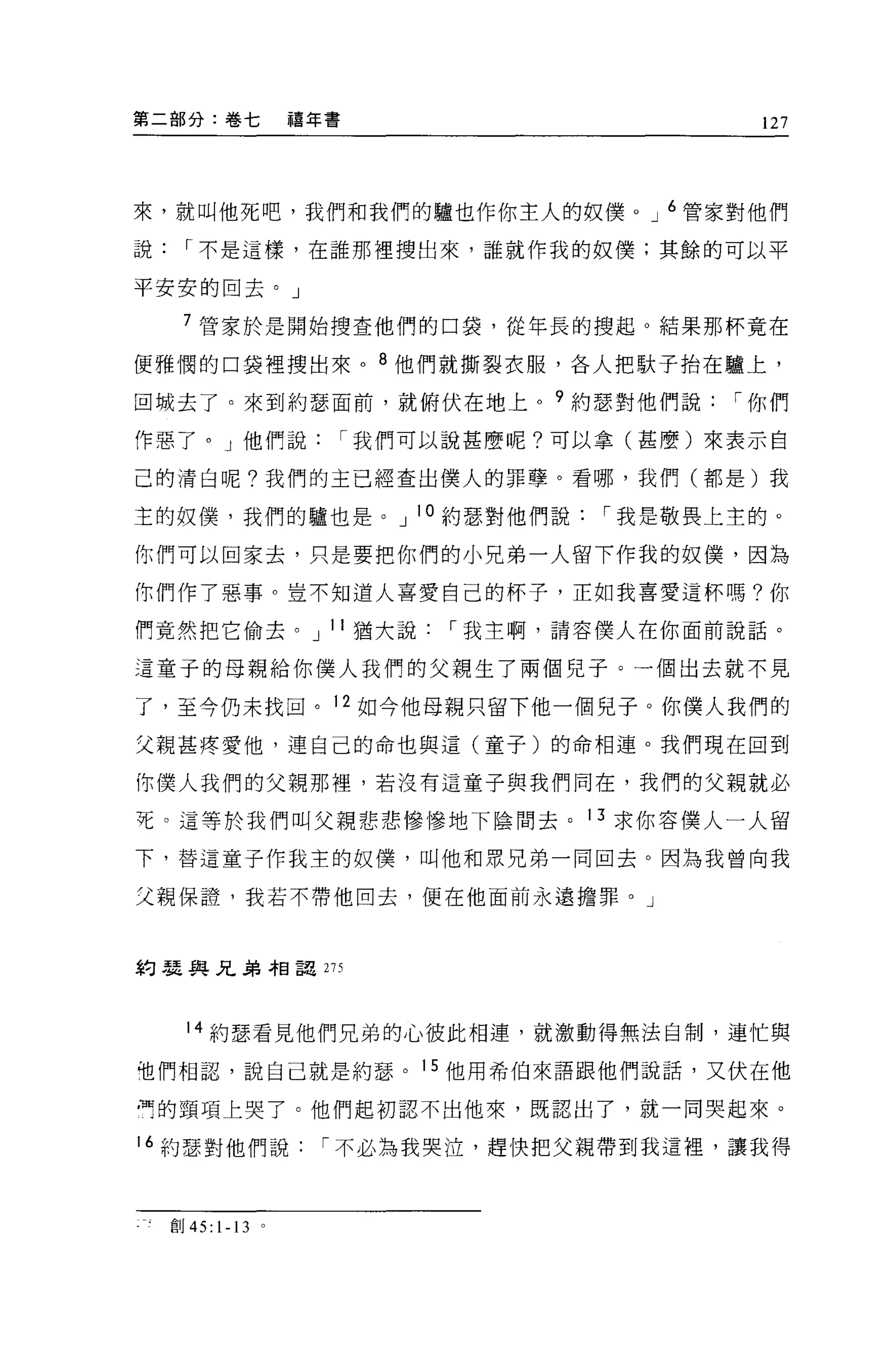 第二部分:卷七             禧年書                         127




來，就叫他死吧，我們和我們的驢也作你主人的奴{羹。 J 6 管家對他們

說     r 不是這樣，在誰那裡搜出來，誰就作我的奴僕;其餘的可以平

平安安的回去。」

     7 管家於是開始搜查他們的口袋，從年長的搜起。結果那杯竟在

便雅憫的口袋裡搜出來。 8 他們就撕裂衣服，各人把歇子抬在驢上，

回城去了。來到約瑟面前，就俯伏在地上。 9 約瑟對他們說                  r 你們

作惡了。」他們說                  r 我們可以說甚麼呢?可以拿(甚麼)來表示自

己的清白呢?我們的主已經查出僕人的罪孽。看哪，我們(都是)我

主的奴僕，我們的驢也是。 J 10 約瑟對他們說               r 我是敬畏上主的。

你們可以回家去，只是要把你們的小兄弟一人留下作我的奴僕，因為

你們作了惡事。豈不知道人喜愛自己的杯子，正如我喜愛這杯嗎?你

們竟然把它偷去。 J 11 猶大說              r 我主啊，請容僕人在你面前說話。

這童子的母親給你僕人我們的父親生了兩個兒子。一個出去就不見

了，至今仍未找回。 12 如今他母親只留下他一個兒子。你僕人我們的

父親甚疼愛他，連自己的命也與這(童子)的命相連。我們現在回到

你僕人我們的父親那裡，若沒有這童子與我們同在，我們的父親就必

死 O 這等於我們叫父親悲悲慘慘地下陰間去。 13 求你容僕人一人留

下，替這童子作我主的奴僕，叫他和眾兄弟一同回去。因為我曾向我

父親保證'我若不帶他回去，便在他面前永遠擔罪。」



約瑟與兄弟相詔 275



      14 約瑟看見他們兄弟的心彼此相連，就激動得無法自制，連忙與

他們相認，說自己就是約瑟。 15 他用希伯來語跟他們說話，又伏在他

冉的頸項上哭了。他們起初認不出他來，既認出了，就一同哭起來。

16 約瑟對他們說             r 不必為我哭泣，趕快把父親帶到我這裡，讓我得



    宜。 45: 1-13 。
 