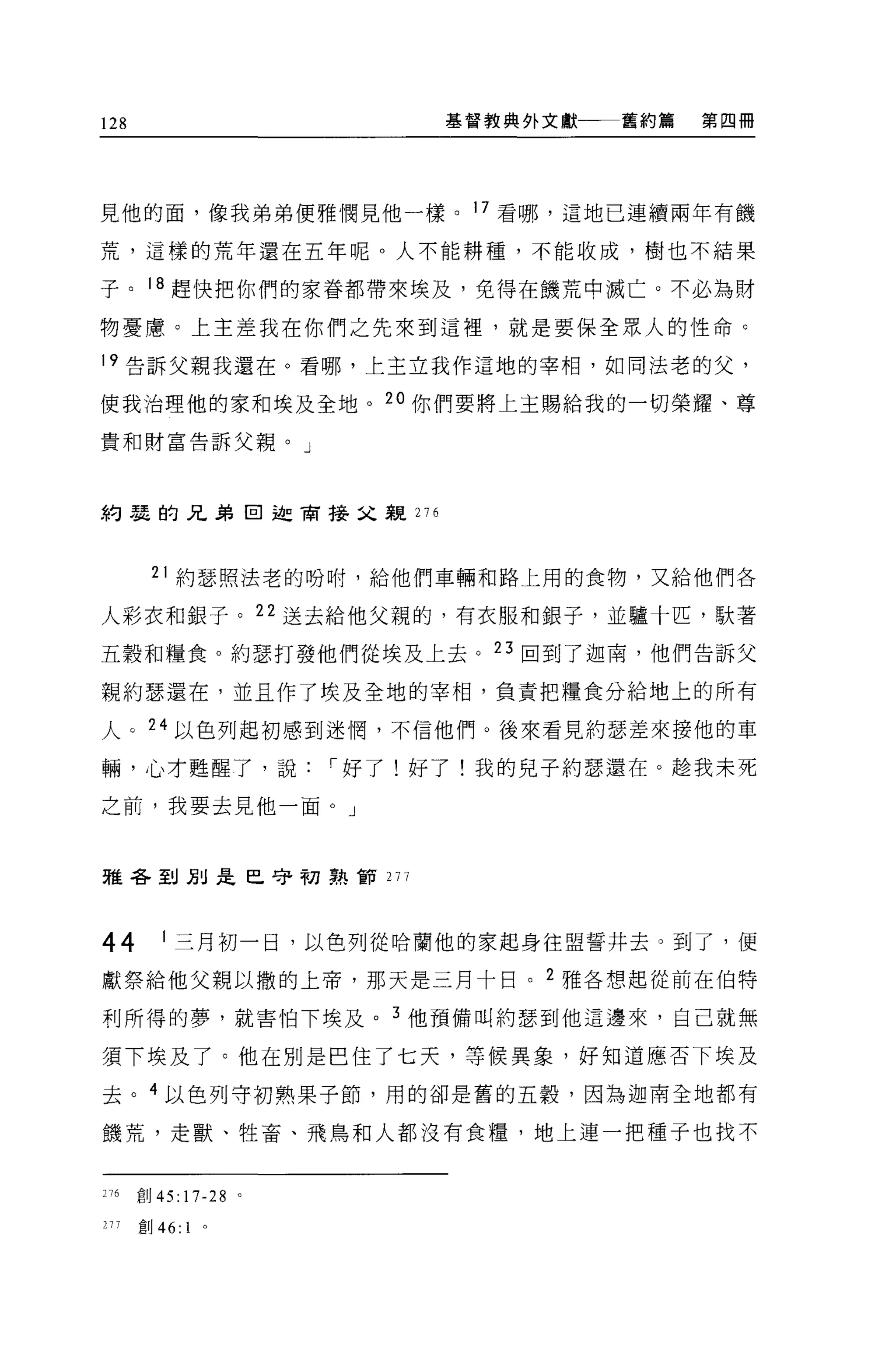 128                   基督教典外文獻一一一舊約篇   第四冊




見他的面，像我弟弟便雅憫見他一樣。 17 看哪，這地已連續兩年有饑

荒，這樣的荒年還在五年呢。人不能耕種，不能收成，樹也不結果

子。 18 趕快把你們的家眷都帶來埃及，免得在饑荒中滅亡。不必為財

物憂慮。上主差我在你們之先來到這裡'就是要保全眾人的↑生命。

19 告訴父親我還在。看哪，上主立我作這地的宰相，如同法老的父，

使我治理他的家和埃及全地。 20 你們要將上主賜給我的一切榮耀、尊

貴和財富告訴父親。」




約瑟的兄弟回迦商接父親 276



       21 約瑟照法老的吩咐，給他們車輛和路上用的食物，又給他們各

人彩衣和銀子。 22 送去給他父親的，有衣服和銀子，並驢十匹，歇著

五穀和糧食。約瑟打發他們從埃及上去。 23 回到了迦南，他們告訴父

親約瑟還在，並且作了埃及全地的宰相，負責把糧食分給地上的所有

人。 24 以色列起初感到迷惘，不信他們。後來看見約瑟差來接他的車

輛，心才甦醒了，說，-好了!好了!我的兒子約瑟還在。趁我未死

之前，我要去見他一面。」



雅各到別是巴守初熟節 277




44       1 三月初一日，以色列從哈蘭他的家起身往盟誓井去。到了，便

獻祭給他父親以撒的上帝，那天是三月十日。 2 雅各想起從前在伯特

利所得的夢，就害怕下埃及 o 3 他預備叫約瑟到他這邊來，自己就無

須下埃及了。他在別是巴住了七天，等候異象，好知道應否下埃及

去。 4 以色列守初熟果子節，用的卻是舊的五穀，因為迦南全地都有

饑荒，走獸、牲畜、飛鳥和人都沒有食糧，地上連一把種于也找不


276   創 45:17-28 。

277   創 46:   1
 
