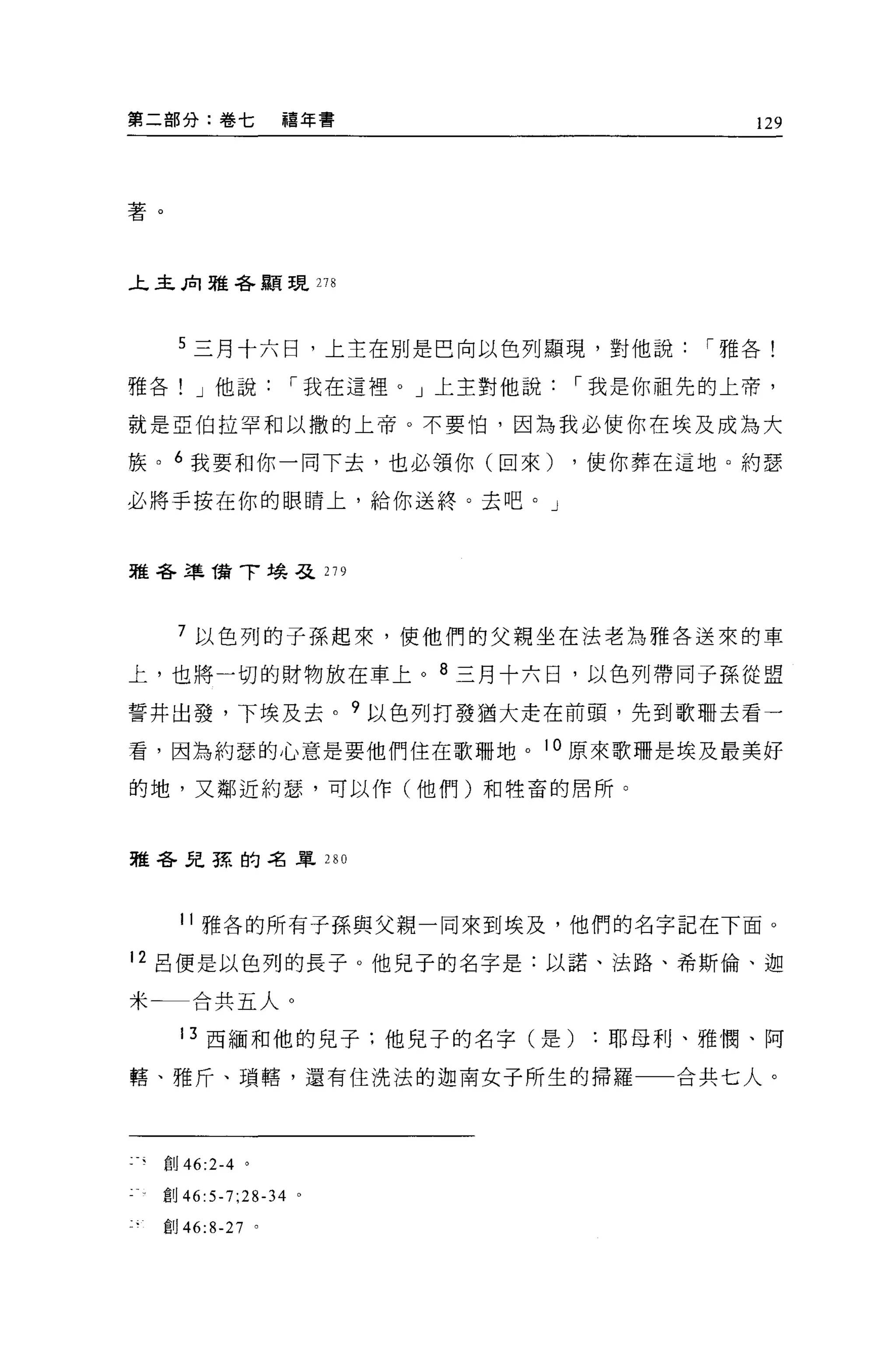 第二部分:卷七            禧年書                       129




著。



上主肉雅各顯現 278




      5 三月十六日，上主在別是巴向以色列顯現，對他說            í 雅各!

雅各! J 他說           í 我在這裡。」上主對他說   í 我是你祖先的上帝，

就是亞伯拉罕和以撒的上帝。不要怕，因為我必使你在埃及成為大

族。 6 我要和你一向下去，也必領你(回來)             ，使你葬在這地。約瑟

必將手按在你的眼睛上，給你送終。去吧。」



雅各準 1翁了埃弓之 279



      7 以色列的子孫起來，使他們的父親坐在法老為雅各送來的車

上，也將一切的財物放在車上。 8 三月十六日，以色列帶同子孫從盟

誓井出發，下埃及去。 9 以色列打發猶大走在前頭，先到歌珊去看一

看，因為約瑟的心意是要他們住在歌珊地。 10 原來歌珊是埃及最美好

的地，又鄰近約瑟，可以作(他們)和牲畜的居所。



雅各見諒的名單 280




       11 雅各的所有子孫與父親一同來到埃及，他們的名字記在下面。

12 呂便是以色列的長子。他見子的名字是:以諾、法路、希斯倫、迦

米←一合共五人。

       13 西緬和他的兒子;他見子的名字(是耶母利、雅憫、阿

轄、雅斤、瑣轄，還有住洗法的迦南女子所生的掃羅一一合共七人。




     創 46:2-4 。

  創 46:5-7;28-34 。

     創 46:8-27 。
 