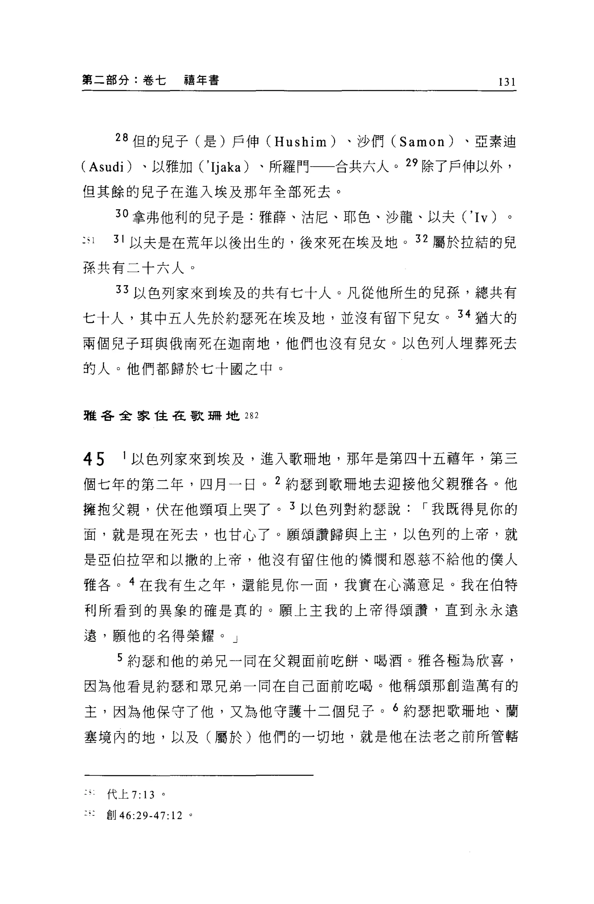 第二部分:卷七            禧年書                        131




      28 但的兒子(是)戶伸 (Hushim)   、沙們 (Samon)   、亞素迪

(Asudi) 、以雅加 ('Ijaka) 、所羅門一一合共六人。 29 除了戶伸以外，

但其餘的兒子在進入埃及那年全部死去。

      30 拿弗他利的兒子是:雅薛、油尼、耶色、沙龍、以夫 ('Iv)         。

只     31 以夫是在荒年以後出生的，後來死在埃及地。 32 屬於拉結的見

孫共有二十六人。

      33 以色列家來到埃及的共有七十人。凡從他所生的見孫，總共有

七十人，其中五人先於約瑟死在埃及地，並沒有留下兒女。 34 猶大的
兩個兒子問與俄南死在迦南地，他們也沒有兒女。以色列人埋葬死去

的人。他們都歸於七十國之中。



雅各全家挂在歌珊地 282




45      1 以色列家來到埃及，進入歌珊地，那年是第四十五禧年，第三

個七年的第二年，四月一日。 2 約瑟到歌珊地去迎接他父親雅各。他
擁抱父親，伏在他頸項上哭了。 3 以色列對約瑟說             I 我既得見你的

面，就是現在死去，也甘心了。願頌讚歸與上玉，以色列的上帝，就

是亞伯拉罕和以撒的上帝，他沒有留住他的憐憫和恩慈不給他的僕人

雅各。 4 在我有生之年，還能見你一面，我實在心滿意足。我在伯特

利所看到的異象的確是真的。願上主我的上帝得頌讚'直到永永遠

遠，願他的名得榮耀。」

       5 約瑟和他的弟兄一同在父親面前吃餅、喝酒。雅各極為欣喜，

因為他看見約瑟和思兄弟一同在自己面前吃喝。他稱頌那創造萬有的

主，因為他保守了他，又為他守護十二個見子。 6 約瑟把歌珊地、蘭
塞境內的地，以及(屬於)他們的一切地，就是他在法老之前所管轄




     代上 7: 13 。

     創 46:29-47: 12 。
 
