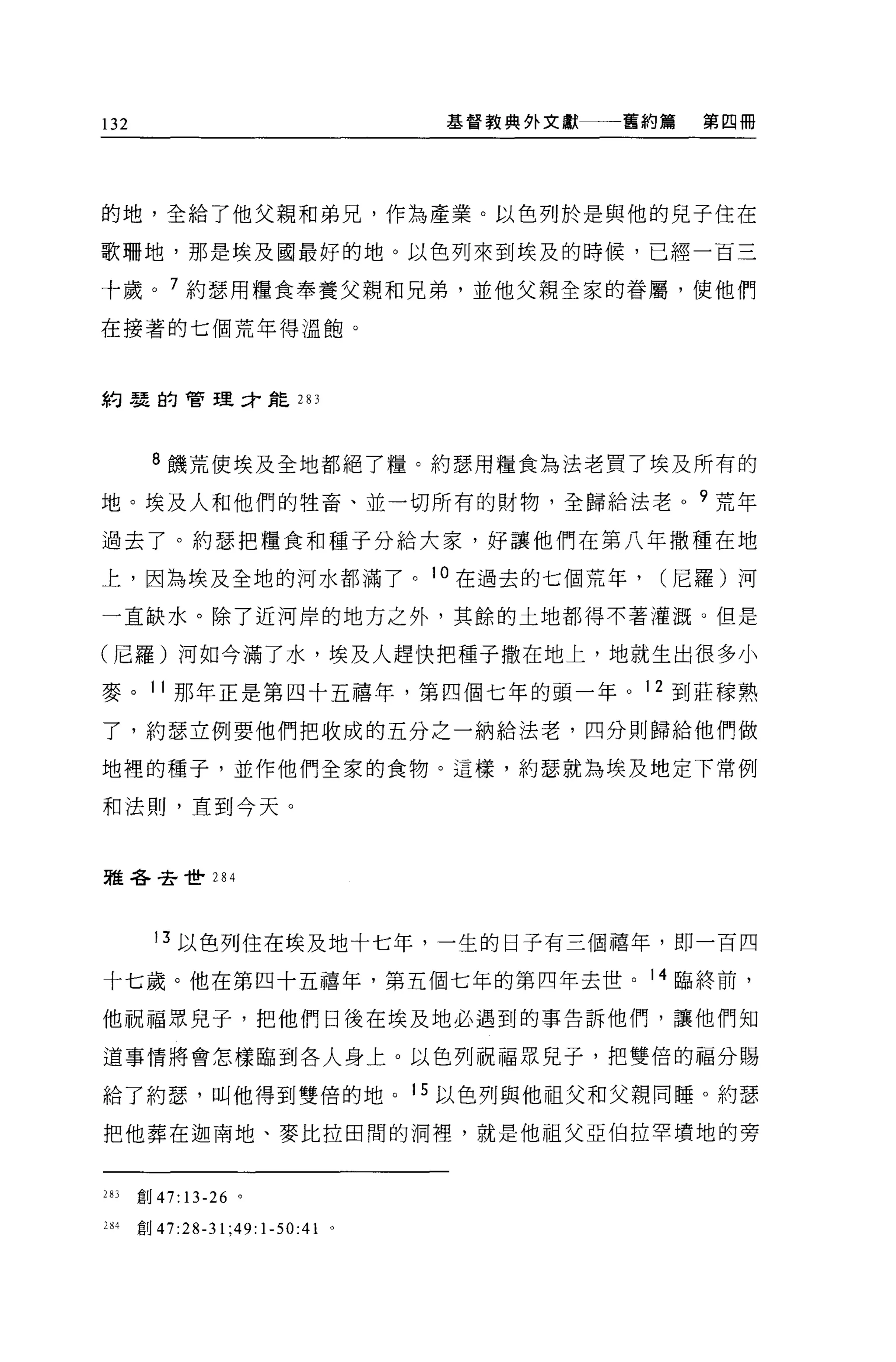 132                                    基督教典外文獻一一一舊約篇   第四冊




的地，全給了他父親和弟兄，作為產業。以色列於是與他的兒子住在

歌珊地，那是埃及國最好的地。以色列來到埃及的時候，已經一百三

十歲。 7 約瑟用糧食奉養父親和兄弟，並他父親全家的眷屬，使他們

在接著的七個荒年得溫飽。



約瑟的管理汁能 283




       8 饑荒使埃及全地都絕了糧。約瑟用糧食為法老買了埃及所有的

地。埃及人和他們的牲畜、並一切所有的財物，全歸給法老 o 9 荒年

過去了。約瑟把糧食和種子分給大家，好讓他們在第八年撒種在地

上，因為埃及全地的河水都滿了。 1 。在過去的七個荒年，                       (尼羅)河

一直缺水。除了近河岸的地方之外，其餘的土地都得不著灌溉。但是

(尼羅)河如今滿了水，埃及人趕快把種子撒在地上，地就生出很多小

麥。 11 那年正是第四十五禧年，第四個七年的頭一年。 12 到莊朦熟

了，約瑟立例要他們把收成的五分之一納給法老，四分則歸給他們做

地裡的種子，並作他們全家的食物。這樣，約瑟就為埃及地定下常例

和法則，直到今天。



雅各去世 284




        13 以色列住在埃及地十七年，一生的日子有三倡禧年，即一百四

十七歲。他在第四十五禧年，第五個七年的第四年去世。 14 臨終前，

他祝福眾兒于，把他們日後在埃及地必遇到的事告訴他們，讓他們知

道事情將會怎樣臨到各人身上 o 以色列祝福眾兒子，把雙倍的福分賜

給了約瑟'叫他得到雙倍的地。 15 以色列與他祖父和父親同睡。約瑟

把他葬在迦南地、麥比拉田間的洞裡，就是他祖父亞伯拉罕墳地的旁


283   重U47:13-26 。

284   宜。 47:28-31   ;49: 1-50:41   。
 