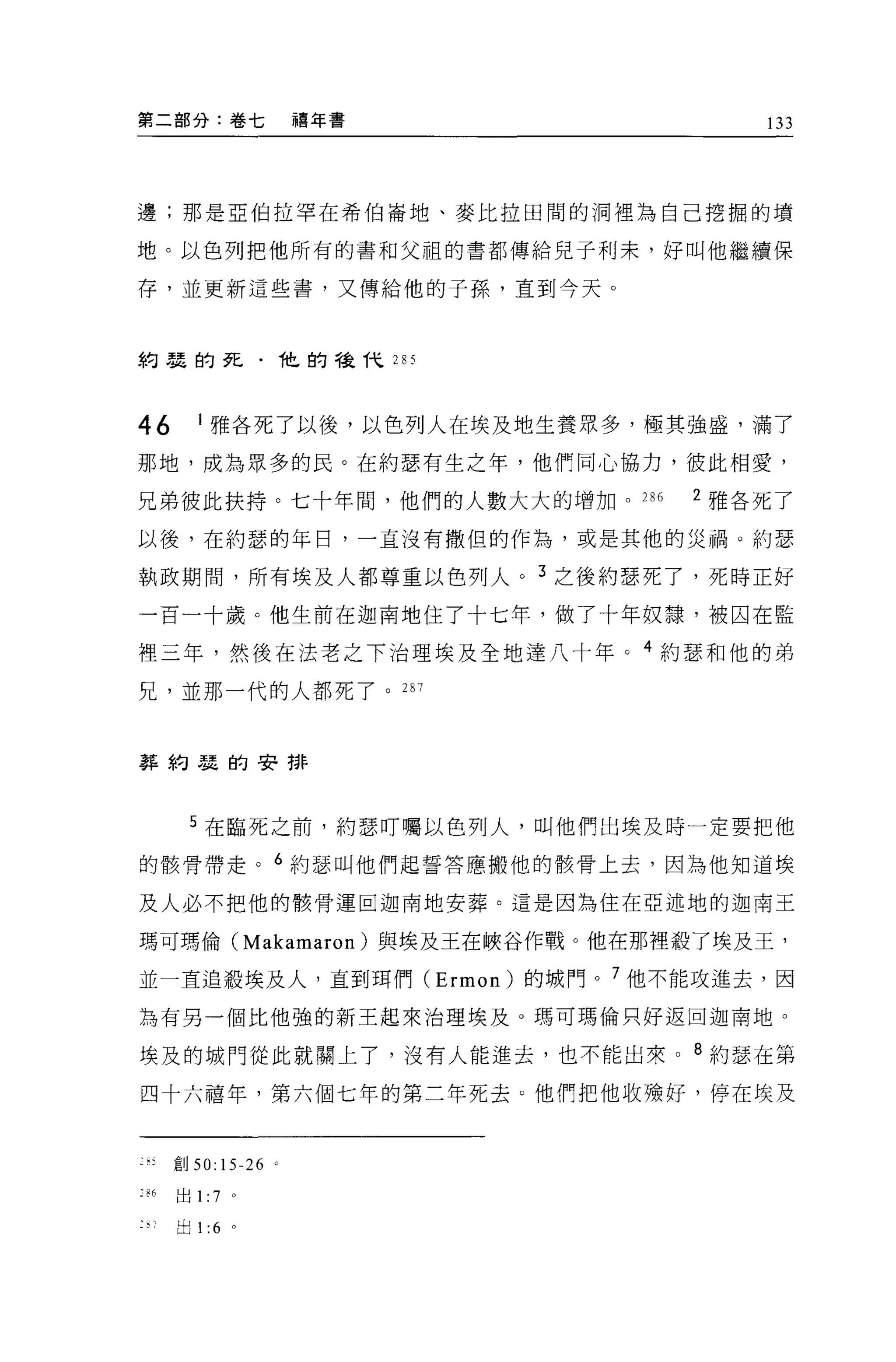 第二部分:卷七               禧年書            133




邊;那是巨伯拉罕在希伯崙地、麥比拉田間的洞裡為自己挖掘的墳

地。以色列把他所有的書和父租的書都傳給兒子利末，好叫他繼續保

存，並更新這些書，又傳給他的子孫，直到今天。



約瑟的死﹒他的稜代 2 日 5




46       I 雅各死了以後，以色列人在埃及地生養眾多，極其強盛，滿了

那地，成為眾多的民。在約瑟有生之年，他們同心協力，彼此相愛，

兄弟彼此扶持。七十年間，他們的人數大大的增加。 286      2 雅各死了

以後，在約瑟的年日，一直沒有撒但的作為，或是其他的災禍。約瑟

執政期間，所有埃及人都尊重以色列人。 3 之後約瑟死了，死時正好

一百一十歲。他生前在迦南地住了十七年，做了十年奴隸，被囚在監

裡三年，然後在法老之下治理埃及全地達八十年。 4 約瑟和他的弟
兄，並那一代的人都死了。 287



葬約瑟的安排




        5 在臨死之前，約瑟叮囑以色列人，叫他們出埃及時一定要把他

的骸骨帶走。 6 約瑟叫他們起誓答應搬他的骸骨上去，因為他知道埃

及人必不把他的骸骨運回迦南地安葬。這是因為住在亞述地的迦南王

瑪可瑪倫 (Makamaron) 與埃及王在峽谷作戰。他在那裡般了埃及王，

並一直追殺埃及人，直到現們 (Ermon) 的城門。 7 他不能攻進去，因

為有另一個比他強的新王起來治理埃及。瑪可瑪倫只好返回迦南地。

埃及的城門從此就開上了，沒有人能進去，也不能出來 o 8 約瑟在第

四十六禧年，第六個七年的第二年死去 O 他們把他收雄好，停在埃及



      宜。 50:15-26 。

:86   出 1:   7   0




      出 1 :6 。
 