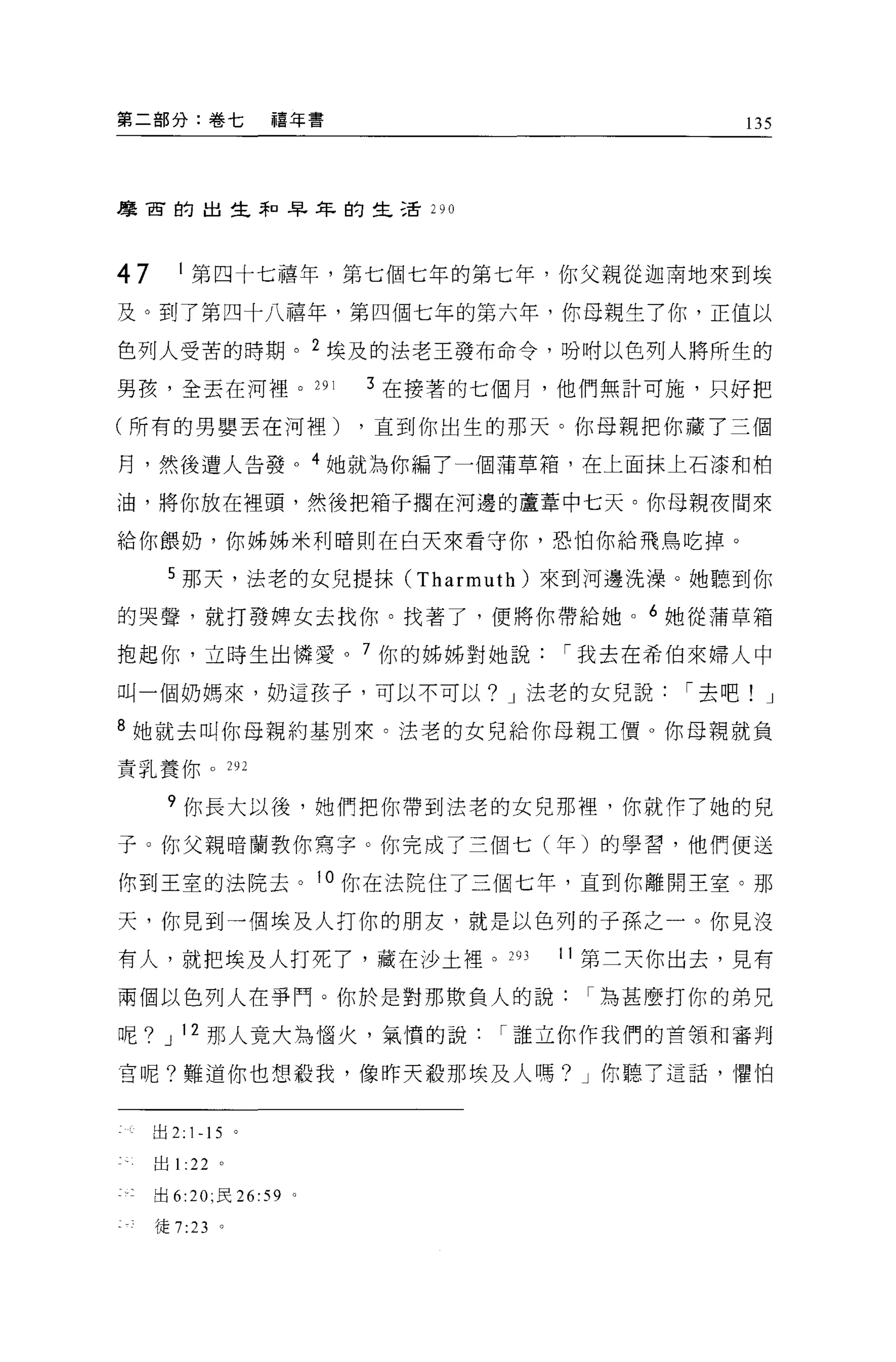 第二部分:卷七            禧年書                          135



摩宙的出生矛日早年的生活川




47      1 第四十七禧年，第七個七年的第七年，你父親從迦南地來到埃
及。到了第四十八禧年，第四個七年的第六年，你母親生了你，正值以

色列人受苦的時期。 2 埃及的法老王發布命令，吩咐以色列人將所生的

男孩，全丟在河裡。 291               3 在接著的七個月，他們無計可施，只好把

(所有的男嬰丟在河裡)                 ，直到你出生的那天。你母親把你藏了三個

月，然後遭人告發。 4 她就為你編了一個蒲草箱，在上面抹上石漆和柏

油，將你放在裡頭，然後把箱子擱在河邊的蘆葦中七天。你母親夜間來

給你餵奶，你姊姊米利暗則在白天來看守你，恐怕你給飛鳥吃掉。

      5 那天，法老的女兒提抹 (Tharmuth) 來到河邊洗澡。她聽到你
的哭聲，就打發脾女去找你。找著了，便將你帶給她。 6 她從蒲草箱

抱起你，立時生出憐愛。 7 你的姊姊對她說                í 我去在希伯來婦人中

叫一個奶媽來，奶這孩于，可以不可以? J 法老的女兒說                 í 去吧! J

8 她就去叫你母親約基別來。法老的女兒給你母親工價 O 你母親就負
責乳養你。 292

      ?你長大以後，她們把你帶到法老的女兒那裡，你就作了她的兒

子。你父親暗蘭教你寫字。你完成了三個七(年)的學習，他們便送

你到王室的法院去。 10 你在法院住了三個七年，直到你離開王室。那

天，你見到一個埃及人打你的朋友，就是以色列的子孫之一。你見沒

有人，就把埃及人打死了，藏在沙土裡。 293               11 第三天你出去，見有

兩個以色列人在爭鬥。你於是對那欺負人的說為甚麼打你的弟兄

呢? J 12 那人寬大為惱火，氣憤的說              í 誰立你作我們的首領和審判

莒呢?難道你也想殺我，像昨天歡那埃及人嗎? J 你聽了這話，懼怕


     出 2: 1-15 。

     出1: 22 。

     出 6:20; 民 26: 59   0




     徒 7:23 。
 