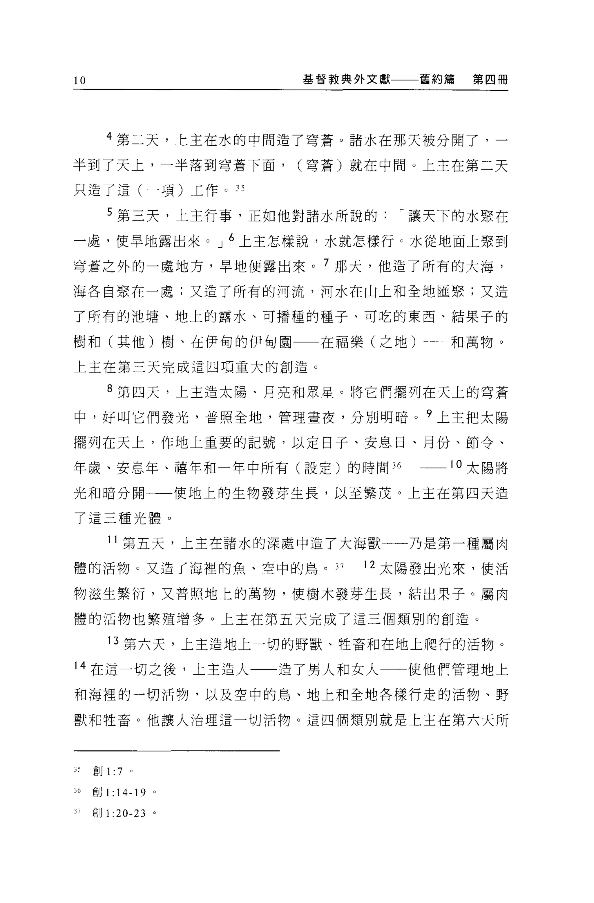 l    AU
                                 基督教典外文獻一一一舊約篇   第四冊




            4 第二天，上主在水的中間造了穹蒼。諸水在那天被分開了，一

半到了天上，一半落到穹蒼下面，                  (穹蒼)就在中間。上主在第二天

只造了這(一項)工作。 3S

            5 第三天，上主行事，正如他對語水所說的         í 讓天下的水聚在

一處，使旱地露出來。 J 6 上主怎樣說，水就怎樣行。水從地面上聚到

穹蒼之外的一處地方，旱地便露出來。 7 那天，他造了所有的大海，

海各自聚在一處;又造了所有的河流，河水在山上和全地睡緊;又造

了所有的池塘、地上的露水、可播種的種子、可吃的東西、結果子的

樹和(其他)樹、在伊甸的伊甸園一一在福樂(之地)                     和萬物。

上主在第三天完成這四項重大的創造。

            8 第四天，上主造太陽、月亮和眾星。將它們擺列在天上的穹蒼

中，好叫它們發光，普照全地，管理晝夜，分別明暗。?上主把太陽

擺列在天上，作地上重要的記號，以定日子、安息日、月份、節令、

年歲、安息年、禧年和一年中所有(設定)的時間 36                  __10 太陽將

光和晴分開                    使地上的生物發芽生長，以至繁茂。上主在第四天造

了這三種光體。

             11 第五天，上主在諸水的深處中造了大海獸一一乃是第一種屬肉

體的活物。又造了海裡的魚、空中的鳥。 37                 1 2 太陽發出光來，使活

物滋生繁衍，又普照地上的萬物，使樹木發芽生長，結出果子。屬肉

體的活物也繁殖增多。上主在第五天完成了這三個類別的創造。

             13 第六天，上主造地上一切的野獸、牲畜和在地上爬行的活物。

14 在這一切之後，上主造人一一造了男人和女人                   使他們管理地上

和海裡的一切活物，以及空中的鳥、地上和全地各樣行走的活物、野

獸和牲畜。他讓人治理這一切活物。這四個頡別就是上主在第六天所



3 有創 1 :7        。


;6        創1: 14-19 。

          創 1 :20-23 。
 