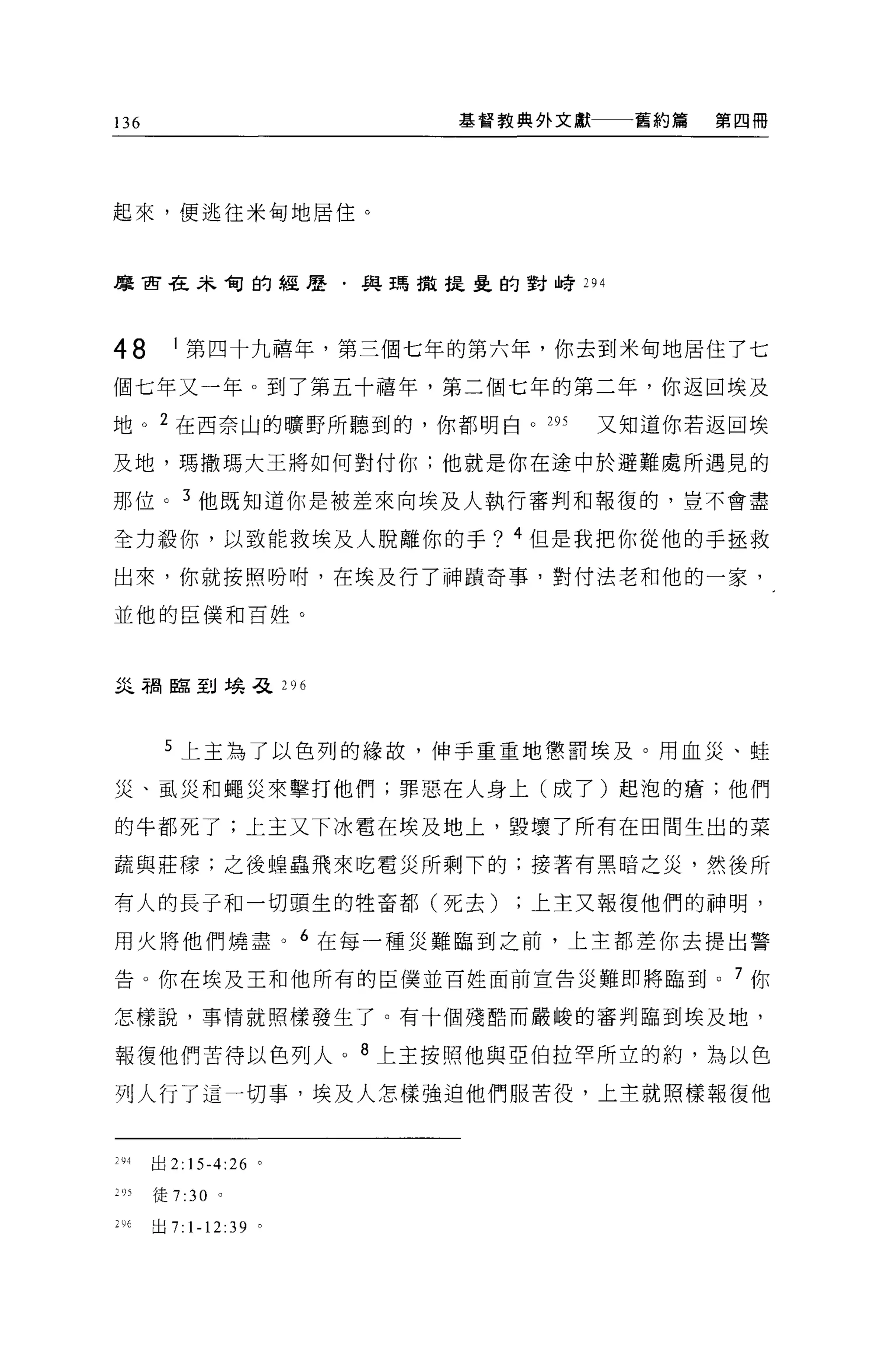 136                    基督教典外文獻一一一舊約篇   第四冊




起來，便逃往米甸地居住。



摩古在未甸的經歷﹒與瑪撒提壘的對峙 294




48      1 第四十九禧年，第三個七年的第六年，你去到米甸地居住了七

個七年又一年。到了第五十禧年，第三個七年的第二年，你返回埃及
地。 2 在西奈山的曠野所聽到的，你都明白 o 295   又知道你若返回埃

及地，瑪撒瑪大王將如何對付你;他就是你在途中於避難處所遇見的

那位。 3 他既知道你是被差來向埃及人執行審判和報復的，豈不會盡

全力殺你，以致能救埃及人脫離你的手? 4 但是我把你從他的手拯救
出來，你就按照吩咐，在埃及行了神蹟奇事，對付法老和他的一家，

並他的臣僕和百姓。



iiL 租臨到埃弓之 296



       5 上主為了以色列的緣故，伸手重重地懲罰埃及。用血災、蛙

災、風災和蠅災來擊打他們;罪惡在人身上(成了)起泡的瘡;他們

的牛都死了;上主又下冰置在埃及地上，毀壞了所有在田間生出的菜

蔬與莊檬;之後蟑蟲飛來吃電災所剩下的;接著有黑暗之災，然後所

有人的長子和一切頭生的牲畜都(死去)上主又報復他們的神明，

用火將他們燒盡。 6 在每一種災難臨到之前，上主都差你去提出警

告。你在埃及王和他所有的臣僕並百姓面前宣告災難即將臨到。 7 你

怎樣說，事情就照樣發生了。有十個殘酷而嚴峻的審判臨到埃及地，

報復他們苦待以色列人。 8 上主按照他與亞伯拉罕所立的約，為以色

列人行了這一切事，埃及人怎樣強迫他們服苦役，上主就照樣報復他


294   出 2: 15-4:26 。

205   徒 7 :30 。

叫出 7: 1-12:39 。
 