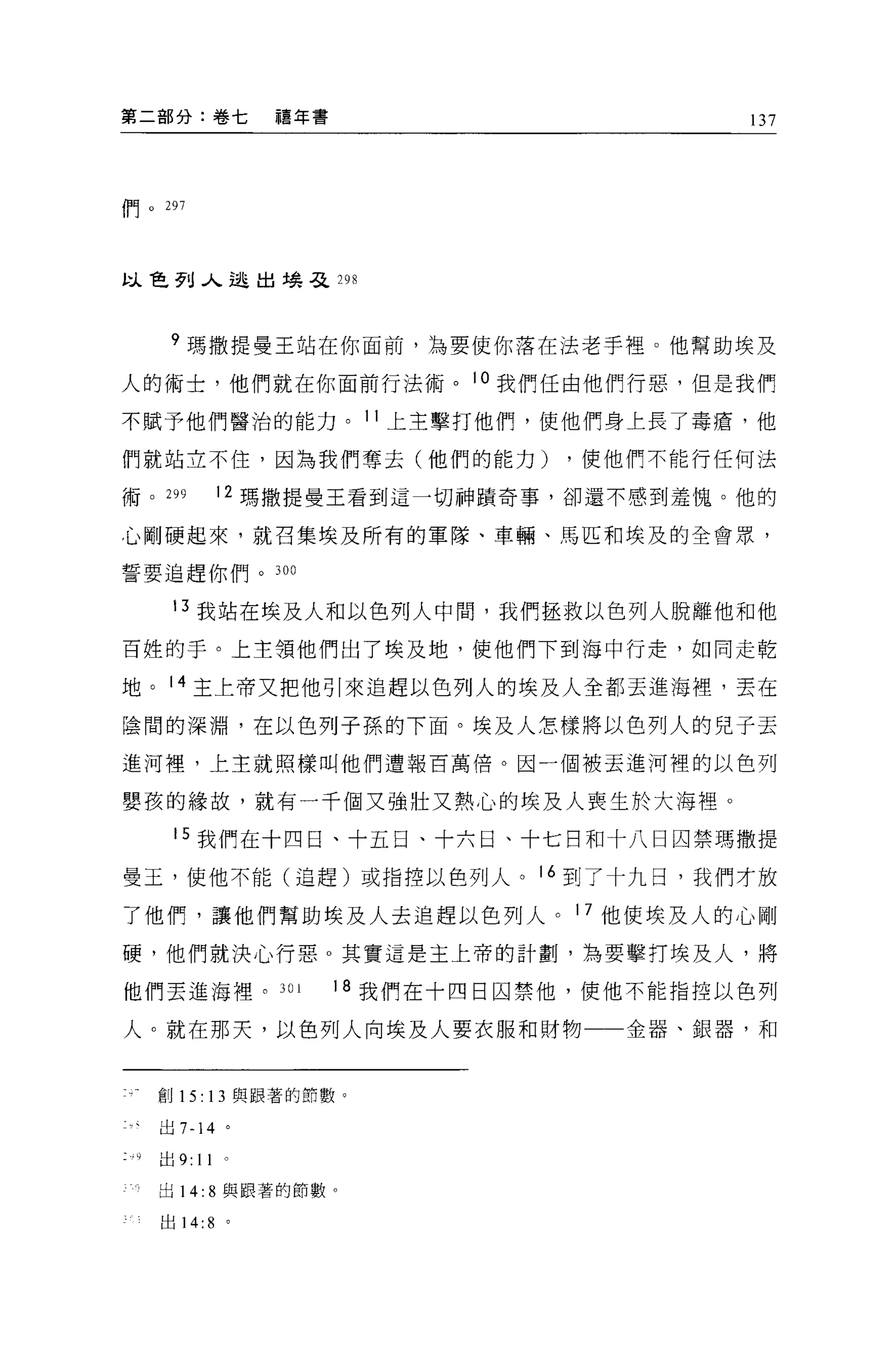 第二部分:卷七                             禧年書                        137



    且   日           2ny7
H           I   0
            J




以色列入逃出場弓之 29 日



                     9 瑪撒提曼王站在你面前，為要使你落在法老手裡。他幫助埃及

人的術士，他們就在你面前行法術。 l 。我們任由他們行惡，但是我們

不賦予他們醫治的能力。 11 上主擊打他們，使他們身上長了毒瘡，他

們就站立不住，因為我們奪去(他們的能力)                                  ，使他們不能行任何法

術。 299                          12 瑪撒提曼王看到這一切神蹟奇事，卻還不感到羞愧。他的

心剛硬起來，就召集埃及所有的軍隊、車輛、馬匹和埃及的全會眾，

誓要追趕你們。 300

                     13 我站在埃及人和以色列人中間，我們拯救以色列人脫離他和他

百姓的于。上主領他們出了埃及地，使他們下到海中行走，如同走乾

地。 14 主上帝又把他引來追趕以色列人的埃及人全都丟進海裡，丟在

陰間的深淵，在以色列子孫的下面。埃及人怎樣將以色列人的兒子丟

進河裡，上主就照樣叫他們遭報百萬倍。因一個被丟進河裡的以色列

嬰孩的緣故，就有一千個又強壯又熱心的埃及人喪生於大海裡。

                     15 我們在十四日、十五日、十六日、十七日和十八日囚禁瑪撒提

曼玉，使他不能(追趕)或指控以色列人。 16 到了十九日，我們才放

了他們，讓他們幫助埃及人去追趕以色列人。 17 他使埃及人的心剛
硬，他們就決心行惡。其實這是主上帝的計劃'為要擊打埃及人，將

他們丟進海裡。 301                               1 8 我們在十四日囚禁他，使他不能指控以色列

人。就在那天，以色列人向埃及人要衣服和財物一一金器、銀器，不日


                    創 15: 13 與跟著的節數。

                    出 7-14 。

        .9          出 9:   11

                    出 14: 8 與跟著的節數。

                    出 14:   8   0
 