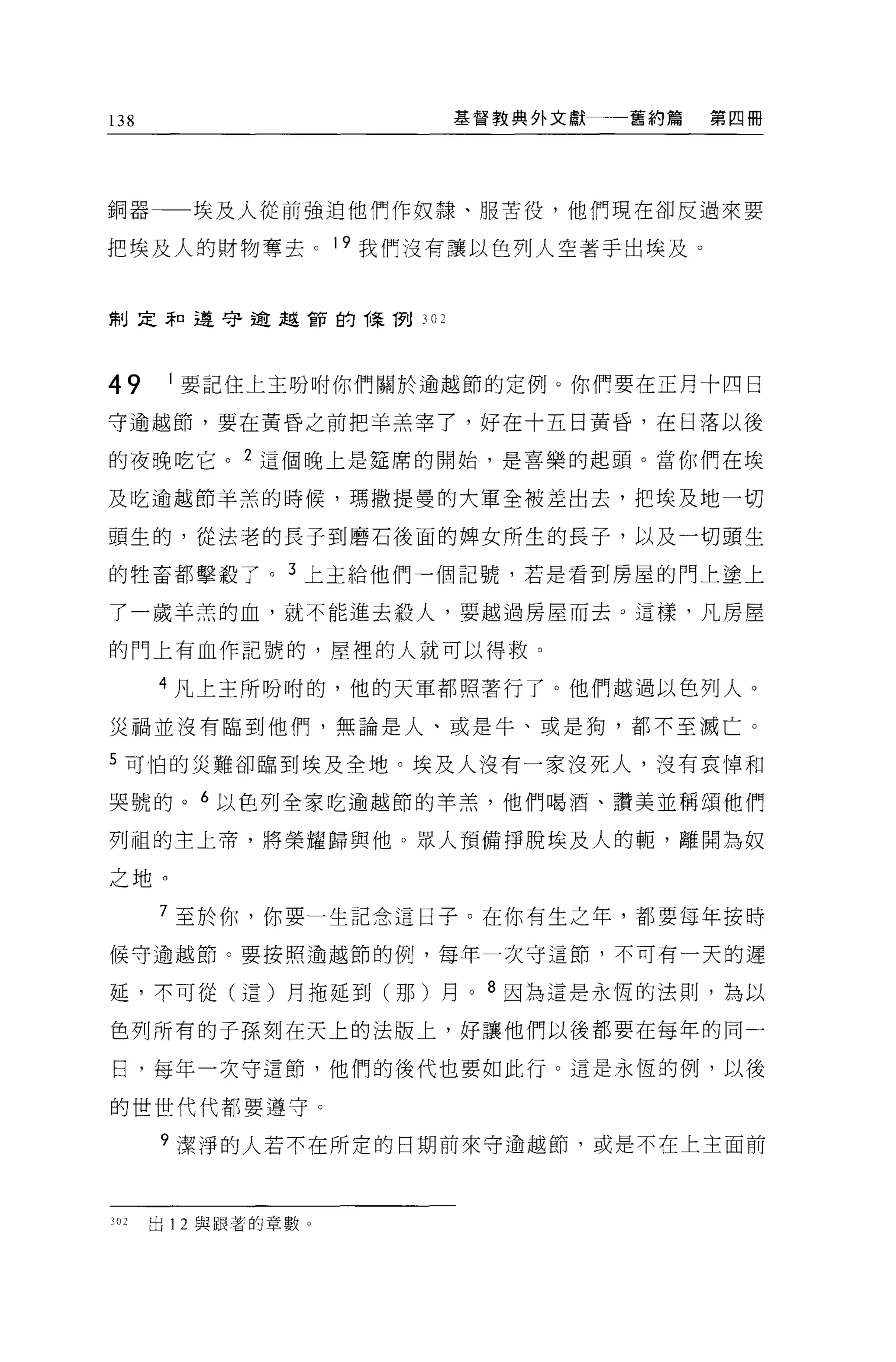 138                   基督教典外文獻   舊約篇   第四冊




銅器       埃及人從前強迫他們作奴隸、服苦役，他們現在卻反過來要

把埃及人的財物奪去。 19 我們沒有讓以色列人空著于出埃及。


制定罪口遵守逾越宙的悔倒川




49     1 要記住上主吩咐你們關於逾越節的定例。你們要在正月十四日

守逾越節，要在黃昏之前把羊羔宰了，好在十五日黃昏，在日落以後

的夜晚吃它。 2 這個晚上是廷席的開始，是喜樂的起頭。當你們在埃

及吃逾越節羊羔的時候，瑪撒提曼的大軍全被差出去，把埃及地一切

頭生的，從法老的長子到磨石後面的牌女所生的長子，以及一切頭生

的牲畜都擊般了。 3 上主給他們一個記號，若是看到房屋的門上塗上

了一歲羊羔的血，就不能進去殺人，要越過房屋而去。這樣，凡房屋

的門上有血作記號的，屋裡的人就可以得救。

      4 凡上主所吩咐的，他的天軍都照著行了。他們越過以色列人。

災禍並沒有臨到他們，無論是人、或是牛、或是狗，都不至滅亡。

5 可怕的災難卻臨到埃及全地。埃及人沒有一家沒死人，沒有哀悼和

哭號的。 6 以色列全家吃逾越節的羊羔，他們喝酒、讚美並稱頌他們

列祖的主上帝，將榮耀歸與他。眾人預備掙脫埃及人的輒，離開為奴

之地。

      7 至於你，你要一生記念這日子 O 在你有生之年，都要每年按時

候守逾越節。要按照逾越節的例，每年一次守這節，不可有一天的遲

延，不可從(這)月拖延到(那)月。 8 因為這是永恆的法則，為以

色列所有的子孫刻在天上的法版上，好讓他們以後都要在每年的同一

日，每年一次守這節，他們的後代也要如此行。這是永恆的例，以後

的世世代代都要遵守。

      9 潔淨的人若不在所吏的日期前來守逾越節，或是不在上主面前




302   出 12 與跟著的章數 o
 