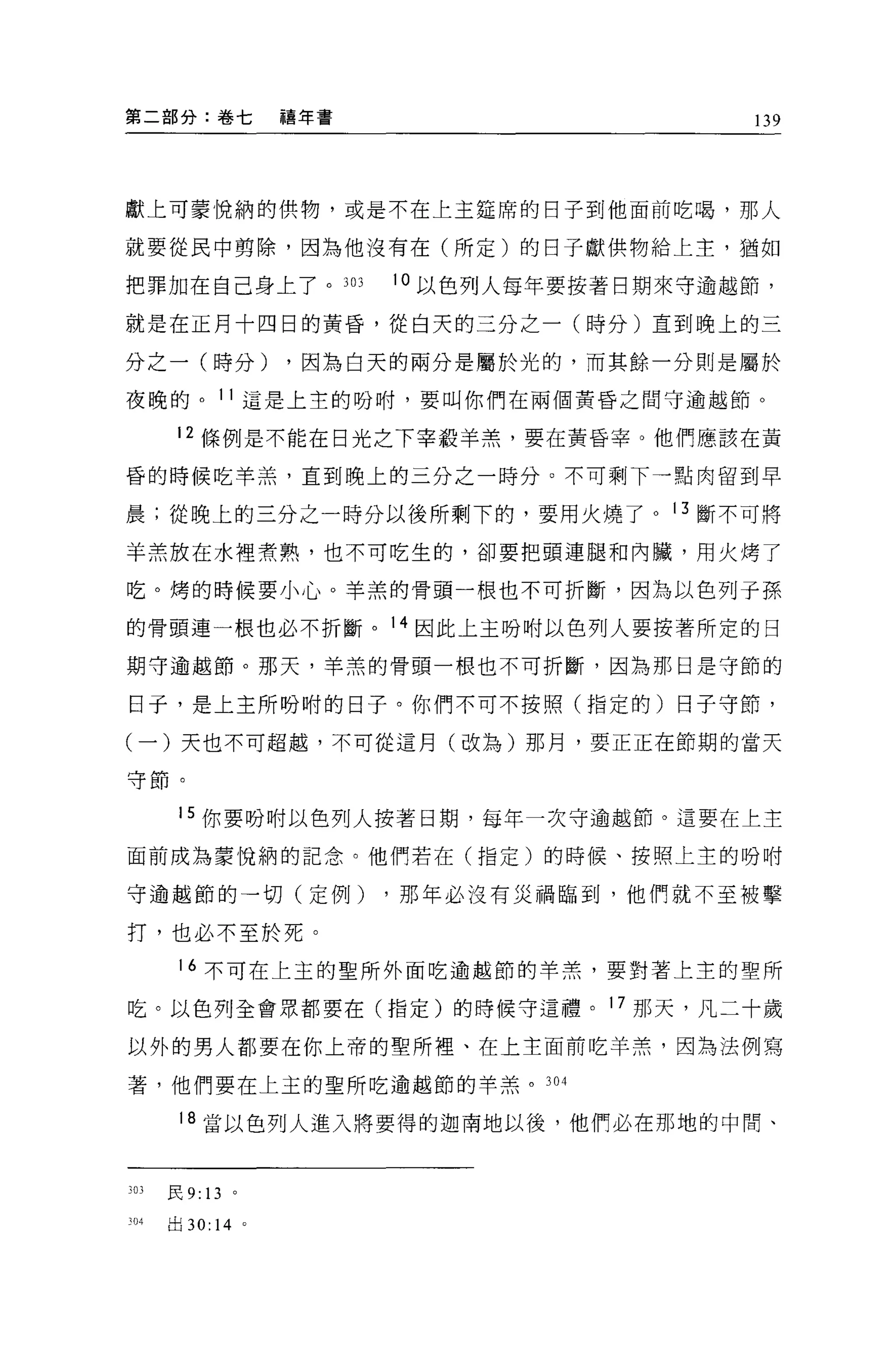 第二部分:卷七             禧年書                      139




獻上可蒙悅納的供物，或是不在上主廷席的日子到他面前吃喝，那人

就要從民中剪除，因為他沒有在(所定)的日子獻供物給上主，猶如

把罪加在自己身上了。 303            10 以色列人每年要按著日期來守逾越節，

就是在正月十四日的黃昏，從白天的三分之一(時分)直到晚上的三

分之一(時分)             ，因為白天的兩分是屬於光的，而其餘一分則是屬於

夜晚的。 11 這是上主的吩咐，要叫你們在兩個黃昏之間守逾越節。

       12 條例是不能在日光之下宰殺羊羔'要在黃昏宰。他們應該在黃

昏的時候吃羊羔，直到晚上的三分之一時分。不可剩下一點肉留到早

晨;從晚上的三分之一時分以後所剩下的，要用火燒了。 13 斷不可將

羊羔放在水裡煮熟，也不可吃生的，卻要把頭連腿和內臟，用火烤了

吃。烤的時候要小心。羊羔的骨頭一根也不可折斷，因為以色列于孫

的骨頭連一根也必不折斷。 14 因此上主吩咐以色列人要按著所定的日

期守逾越節。那天，羊羔的骨頭一根也不可折斷，因為那日是守節的

日于，是上主所盼咐的日子。你們不可不按照(指定的)日子守節，

(一)天也不可超越，不可從這月(改為)那月，要正正在節期的當天

守節。


       15 你要吩咐以色列人按著日期，每年一次守逾越節。這要在上主

面前成為蒙悅納的記念。他們若在(指定)的時候、按照上主的吩咐

守逾越節的一切(定例)               ，那年必沒有災禍臨到，他們就不至被擊

打，也必不至於死。

       16 不可在上主的聖所外面吃逾越節的羊羔，要對著上主的聖所

吃。以色列全會眾都要在(指定)的時候守這禮。 17 那天，凡二十歲

以外的男人都要在你上帝的聖所裡、在上主面前吃羊羔，因為法例寫

著，他們要在上主的聖所吃逾越節的羊羔。 304

       18 當以色列人進入將要得的迦南地以後，他們必在那地的中間、


303   民 9: 13   。

304   出 30: 14 。
 