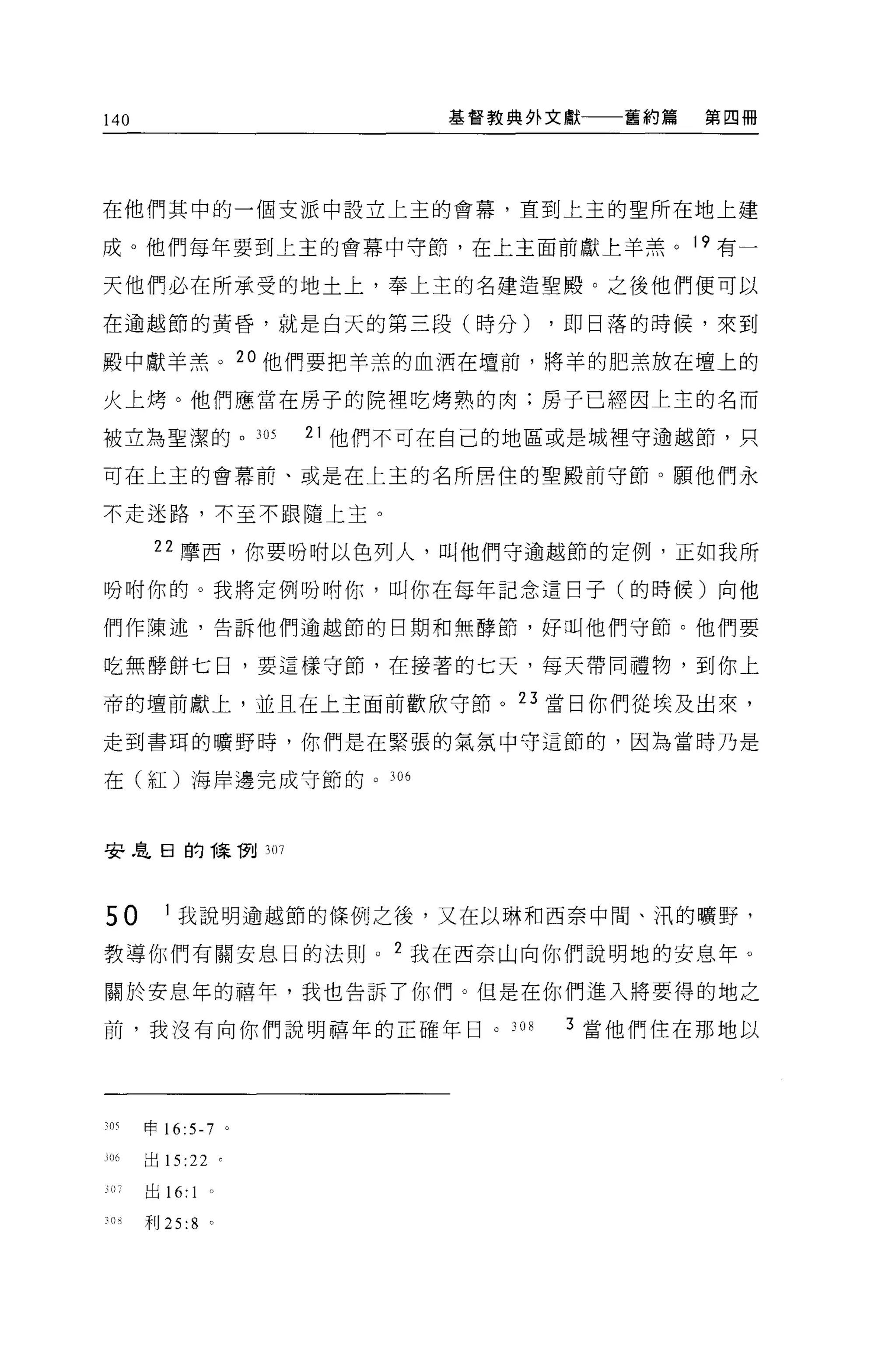 140                      基督教典外文獻一一一舊約篇   第四冊




在他們其中的一個支派中設立上主的會幕，直到上主的聖所在地上建

成。他們每年要到上主的會幕中守節，在上主面前獻上羊羔。 19 有一

天他們必在所承受的地土上，奉上主的名建造聖殿。之後他們便可以

在逾越節的黃昏，就是白天的第三段(時分)          ，即日落的時候，來到

骰中獻羊羔。 2 。他們要把羊羔的血洒在壇前，將羊的肥羔放在壇上的

火上烤。他們應當在房子的院裡吃烤熟的肉;房子已經因上主的名而

被立為聖潔的。 305       21 他們不可在自己的地區或是城裡守逾越節，只

可在上主的會幕前、或是在上主的名所居住的聖殿前守節。願他們永

不走迷路，不至不跟隨上主。

       22 摩西，你要吩咐以色列人，叫他們守逾越節的定例，正如我所

吩咐你的。我將定例吩咐你，叫你在每年記念遣回子(的時候)向他

們作陳述，告訴他們逾越節的日期和無酵節，好叫他們守節。他們要

吃無酵餅七日，要這樣守節，在接著的七天，每天帶同禮物，到你上

帝的壇前獻上，並且在上主面前歡欣守節。叮當日你們從埃及出來，

走到書耳的曠野時，你們是在緊張的氣氛中守這節的，因為當時乃是

在(紅)海岸邊完成守節的。 306



安息日的陳í7tl 307




50      1 我說明逾越節的條例之後，又在以琳和西奈中間、泊的曠野，

教導你們有關安息日的法則 o 2 我在西奈山向你們說明地的安息年。

關於安息年的禧年，我也告訴了你們。但是在你們進入將要得的地之

前，我沒有向你們說明禧年的正確年日。 308         3 當他們住在那地以




、的申 16:5-7 。

306   出 15:22 。

      出的 :1   0




30 月干IJ 25:8 。
 