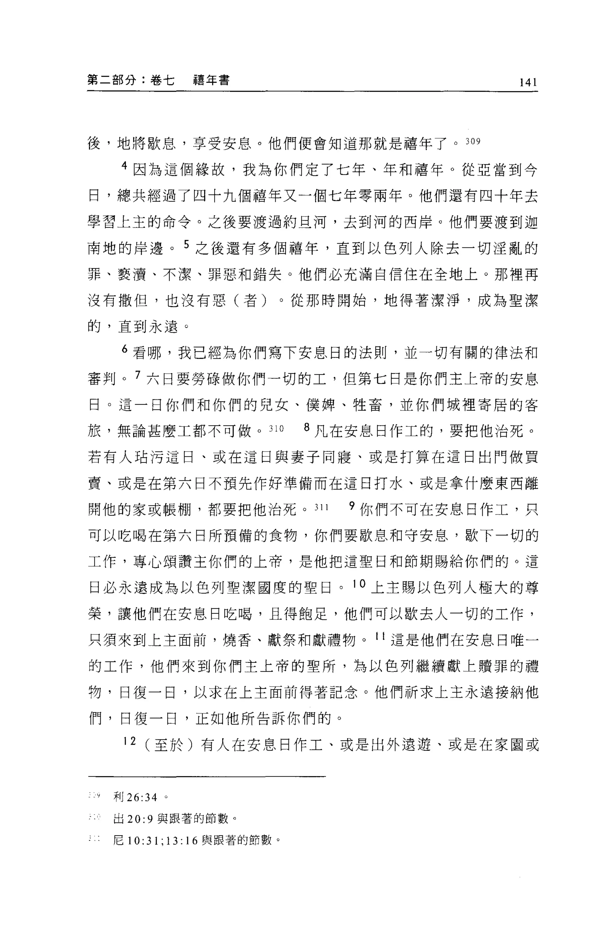 第二部分:卷七            禧年書                           141




後，地將歇息，享受安息。他們便會知道那就是禧年了。 309

   4 因為這個緣故，我為你們定了七年、年和禧年 O 從亞當到今

日，總共經過了四十九個禧年又一個七年零兩年。他們還有四十年去

學習上主的命令。之後要渡過約旦河，去到河的西岸。他們要渡到迦

南地的岸邊。 5 之後還有多個禧年，直到以色列人除去一切淫亂的

罪、褻潰、不潔、罪惡和錯失。他們必充滿自信住在全地上。那裡再

沒有撒但，也沒有惡(者)                    0 從那時開始，地得著潔淨，成為聖潔

的，直到永遠。

   6 看哪，我己經為你們寫下安息日的法則，並一切有關的律法和

審判 o 7 六日要勞碌做你們一切的工，但第七日是你們主上帝的安息

日。這一日你們和你們的兒女、(獎牌、牲畜，並你們城裡寄居的客

旅，無論甚麼工都不可做 o 310                8 凡在安息日作工的，要把他治死。

若有人站污這日、或在這日與妻子同寢、或是打算在這日出門做買

賣、或是在第六日不預先作好準備而在這日打水、或是拿什麼東西離

開他的家或帳棚，都要把他治死。 311                 9 你們不可在安息日作工，只

可以吃喝在第六日所預備的食物，你們要歇息和守安息，歇下一切的

工作，專心頌讚主你們的上帝，是他把這聖目和節期賜給你們的。這

日必永遠成為以色列聖潔國度的聖日。 10 上主賜以色列人極大的尊

榮，讓他們在安息目吃喝，且得飽足，他們可以歇去人一切的工作，

只須來到上主面前，燒香、獻祭和獻禮物。 11 這是他們在安息日唯一

的工作，他們來到你們主上帝的聖所，為以色列繼續獻上贖罪的禮

物，日復一日，以求在上主面前得著記念。他們祈求上主永遠接納他

們，日復一日，正如他所告訴你們的。

   12 (至於)有人在安息日作工、或是出外遠避、或是在家園或



  末日 26:34 。

  出 20:9 與跟著的節數。

  尼 10: 刊;   13:   16 與跟著的節數。
 