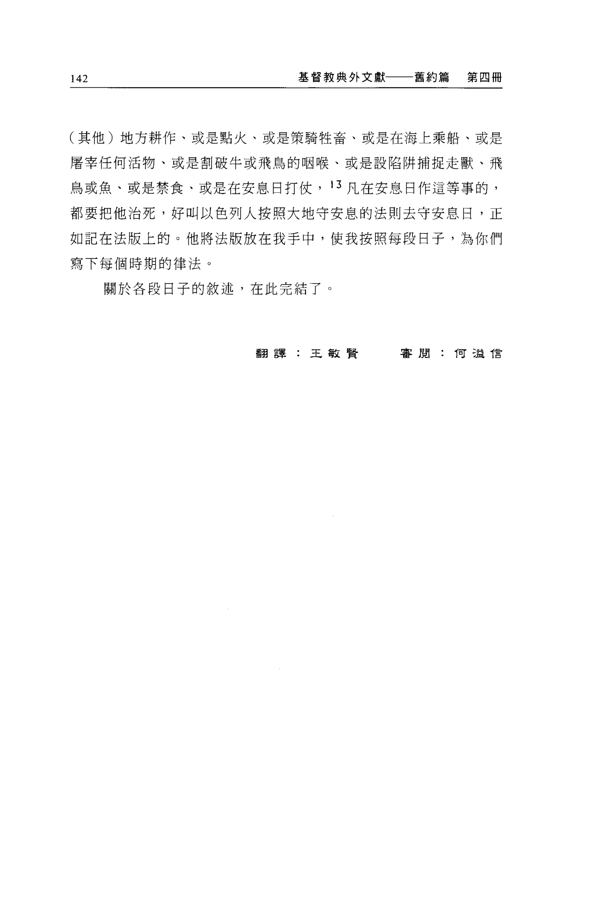 142                 基督教典外文獻    舊約篇   第四冊




(其他)地方耕作、或是點火、或是策騎牲畜、或是在海上乘船、或是

屠宰任何活物、或是割破牛或飛鳥的咽喉、或是設陷阱捕捉走獸、飛

鳥或魚、或是禁食、或是在安息目打仗， 13 凡在安息日作這等事的，

都要把他治死，好叫以色列人按照大地守安息的法則去守安息日，正

如記在法版上的 O 他將法版放在我手中，使我按照每段日子，為你們

寫下每個時期的律法。

      關於各段日子的敘述，在此完結了 O




                 翻譯:王敏賢       害崩:向這 T言
 