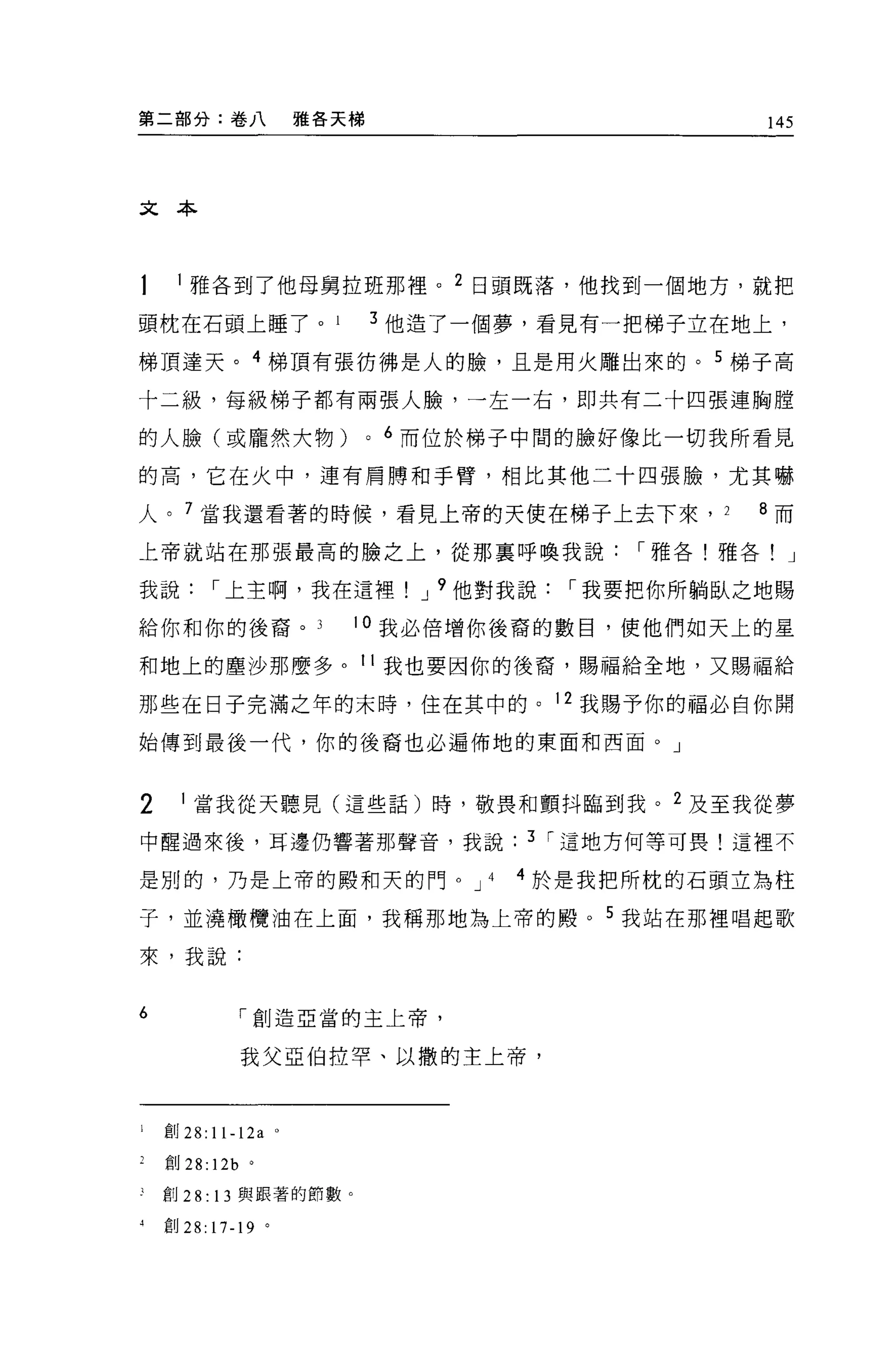 第二部分:卷八                  雅各天梯                                145




文本




     l 雅各到了他母舅拉班那裡。 2 日頭既落，他找到一個地方，就把

頭枕在石頭上睡了。                           3 他造了一個夢，看見有一把梯子立在地上，

梯頂達天。 4 梯頂有張彷彿是人的臉，且是用火雕出來的。 5 梯子高

十二級，每級梯子都有兩張人臉，一左一右，即共有二十四張連胸膛

的人臉(或龐然大物)                      0   6 而位於梯子中間的臉好像比一切我所看見

的高，它在火中，連有肩牌和手臂，相比其他二十四張臉，尤其嚇

人。 7 當我還看著的時候，看見上帝的天使在梯子上去下來，                            2   8 而

上帝就站在那張最高的臉之上，從那里呼喚我說                               I 雅各!雅各! J

我說        I 上主啊，我在這裡                  J 9 他對我說   I 我要把你所躺臥之地賜

給你和你的後裔。                    。我必倍增你後裔的數目，使他們如天上的星

和地上的塵沙那麼多。 11 我也要因你的後裔，賜福給全地，又賜福給

那些在日子完滿之年的末時，住在其中的。 12 我賜予你的福必自你開
始傳到最後一代，你的後裔也必遍佈地的東面和西面。」



2     1 當我從天聽見(這些話)時，敬畏和顫抖臨到我。 2 及至我從夢

中醒過來後，耳邊仍響著那聲音，我說                            3 I 這地方何等可畏!這裡不

是別的，乃是上帝的殿和天的門。 J 4                         4 於是我把所枕的石頭立為柱

子，並澆橄欖油在上面，我稱那地為上帝的殿。 5 我站在那裡唱起歌

來，我說:


6               I 創造 E 當的主上帝，

                我父亞伯拉罕、以撒的主上帝，




l   直U28:11-12a      0




    創 28: 12b   0




J   創刊﹒ 13 與跟著的節數。

4   宜。 28: 17-19 。
 