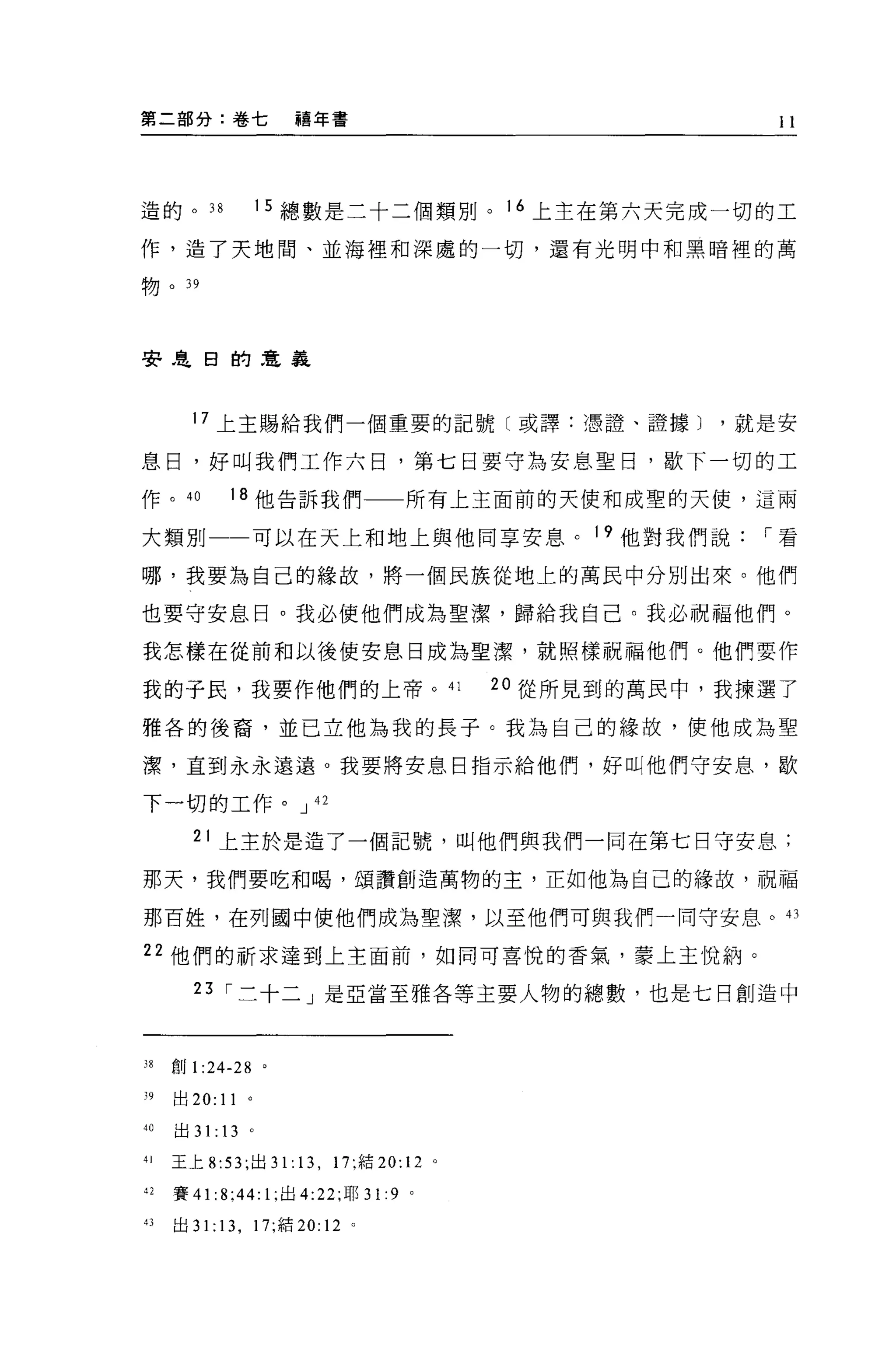 第二部分:卷七               禧年書                                     11




造的。 38            1 5 總數是二十二個類別。 16 上主在第六天完成一切的工

作，造了天地間、並海裡和深處的一切，還有光明中和黑暗裡的萬

物。"



妻是日的車義



       17 上主賜給我們一個重要的記號〔或譯:憑證、證據就是安

息日，好叫我們工作六目，第七日要守為安息聖日，歇下一切的工

作。 40         18 他告訴我們一一所有上主面前的天使和成聖的天使，這兩

大類別             可以在天上和地上與他同享安息。 19 他對我們說[""看

哪，我要為自己的緣故，將一個民族從地上的萬民中分別出來。他們

也要守安息日。我必使他們成為聖潔，歸給我自己。我必祝福他們。

我怎樣在從前和以後使安息日成為聖潔，就照樣祝福他們。他們要作

我的子民，我要作他們的上帝。 41                              20 從所見到的萬民中，我揀選了

雅各的後裔，並已立他為我的長子。我為自己的緣故，使他成為聖

潔，直到永永遠遠。我要將安息日指示給他們，好叫他們守安息，歇

下一切的工作。 J                42

       21 上主於是造了一個記號，叫他們與我們一同在第七日守安息;

那天，我們要吃和喝，頌讚創造萬物的主，正如他為自己的緣故，祝福

那百姓，在列圈中使他們成為聖潔，以至他們可與我們一同守安息。的

22 他們的祈求達到上主面前，如同可喜悅的香氣，豪上主悅納。

       23 [""二十二」是亞當至雅各等主要人物的總數，也是七日創造中



38   創 1 :24-28 。

"出 20: 11 。
'0   出 31: 13 。

'1   王上 8: 兒，出 31 . 13 , 17; 結 20:12       0




42   賽 41   :8;44: 1; 出 4:22; 耶 31:9   0




的出 3 1: 13 ， 17; 結 20: 12 。
 