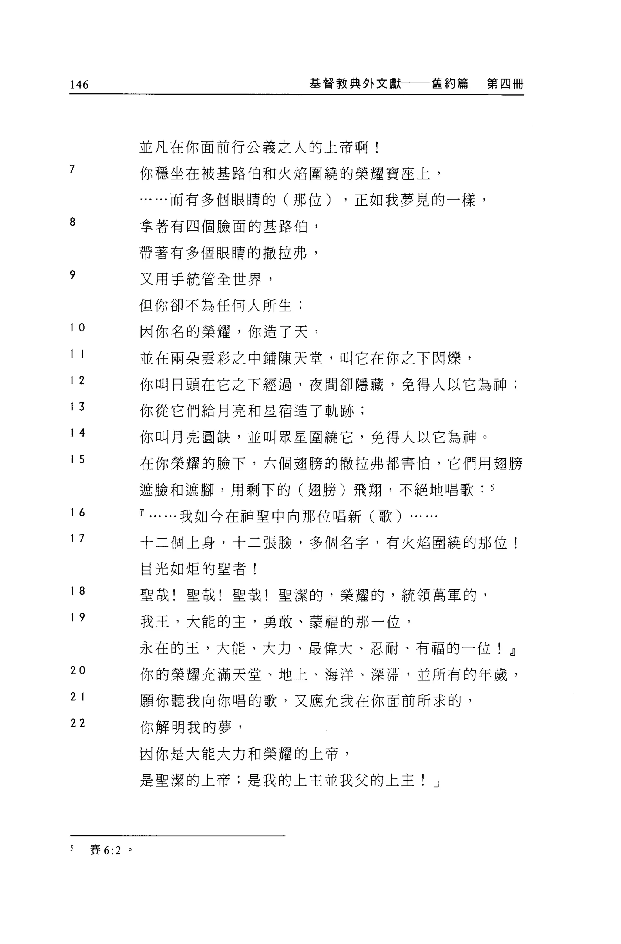 146                                  基督教典外文獻        舊約篇   第四冊




                並凡在你面前行公義之人的上帝啊!
7               你穩坐在被基路伯和火焰圍繞的榮耀寶座上，

                      ..而有多個眼睛的(那位)    ，正如我夢見的一樣，

8               拿著有四個臉面的基路伯，

                帶著有多個眼睛的撒拉弗，

9               又用手統管全世界，

                但你卻不為任何人所生;

10              因你名的榮耀，你造了天，
11              並在兩朵雲彩之中鋪陳天堂，叫它在你之下閃爍，
12              你叫日頭在它之下經過，夜間卻隱藏，免得人以它為神;
13              你從它們給月亮和星宿造了軌跡:

14              你叫月亮圓缺，並叫眾星圍繞它，免得人以它為神。
15              在你榮耀的臉下，六個翅膀的撒拉弗都害怕，它們用翅膀

                遮臉和遮腳，用剩下的(翅膀)飛翔，不絕地唱歌

16              ~   ...   ...我如今在神聖中向那位唱新(歌)   ... ...
17              十三個上身，十二張臉，多個名字，有火焰圍繞的那位!

                目光如炬的聖者!

18              聖哉!聖哉!聖哉!聖潔的，榮耀的，統領萬軍的，

19              我玉，大能的主，勇敢、蒙福的那一位，

                永在的王，大能、大力、最偉大、忍耐、有福的一位! dl
20              你的榮耀充滿天堂、地上、海洋、深淵，並所有的年歲，

2 1             願你聽我向你唱的歌，又應允我在你面前所求的，
22              你解明我的夢，

                因你是大能大力和榮耀的上帝，

                是聖潔的上帝:是我的上主並我父的上主! J




5     賽 6:2 。
 