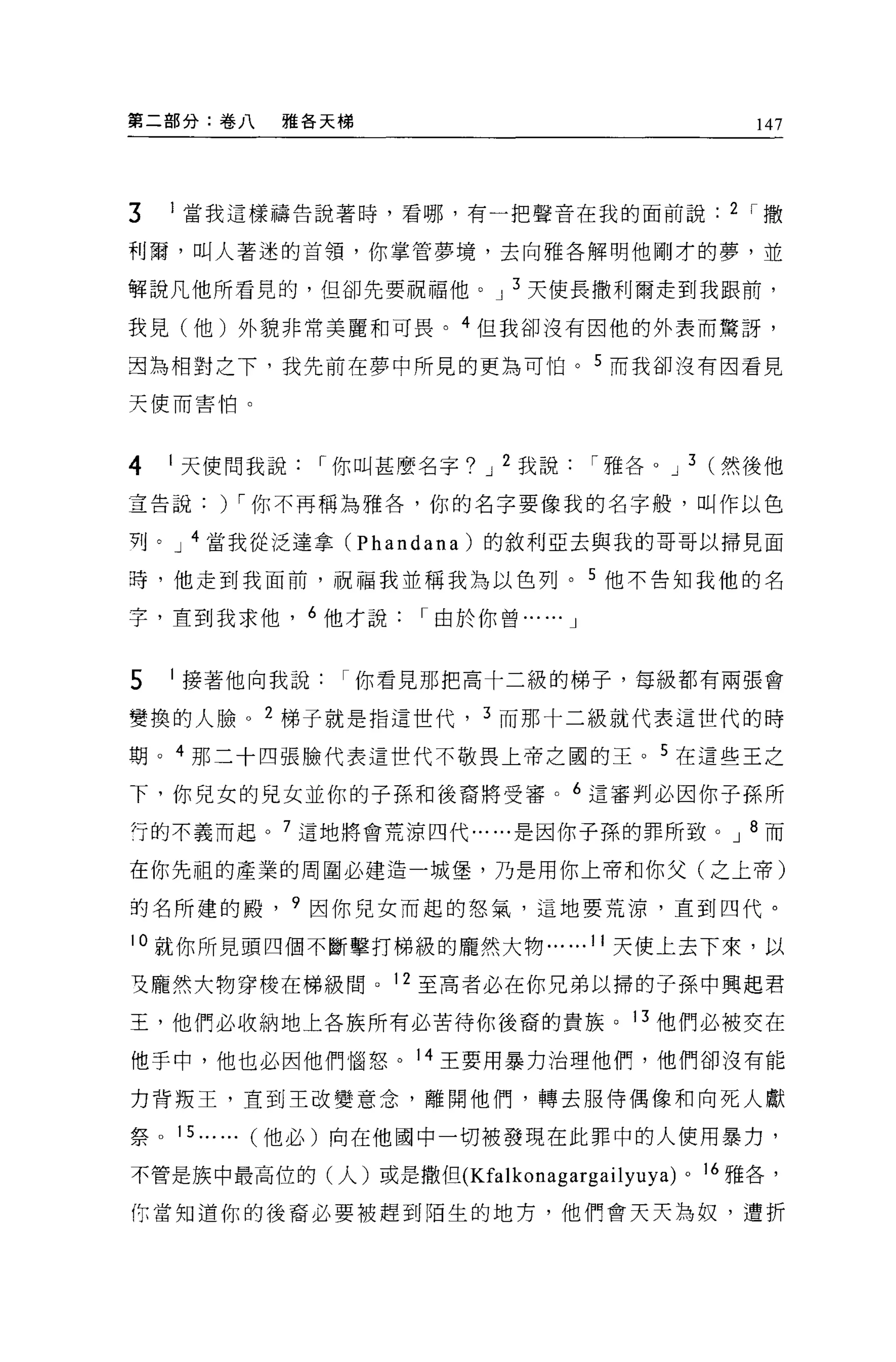 第二部分:卷八   雅各天梯                                          147




3   1 當我這樣禱告說著時，看哪，有一把聲音在我的面前說                        2 I撒

利爾，叫人著迷的首領，你掌管夢境，去向雅各解明他剛才的夢，並

軒說凡他所看見的，但卻先要祝福他。 J 3 天使長撒利爾走到我跟前，

我見(他)外貌非常美麗和可畏。 4 但我卻沒有因他的外表而驚訝，

直為相對之下，我先前在夢中所見的更為可怕。 5 而我卻沒有因看見

天使而害怕。



4   1 天使問我說   I 你叫甚麼名字? J 2 我說            I 雅各。 J 3 (然後他

宣告說) I 你不再稱為雅各，你的名字要像我的名字般，叫作以色

列。 J 4 當我從泛達拿 (Phandana) 的敘利亞去與我的哥哥以掃見面

暉，他走到我面前，祝福我並稱我為以色列。 5 他不告知我他的名

字，直到我求他， 6 他才說      I 由於你曾...   ...   J



5   1 接著他向我說你看見那把高十二級的梯子，每級都有兩張會

變換的人臉。 2 梯子就是指這世代， 3 而那十二級就代表這世代的時

期。 4 那二十四張臉代表這世代不敬畏上帝之圓的王。 5 在這些王之

下，你兒女的見女並你的子孫和後裔將受審。 6 這審判必因你子孫所
行的不義而起。 7 這地將會荒海四代......是因你子孫的罪所致。 J 8 而

在你先祖的產業的周圍必建造一城堡，乃是用你上帝和你父(之上帝)

的名所建的殿， 9 因你兒女而起的怒氣，這地要荒涼，直到四代。

10 就你所見頭四個不斷擊打梯級的龐然大物 ......11 天使上去下來，以

更龐然大物穿梭在梯級間。 12 至高者必在你兄弟以掃的子孫中興起君

王，他們必收納地上各族所有必苦待你後裔的貴族。 13 他們必被交在

他手中，他也必因他們惱怒。 14 王要用暴力治理他們，他們卻沒有能

力背叛王，直到王改變意念，離開他們，轉去服侍偶像和向死人獻

祭 D 15...... (他必)向在他國中一切被發現在此罪中的人使用暴力，

不管是族中最高位的(人)或是撒但 (Kfalkonagargailyuya)          D   16 雅各，

你當知道你的後裔必要被趕到陌生的地方，他們會天天為奴，遭折
 