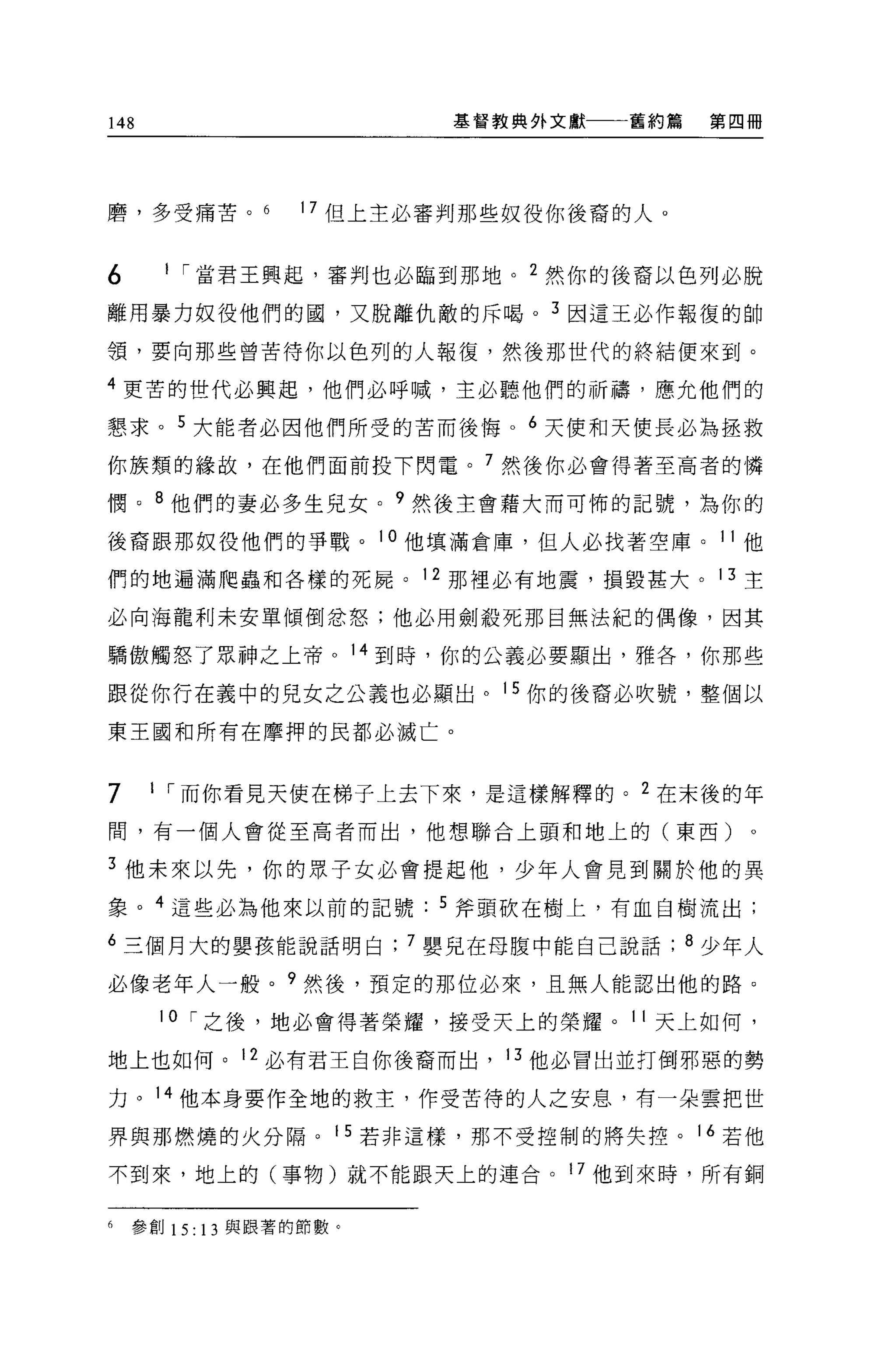 148                              基督教典外文獻          舊約篇   第四冊




磨，多受痛苦。             17 但上主必審判那些奴役你後裔的人。


6         11
               當君王興起，審判也必臨到那地。          2
                                            然你的後裔以色列必脫
離用暴力奴役他們的國，又脫離仇敵的斥喝。                        3   因這王必作報復的帥

領，要向那些曾苦待你以色列的人報復，然後那世代的終結便來到。

4
    更苦的世代必興起，他們必呼喊，主必聽他們的祈禱，應允他們的

懇求。        5
               大能者必因他們所受的苦而後悔。          6
                                            天使和天使長必為拯救
你族類的緣故，在他們面前投下閃電。                  7   然後你必會得著至高者的憐

憫。    B
          他們的妻必多生見女。        9   然後主會藉大而可怖的記號，為你的

後裔跟那奴役他們的事戰。            l   。他填滿倉庫，但人必找著空庫。 11 他

們的地遍滿爬蟲和各樣的死屍。 12 那裡必有地震，損毀甚大。 13 主

必向海龍利未安單傾倒忿怒;他必用劍殺死那目無法紀的偶像，因其

驕傲觸怒了眾神之上帝。 14 到時，你的公義必要顯出，雅各，你那些

跟從你行在義中的兒女之公義也必顯出。 15 你的後裔必吹號，整個以

東王國和所有在摩押的民都必滅亡。


7     1 I 而你看見天使在梯子上去下來，是這樣解釋的。 2 在未後的年

間，有一個人會從至高者而出，他想聯合上頭和地上的(東西)

3 他未來以先，你的眾子女必會提起他，少年人會見到關於他的異
象。 4 這些必為他來以前的記號                 5 斧頭砍在樹上，有血自樹流出;

6 三個月大的嬰孩能說話明白; 7 嬰見在母腹中能自己說話; 8 少年人

必像老年人一般。?然後，預定的那位必來，且無人能認出他的路。
      10 I 之後，地必會得著榮耀，接受天上的榮耀。 11 天上如何，

地上也如何。 12 必有君王白你後裔而出， 13 他必冒出並打倒邪惡的勢

力。 14 他本身要作全地的救主，作受苦待的人之安息，有一朵雲把世

界與那燃燒的火分隔。 15 若非這樣，那不受控制的將失控。 16 若他

不到來，地上的(事物)就不能跟天上的連台。 17 他到來時，所有銅


6   參創 15: 13 與跟著的節數。
 