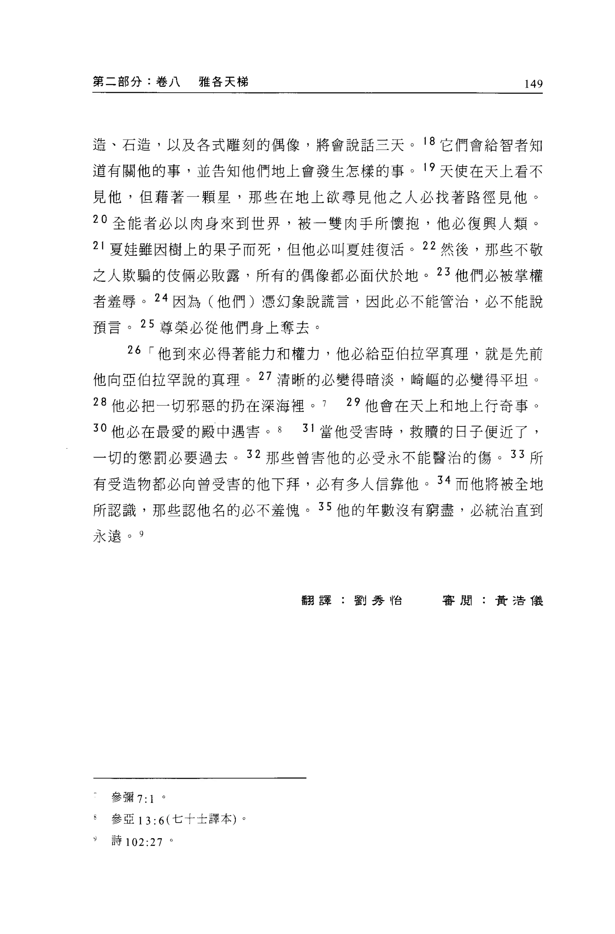 第二部分:卷八          雅各天梯                         149




造、石造，以及各式雕刻的偶像，將會說話三天。                18 它們會給智者知

道有關他的事，並告知他們地上會發生怎樣的事。 19 天使在天上看不

見他，但藉著一顆星，那些在地上欲尋見他之人必找著路徑見他。

20 全能者必以肉身來到世界，被一雙肉于所懷抱，他必復興人類。
21 夏娃雖因樹上的果子而死，但他必叫夏娃復活。 22 然後，那些不敬

之人欺騙的住倆必敗露，所有的偶像都必面伏於地。 23 他們必被掌權

者羞辱。 24 因為(他們)憑幻象說謊言，因此必不能管治，必不能說

預言。 25 尊榮必從他們身上奪去。

      26 í 他到來必得著能力和權力，他必給亞伯拉罕真理，就是先前

他向亞伯拉罕說的真理。 27 清晰的必變得暗淡，崎嘔的必變得平坦。

28 他必把一切邪惡的扔在深海裡。             29 他會在天上和地上行奇事。

3 。他必在最愛的殿中遇害。             31 當他受害時，救贖的日子便近了，

一切的懲罰必要過去。 32 那些曾害他的必受永不能醫治的傷。 33 所

有受造物都必向曾受害的他下拜，必有多人信靠他。 34 而他將被全地

所認識，那些認他名的必不羞愧。 35 他的年數沒有窮盡，必統治直到

永遠。 9




                           翻譯:劉秀 1怡    審閱:費 3告儀




    參彌 7:1 。

    參亞 13: 6( 七十士譯本)   0




y   詩 102:27 。
 
