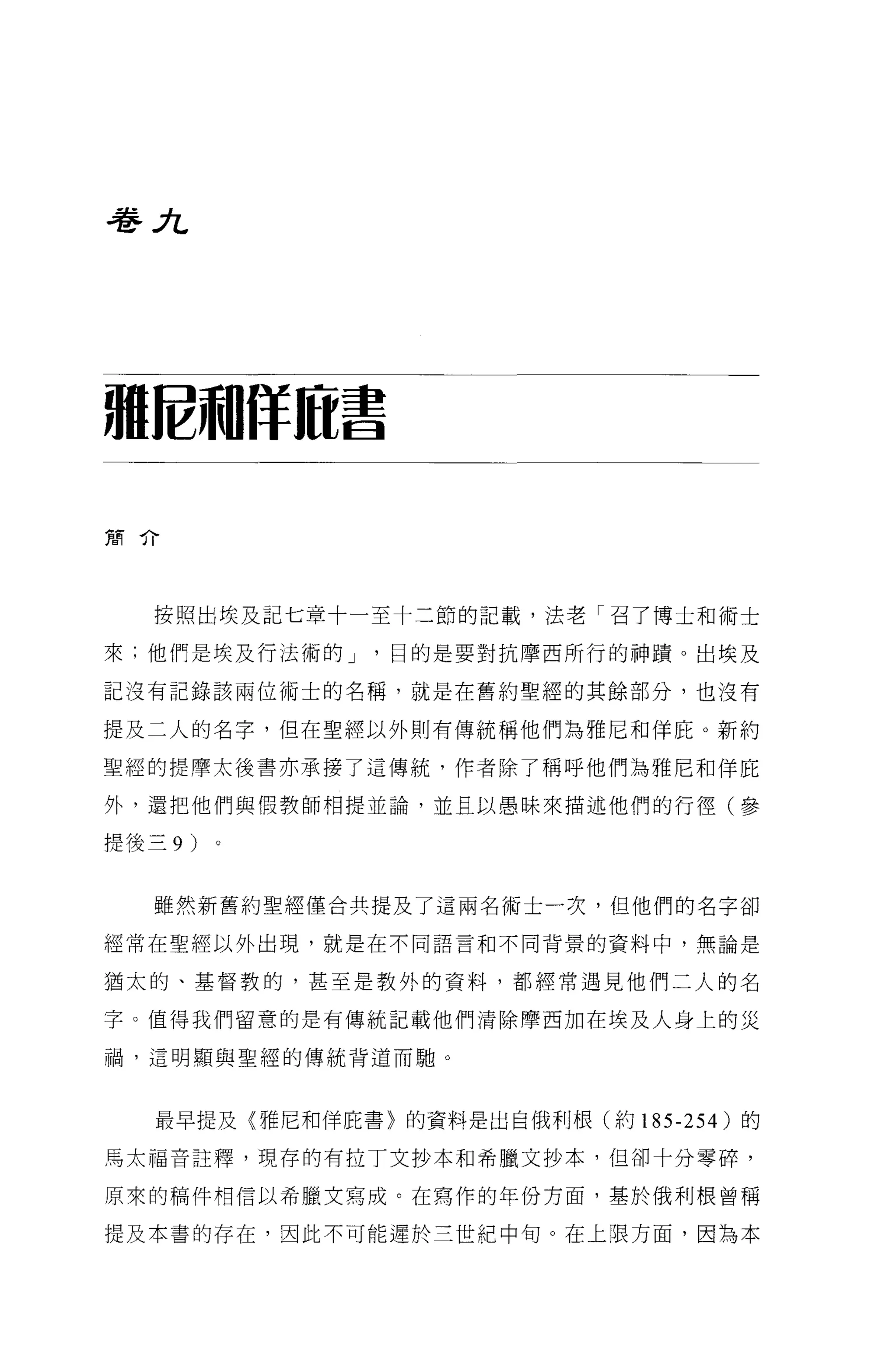 巷λ




祖蛇神昨前書


簡介




   按照出埃及記七章十一至十二節的記載，法老「召了博士和術士

來;他們是埃及行法術的 J   目的是要對抗摩西所行的神蹟 o 出埃及

記沒有記錄該兩位術士的名稱，就是在舊約聖經的其餘部分，也沒有

提及二人的名字，但在聖經以外則有傳統稱他們為雅尼和佯庇。新約

聖經的提摩太後書亦承接了這傳統，作者除了稱呼他們為雅尼和佯庇

外，還把他們與假教師相提並論，並且以愚昧來描述他們的行徑(參

提後三 9 )


   雖然新舊約聖經僅合共提及了這兩名術士一次，但他們的名字卻

經常在聖經以外出現，就是在不同語言和不同背景的資料中，無論是

猶太的、基督教的，甚至是教外的資料，都經常遇見他們二人的名

字。值得我們留意的是有傳統記載他們清除摩西加在埃及人身上的災

禍，這明顯與聖經的傳統背道而馳。



   最早提及〈雅尼和佯庇書〉的資料是出自俄利根(約 185-254) 的

馬太福音註釋，現存的有拉丁文抄本和希臘文抄本，但卻十分零碎，

原來的稿件相信以希臘文寫成。在寫作的年份方面，基於俄利根曾稱

提及本書的存在，因此不可能遲於三世紀中旬。在上眼方面，因為本
 