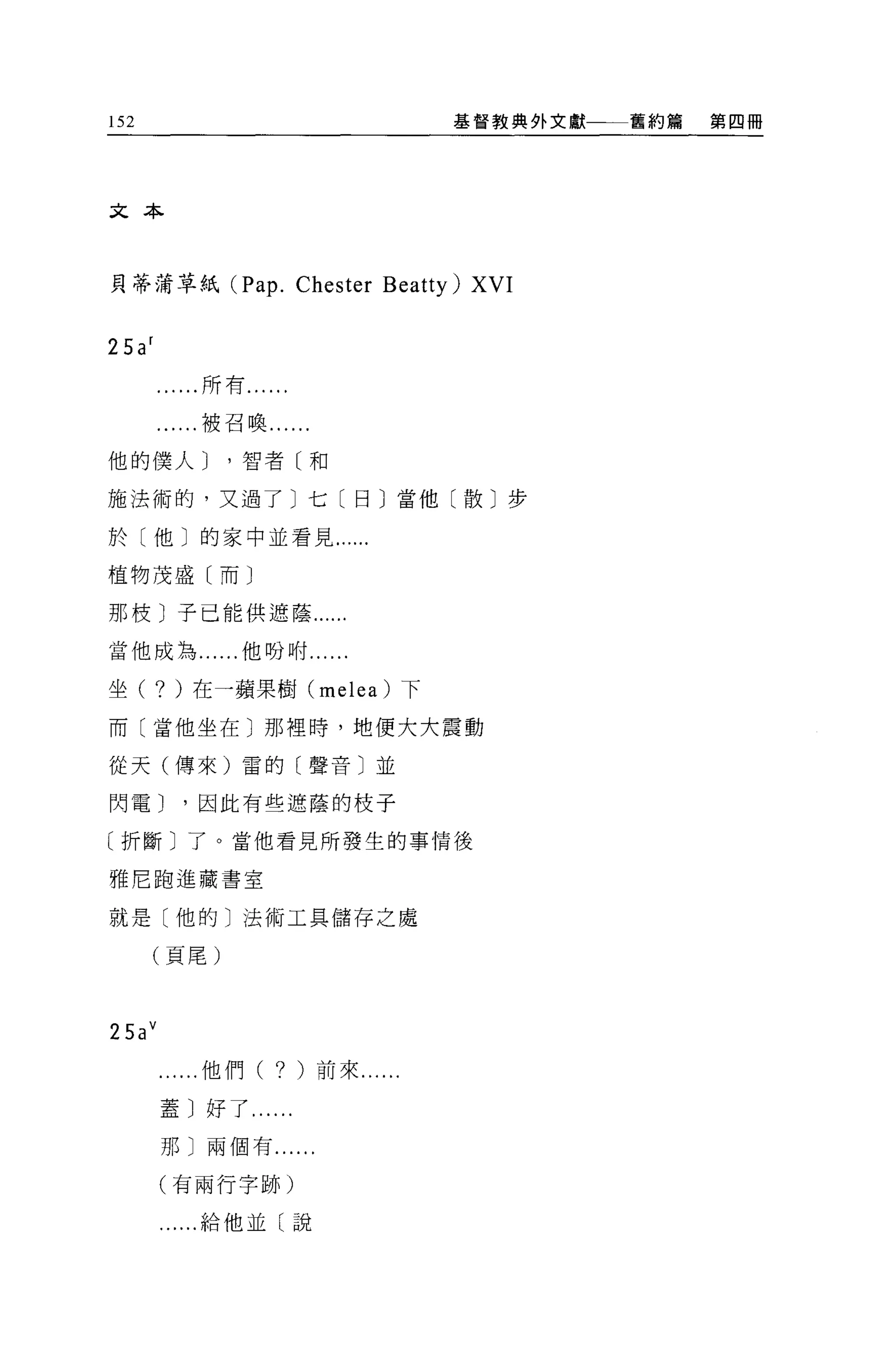 152                                   基督教典外文獻一一一舊約篇   第四冊




文本



貝蒂蒲草紙 (Pap.              Chester Beatty) XVI

25a f
        ......所有......

        ......被召喚......

他的僕人 J         '智者〔和

施法術的，又過了〕七〔日〕當他〔散〕步

於〔他〕的家中並看見......

植物茂盛〔而〕

那枝〕子己能供遮蔭......

當他成為......他吩咐....

坐(      ? )在一蘋果樹          (melea) 下

而(當他坐在〕那裡時，地便大大震動

從天(傳來)雷的〔聲音〕並

閃電 J      '因此有些遮蔭的枝子

〔折斷〕了。當他看見所發生的事情後

雅尼跑進藏書室

就是〔他的〕法術工具儲存之處

      (頁尾)



25a v
          ...他們(    ?    )前來......

        蓋〕好了...

        那〕兩個有......

        (有兩行字跡)

        .....給他並〔說
 