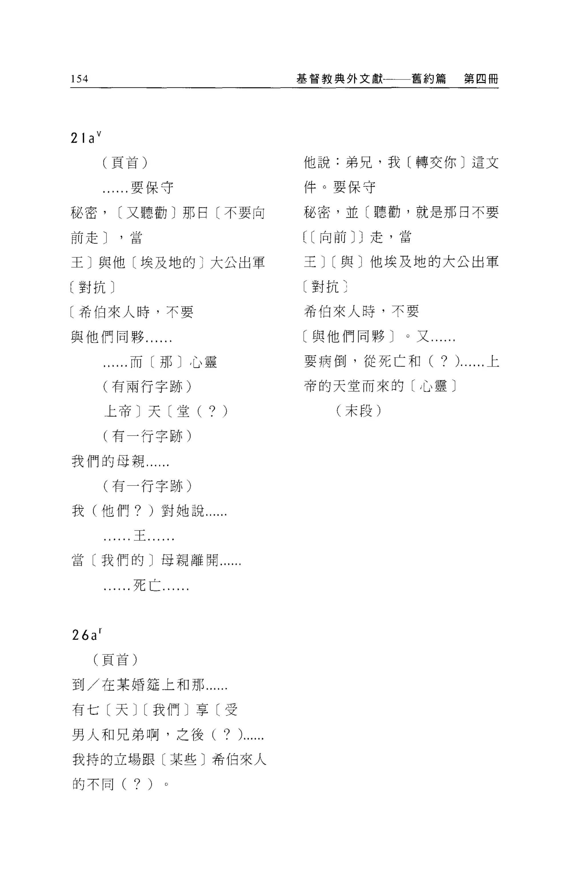 154                                    基督教典外文獻一一一舊約篇           第四冊




21 a V
        (頁首)                           他說:弟兄，我[轉交你〕這文

        ......要保守                      件。要保守

秘密，       [又聽勸)那日〔不要向                  秘密，並〔聽勸，就是那日不要

前走 J      '當                           [[向前 JJ 走，當


王]與他[埃及地的)大公出軍                         主J[與〕他埃及地的大公出軍

(對抗〕                                   〔對抗:

[希伯來人時，不要                              希伯來人時，不要

與他們同夥， ..                              〔與他們同夥 J   0 又......

         ......而〔那〕心靈                  要病倒，從死亡和(        ?     )......上

        (有兩行字跡)                        帝的天堂而來的[心靈〕

         上帝〕天〔堂(        ? )               (末段)

         (有一行字跡)

我們的母親'"
         (有一行字跡)

我(他們? )對她說......

           "王......

當〔我們的〕母親離開......

           ..死亡......



26a r
      (頁首)


到/在某婚廷上和那 ......

有七〔天J[我們]享〔受

男人和兄弟啊，之後(                ? ).... ..
我持的立場跟〔某些〕希伯來人

的不同(        ? )
 