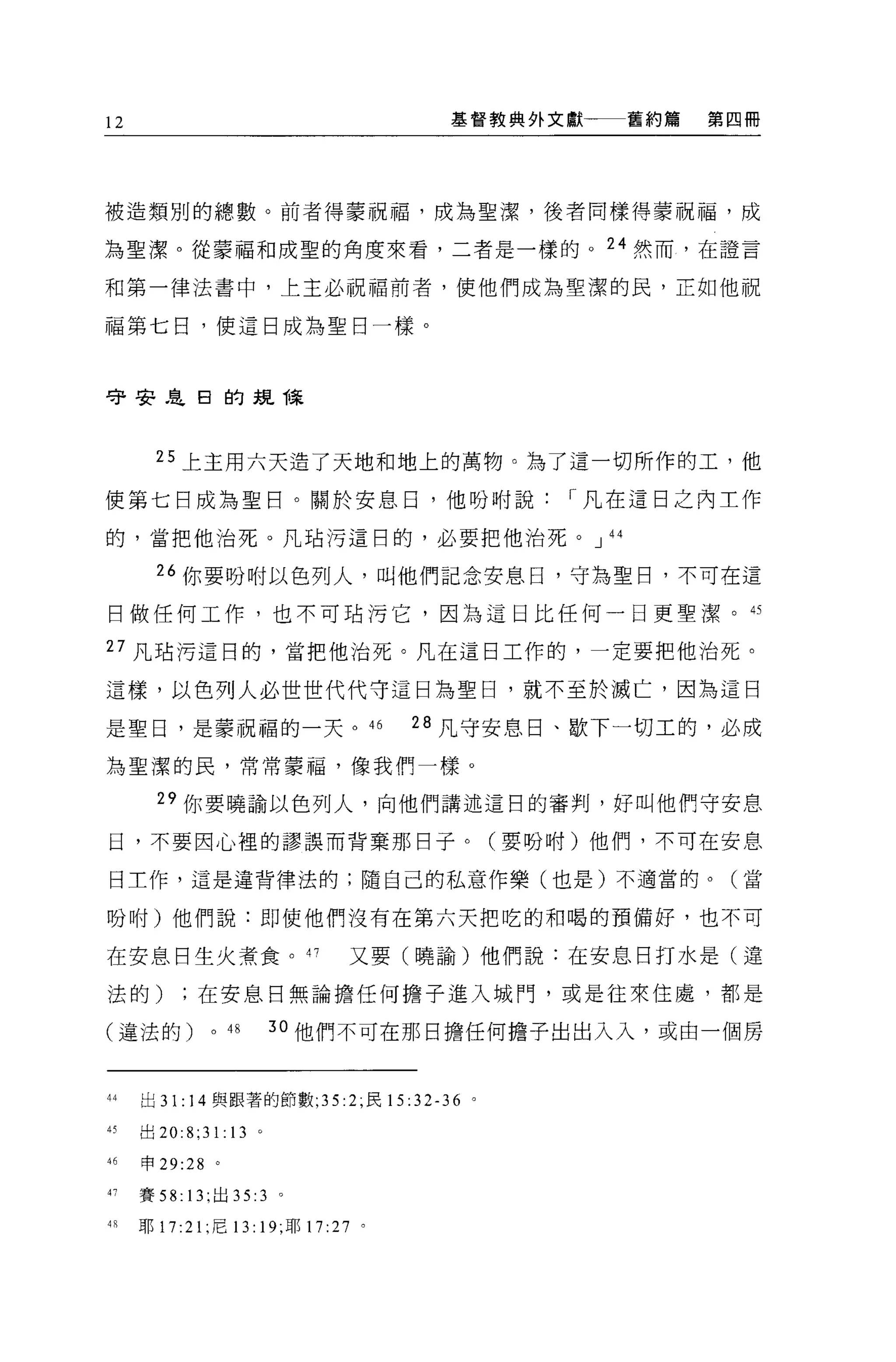 12                                    基督教典外文獻一一一舊約篇   第四冊




被造類別的總數。前者得蒙祝福，成為聖潔，後者同樣得蒙祝福，成

為聖潔。從蒙福和成聖的角度來看，二者是一樣的。 24 然而，在證言

和第一律法書中，上主必祝福前者，使他們成為聖潔的民，正如他祝

福第七日，使這日成為聖日一樣。



守哥哥是日的規祿



       25 上主用六天造了天地和地上的萬物。為了這一切所作的工，他

使第七日成為聖日。關於安息日，他吩咐說                          r 凡在這日之內工作

的，當把他治死。凡站污這日的，必要把他治死。 J 44

       “你要吩咐以色列人，叫他們記念安息日，守為聖日，不可在這

曰做任何工作，也不可站污它，因為這日比任何一日更聖潔。的

27 凡站污這日的，當把他治死。凡在這日工作的，一定要把他治死。

這樣，以色列人必世世代代守這日為聖日，就不至於滅亡，因為這日

是聖日，是蒙祝福的一天。的                        28 凡守安息日、歇下一切工的，必成

為聖潔的民，常常要蝠，像我們一樣。

       29 你要曉諭以色列人，向他們講述這目的審判，好叫他們守安息

日，不要因心裡的謬誤而背棄那日子。(要吩咐)他們，不可在安息

日工作，這是違背律法的;隨自己的私意作樂(也是)不適當的。(當

吩咐)他們說:即使他們沒有在第六天把吃的和喝的預備好，也不可

在安息日生火煮食。 47                   又要(曉諭)他們說:在安息日打水是(違

法的)在安息日無論擔任何擔子進入城門，或是往來住處，都是

(違法的)         0   48   3 。他們不可在那日擔任何擔子出出入入，或由一個房



44   出 31: 14 與跟著的節數 ;35:2; 民 15:32-36 。

45   出 20:8;31:13 。

46   申 29:28 。

47   賽 58: 13; 出 35: 3 。

48   耶 17:21 ;尼 13: 19; 耶 17 :27 。
 