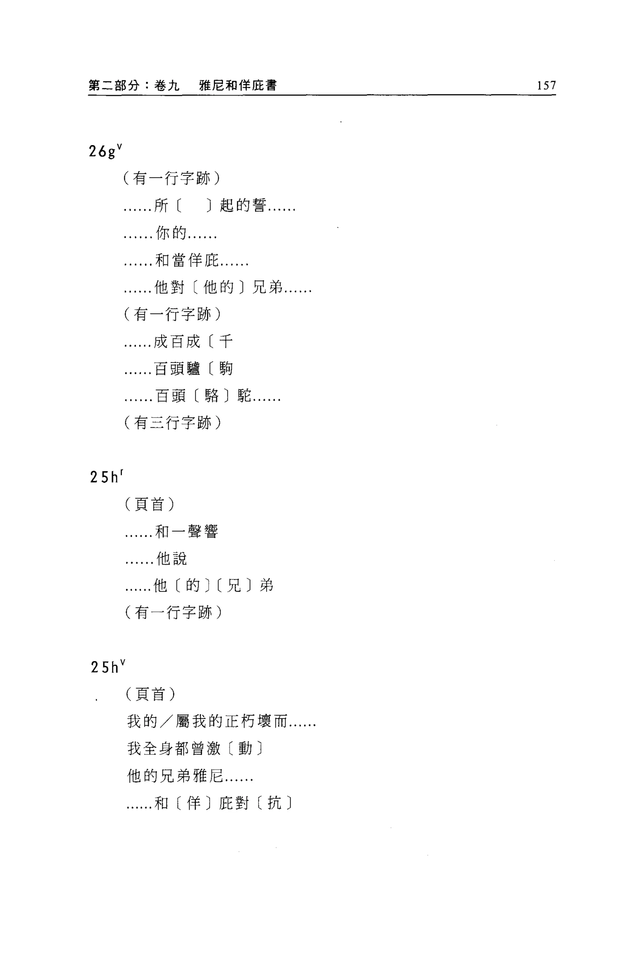 第二部分:卷九             雅尼和佯庇書        157




26g V
     (有一行字跡)

          ...所[     J 起的誓......

           ..你的......

          ...和當佯庇...

          ...他對〔他的〕兄弟....

        (有一行字跡)

        ......成百成〔千

        ......百頭驢〔駒

          ...百頭〔駱〕駝......

        (有三行字跡)



25h r
        (頁首)


        ......和一聲響

         ......他說

        ......他〔的J[兄〕弟

        (有一行字跡)



2 5h V
         (頁首)


         我的/屬我的正朽壞而......

         我全身都曾激〔動〕

         他的兄弟雅尼......

          ...和〔佯〕庇對〔抗〕
 