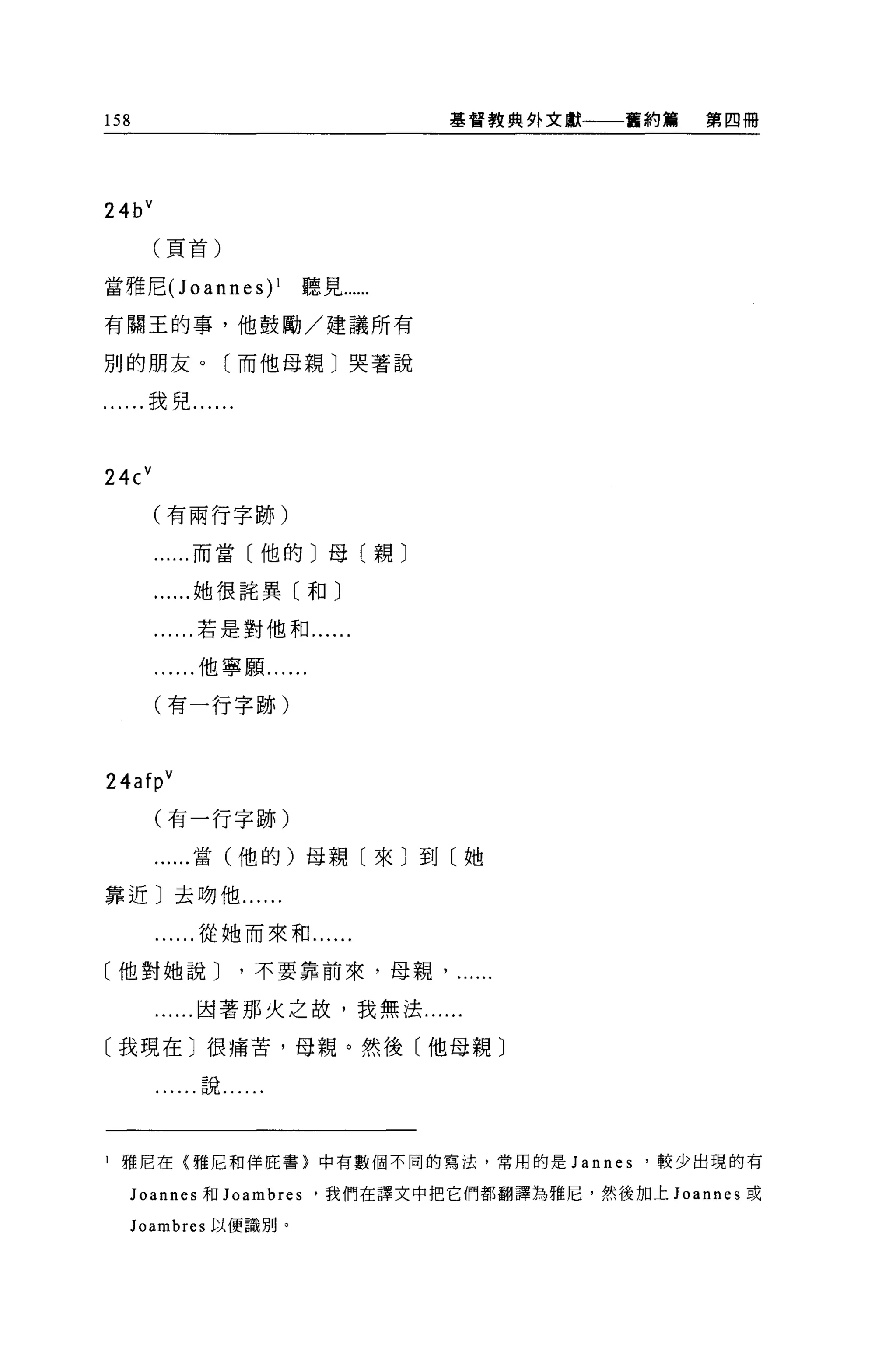 158                              基督教典外文獻一一一舊約觴    第四冊




24b V
        (頁首)

當雅尼 (Joannes)l         聽見“....
有關王的事，他鼓勵/建議所有

別的朋友。(而他母親〕哭著說

    ....我兒....



24c V
        (有兩行字跡)

          ...而當〔他的〕母〔親〕

          ...她很詰異〔和〕

          ...若是對他和...

          ...他寧願......

        (有一行字跡)



24af pV
        (有一行字跡)

        ......當(他的)母親〔來〕到〔她

靠近〕去吻他....

         ....從她而來和...

〔他對她說 J          '不要靠前來，母親

        .....因著那火之故，我無法......

〔我現在〕很痛苦，母親。然後〔他母親〕

          ...說......



l   雅尼在{雅尼和佯庇書}中有數個不同的寫法，常用的是 Jannes         '較少出現的有

     Joannes 和 Joambres .我們在譯文中把它們都翻譯為雅尼，然後加上 Joannes 或

     Joambres 以便識別。
 