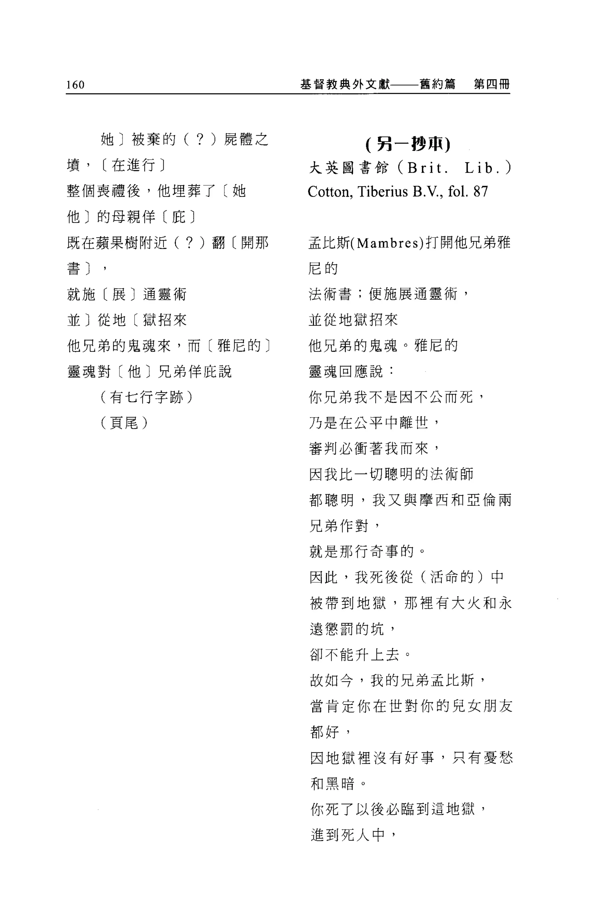 160                        基督教典外文獻            舊約篇       第四冊




      她〕被棄的(    ?   )屍體之
                                     (另一秒 m)
墳，    [在進行〕                大英圖書館 CBri t.              Lib.)
整個喪禮後，他埋葬了〔她               Cotton , Tiberius B.V., fo l. 87
他〕的母親佯(庇〕

既在蘋果樹附近(      ? )翻〔開那      孟比斯 (Mambres) 打開他兄弟雅

書〕
                           尼的

就施〔展〕通靈術                   法術書;使施展通靈術，

並〕從地〔獄招來                   並從地獄招來

他兄弟的鬼魂來，而〔雅尼的〕             他兄弟的鬼魂。雅尼的

靈魂對〔他〕兄弟佯庇說                靈魂回應說:

      (有七行字跡)              你兄弟我不是因不公而死，

      (頁尾)                 乃是在公平中離世，

                           審判必衝著我而來，

                           因我比一切聰明的法術師

                           都聰明，我又與摩西和亞倫兩

                           兄弟作對，

                           就是那行奇事的。

                           因此，我死後從(活命的)中

                           被帶到地獄，那裡有大火和永

                           遠懲罰的坑，

                           卻不能升上去。


                           故如今，我的兄弟孟比斯，

                           當肯定你在世對你的見女朋友

                           都好，


                           困地獄裡沒有好事，只有憂愁

                           和黑暗。


                           你死了以後必臨到這地獄，

                           進到死人中，
 