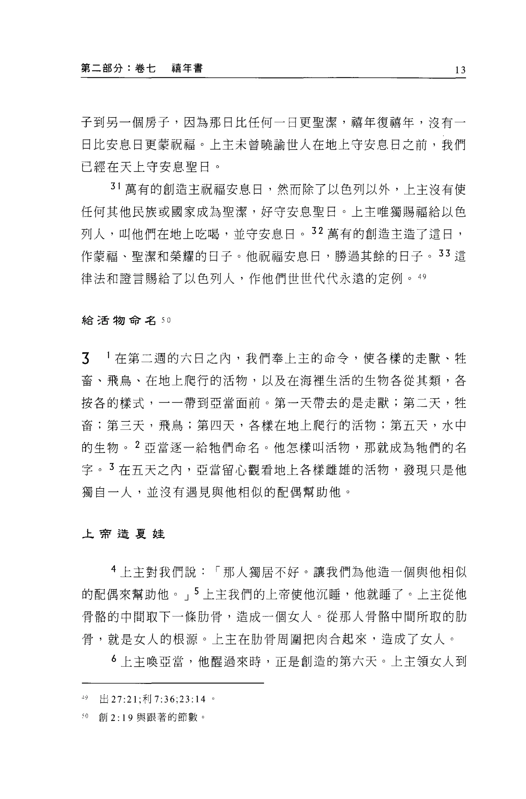 第二部分:卷七            禧年書                             13




子到另一個房子，因為那日比任何一日更聖潔，禧年復禧年，沒有一

日比安息日更蒙祝福。上主未曾曉諭世人在地上守安息日之前，我們

已經在天上守安息聖日。

       31 萬有的創造主祝福安息日，然而除了以色列以外，上主沒有使

任何其他民族或國家成為聖潔，好守安息聖目。上主唯獨賜福給以色

列人，叫他們在地上吃喝，並守安息目。 32 萬有的創造主造了這目，

作豪福、聖潔和榮耀的臼子。他祝福安息日，勝過其餘的日子。 33 這

律法和證言賜給了以色列人，作他們世世代代永遠的定例。 49



給三舌物命名 50




3      在第二週的六日之內，我們奉上主的命令，使各樣的走獸、牲

畜、飛鳥、在地上爬行的活物，以及在海裡生活的生物各從其類，各

按各的樣式，一一帶到亞當面前。第一天帶去的是走獸;第二天，牲

畜;第三天，飛鳥;第四天，各樣在地上爬行的活物;第五天，水中

的生物。 2 亞當逐一給牠們命名。他怎樣叫活物，那就成為牠們的名

字。 3 在五天之內，亞當留心觀看地上各樣雌雄的活物，發現只是他

獨自一人，並沒有遇見與他相似的配偶幫助他。



上帝造夏娃




       4 上主對我們說                í 那人獨居不好。讓我們為他造一個與他相似

的配偶來幫助他。 J 5 上主我們的上帝使他沉睡，他就睡了。上主從他

骨醋的中問取下一條肋骨，造成一個女人。從那人骨惜中間所取的肋

骨，就是女人的根源。上主在肋骨周圍把肉合起來，造成了女人。

       6 上主喚亞當，他醒過來時，正是創造的第六天。上主領女人到



'9   出 27:21 ;利 7:36;23:14 。

刊創 2: 19 與跟著的節數。
 