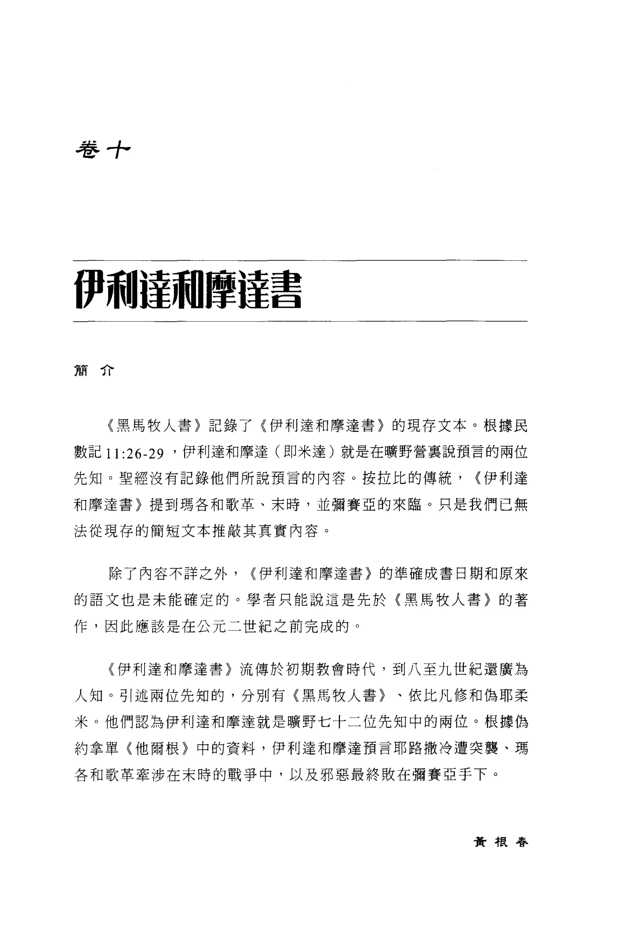 卷寸，




伊利撞騙摩撞書

簡介




   〈黑馬牧人書〉記錄了〈伊利達和摩達書〉的現存文本。根據民

數記 11   :26-29   '伊利達和摩達(即米達)就是在曠野營稟說預言的兩位

先知。聖經沒有記錄他們所說預言的內容。按拉比的傳統，            {伊利達

和摩達書〉提到瑪各和歌革、末時，並彌賽亞的來臨 O 只是我們已無

法從現存的簡短文本推敲其真實內容。



   除了內容不詳之外，          {伊利達和摩達書〉的準確成書日期和原來

的語文也是未能確定的。學者只能說這是先於〈黑馬牧人書〉的著

作，因此應該是在公元二世紀之前完成的。


   (伊利達和摩達書〉流傳於初期教會時代，到八至九世紀還廣為

人生日。引述兩位先知的，分別有〈黑馬牧人書〉、依比凡修和偽耶柔

米。他們認為伊利達和摩達就是曠野七十二位先知中的兩位。根據偽

約拿單〈他爾根〉中的資料，伊利達和摩達預言耶路撒冷遭突襲、瑪

各和歌革牽涉在末時的戰爭中，以及邪惡最終敗在彌賽亞于下。




                                      資根眷
 