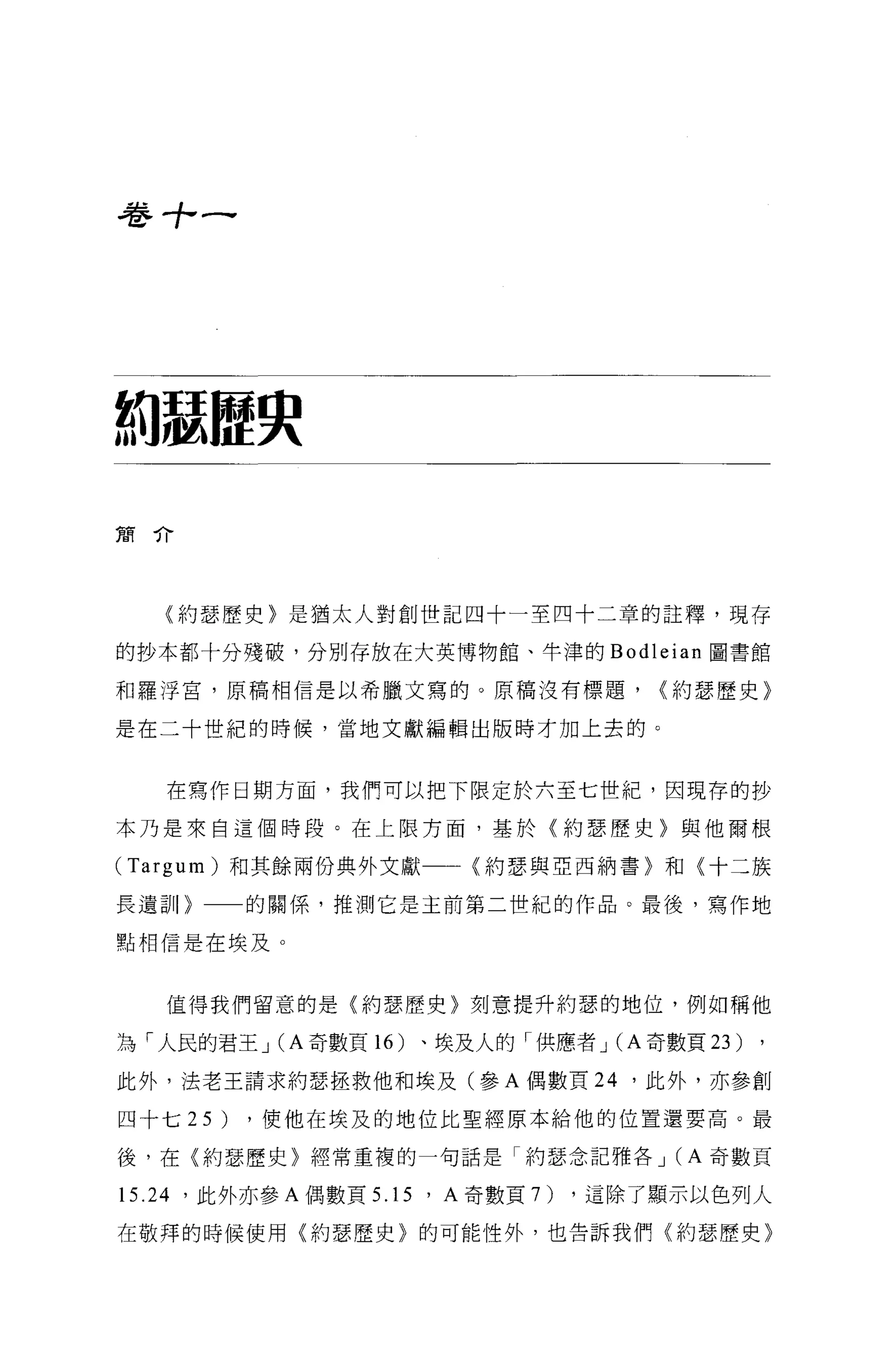 卷寸，一




約瑟腔央
簡介




   〈約瑟歷史〉是猶太人對創世記四十一至四十二章的註釋，現存

的抄本都十分殘破，分別存放在大英博物館、牛津的 Bod1eian 圖書館

和羅浮宮，原稿相信是以希臘文寫的。原稿沒有標題，             <約瑟歷史〉

是在二十世紀的時候，當地文獻編輯出版時才加上去的。



   在寫作日期方面，我們可以把下限定於六至七世紀，因現荐的抄

本乃是來自這個時段。在上限方面，基於(約瑟歷史〉與他爾根

(Targum) 和其餘兩份典外文獻      (約瑟與亞西納書〉和〈十二族

長遺訓〉      的關係，推測它是主前第二世紀的作品。最後，寫作地

點相信是在埃及。



   值得我們留意的是(約瑟歷史〉刻意提升約瑟的地位，例如稱他

為「人民的君王 J(A 奇數頁 16 )、埃及人的'{共應者 J(A 奇數頁 23 )

此外，法老王請求約瑟拯救他和埃及(參 A 偶數頁 24 '此外，亦參創

四十七 25)   ，使他在埃及的地位比聖經原本給他的位置還要高。最

後，在〈約瑟歷史〉經常重複的一句話是「約瑟念記雅各 J (A 奇數頁

15.24 '此外亦參 A 偶數頁 5.15 ' A 奇數頁7)，這除了顯示以色列人
在敬拜的時候使用〈約瑟歷史〉的可能性外，也告訴我們〈約瑟歷史〉
 