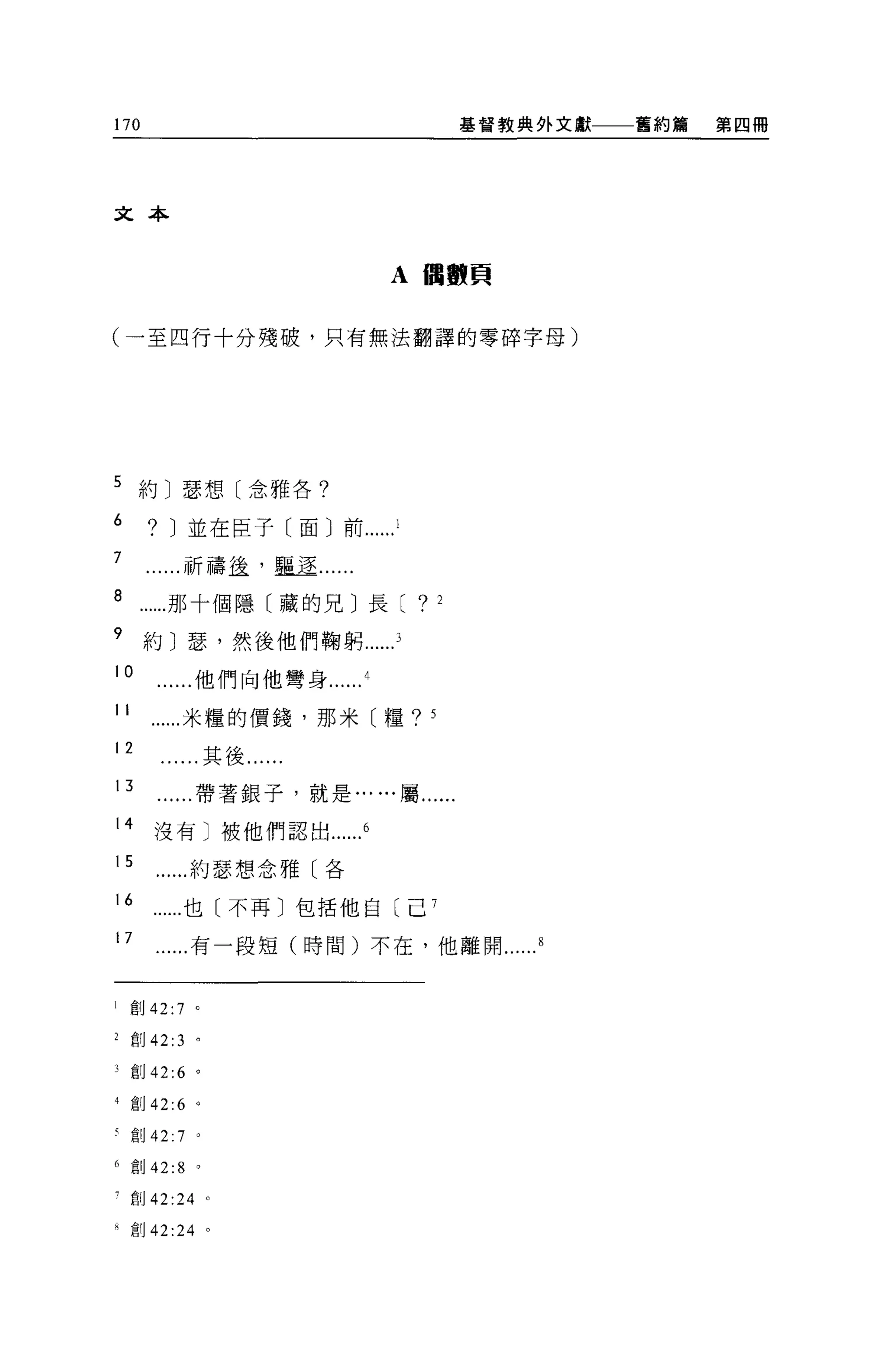 170                                            基督教典外文獻   舊約篇   第四冊




文本


                                A 曲買賣頁


(一至四行十分殘破，只有無法翻譯的零碎字母)




5 約〕瑟想〔念雅各?

6      ?   J 並在臣子〔面〕前
7            祈禱益，矗逕......
8          那十個隱〔藏的兄〕長[             ?       2

9     約〕瑟，然後他們鞠躬
10               他們向他彎身

11           米糧的價錢，那米〔糧?               5


12                   其後......
 13              帶著銀子，就是... ...屬......

 14    沒有〕被他們認出

 15              約瑟想念雅〔各

 16          也〔不再〕包括他自〔己 7

 17              有一段短(時間)不在，他離開


l    創 42:   7   0




2 創 42:3 。

j    創 42:6      0




4 創 42:6 。

有創 42:       7   0




6 創 42:8         0




寸創 42:24 。

已創 42 :24 。
 