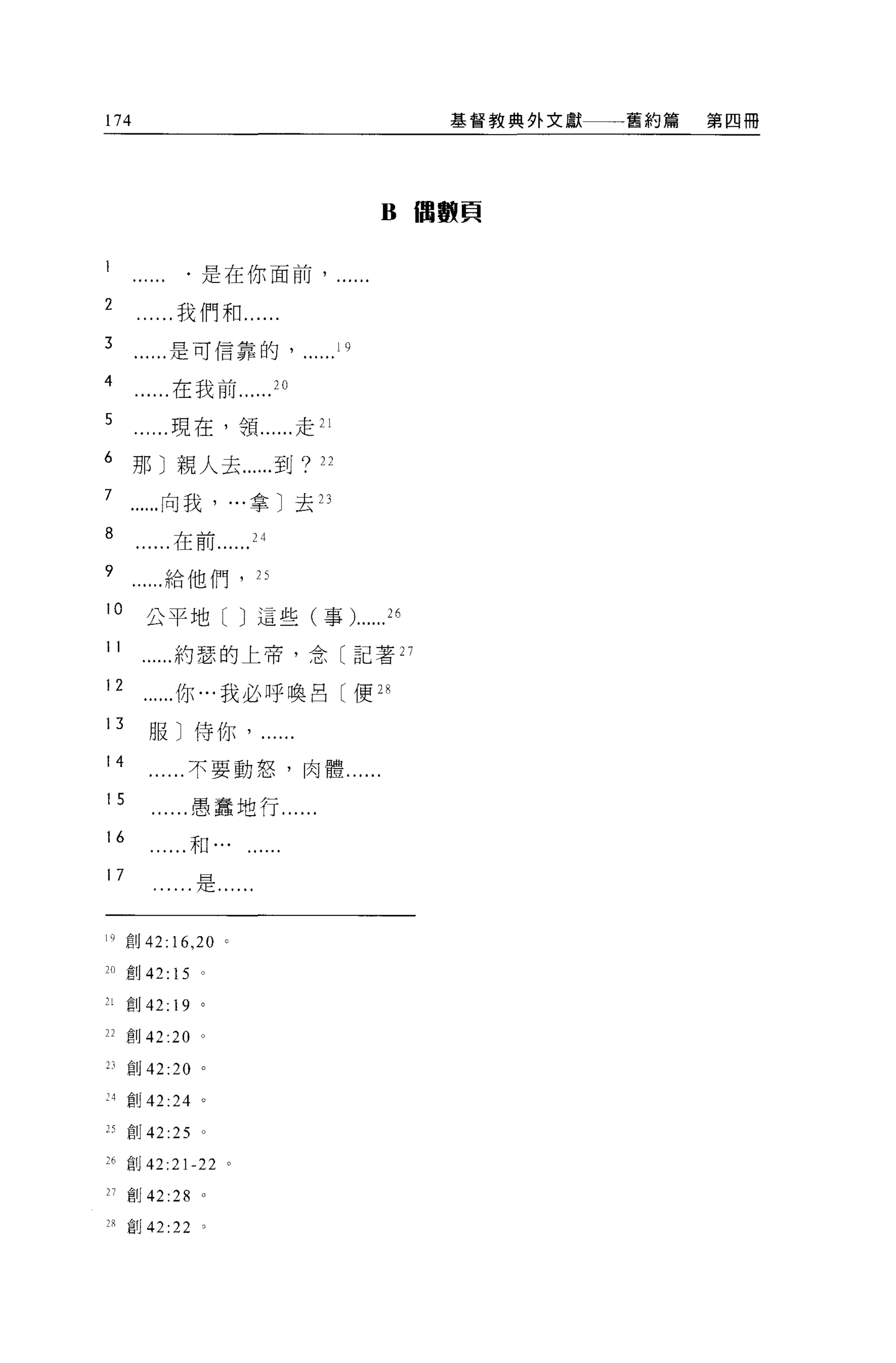 174                                                  基督教典外文獻   舊約篇   第四冊




                                               B   I1圖數頁


                ﹒是在你面前，

2              我們和....
3             是可信靠的                       19

4             在我前               20

5             現在，領......走 21

6     那〕親人去......到?                  22

7            向我， ...拿〕去 23

8             在前           24

9            給他們， η

10         公平地[ J 這些(事)...... 26
11            約瑟的上帝，念〔記著 27

12             你...我必呼喚呂〔便 2 串

13         服〕侍你﹒

14              不要動怒，肉體......

15                  愚蠢地行......
16                  和

17                  是...


19 創 42:16 ， 20 '

20 重 IJ    42: 15 。

71   ~IJ   42: 19 。
22 創 42      :20    0




D 創 42:20           0




"創 42:24 。

25 創 42 :25 。

26 自Ij 42:21-22 。

27 自Ij     42 :28   。

     宜。 42:22 。
 