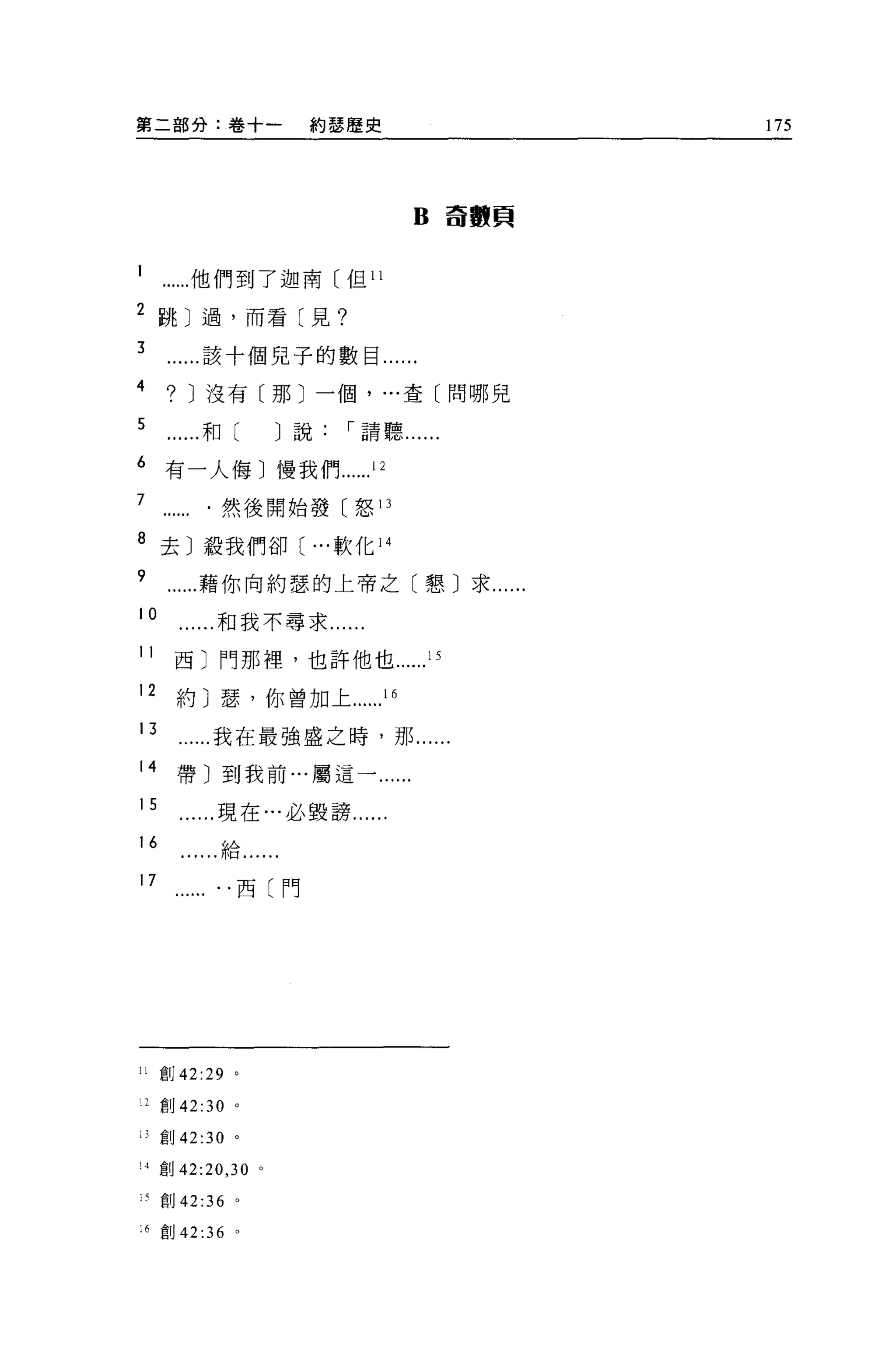 第二部分:卷十一                 約瑟歷史                   175




                                     B    奇數頁



           他們到了迦南〔但 11

2 跳〕過，而看〔見?

3           該十個見子的數目......
4      ?   J 沒有〔那〕一個， ..，查〔問哪見

5           和(         J 說，-請聽......

6     有一人侮〕慢我們                12
7              然後開始發〔怒 13

8 去〕殺我們卻( ...軟化 14

9           藉你向約瑟的上帝之〔懇〕求......
10             和我不尋求......

11      西〕門那裡，也許他也                   15
12      約〕瑟，你曾加上                16

13            我在最強盛之時，那......
14      帶〕到我前...屬這一.

15             現在…必毀謗......
16             給....

17                 西〔門




!l    F;1j 42:29   。

    2 創 42:30 。

    3 創 42:30 。

!4創 42:20 ， 30 。

    《創 42:36       0




    6 宜。 42 :36 。
 