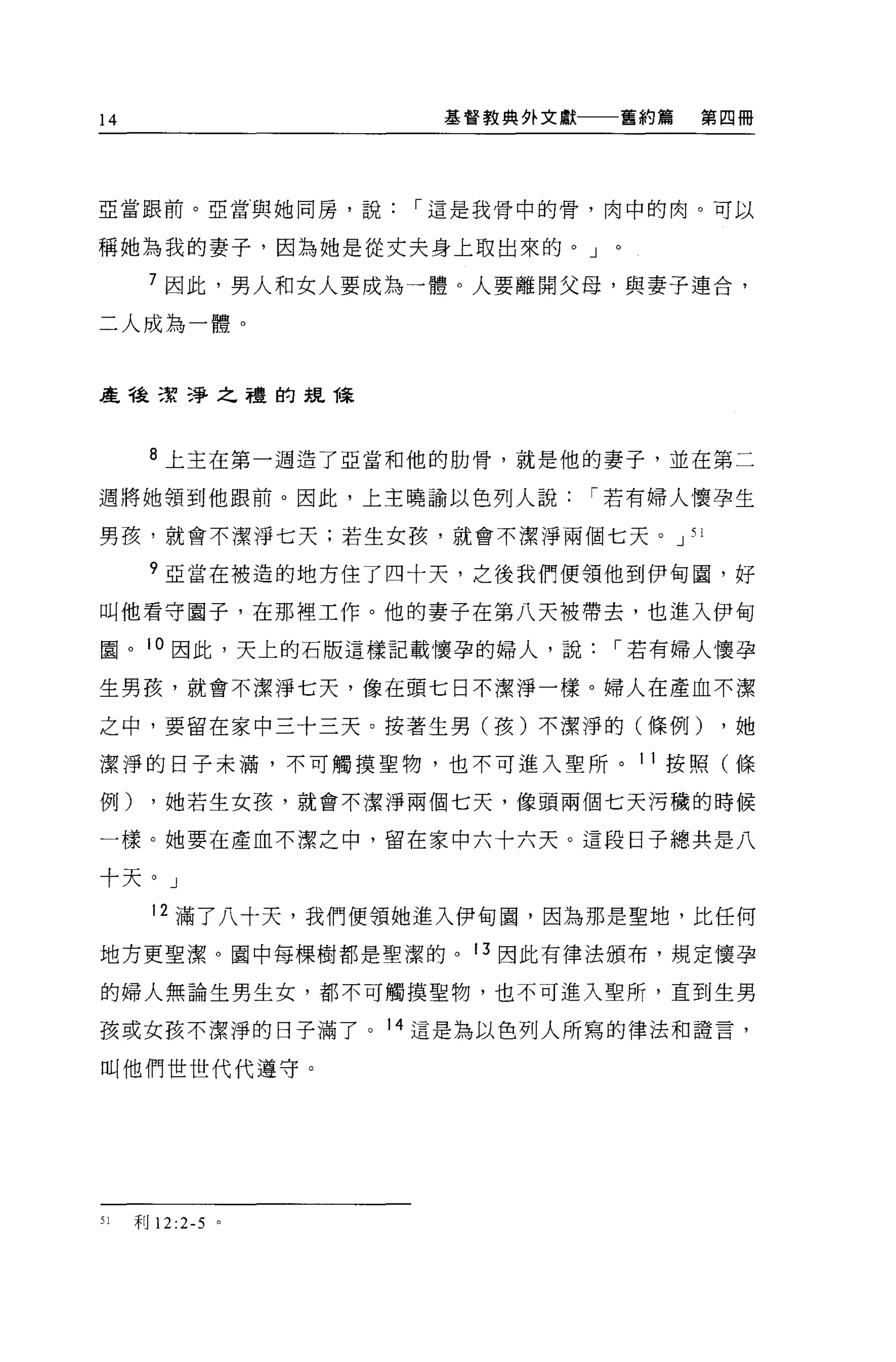 14                   基督教典外文獻一一一舊約篇   第四冊




亞當跟前。亞當與她同房，說，-這是我骨中的骨，肉中的肉。可以


稱她為我的妻子，因為她是從丈夫身上取出來的。」。

      7 因此，男人和女人要成為一體。人要離開父母，與妻子連合，

二人成為一體。



產種潔淨之禮的主見陳



      8 上主在第一週造了亞當和他的肋骨，就是他的妻子，並在第二

週將她領到他眼前。因此，上主曉諭以色列人說，-若有婦人懷孕生

男孩，就會不潔淨七天;若生女孩，就會不潔淨兩個七天。 J 51

      ?亞當在被造的地方住了四十天，之後我們便領他到伊甸園，好

叫他看守圈子，在那裡工作。他的妻子在第八天被帶去，也進入伊甸

園。 10 因此，天上的石版這樣記載↑襄孕的婦人，說，-若有婦人懷孕

生男孩，就會不潔淨七天，像在頭七日不潔淨一樣。婦人在產血不潔

之中，要留在家中三十三天。按著生男(孩)不潔淨的(條例)          ，她

潔淨的日子未滿，不可觸摸聖物，也不可進入聖所。 11 按照(條

例)     ，她若生女孩，就會不潔淨兩個七天，像頭兩個七天污穢的時候

一樣。她要在產血不潔之中，留在家中六十六天。這段日子總共是八

十天。」

       12 滿了八十天，我們便領她進入伊甸園，因為那是聖地，比任何

地方更聖潔。園中每棵樹都是聖潔的。 13 因此有律法頒布，規定懷孕

的婦人無論生男生女，都不可觸摸聖物，也不可進入聖所，直到生男

孩或女孩不潔淨的日子滿了。 14 這是為以色列人所寫的律法和證言，

叫他們世世代代遵守。




51   利 12:2-5 。
 