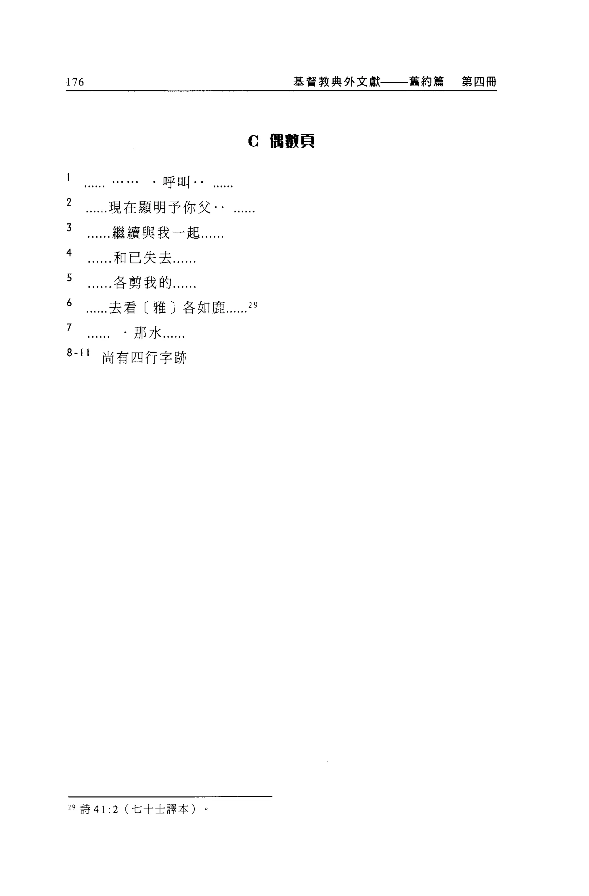 176                                  基督教典外文獻一一一舊約篇   第四冊




                                C 個數頁

                       J半   叫
                   J



2      現在顯明予你父. .
3          繼續與我一起......
4          和已失去...
5          各剪我的...

6      去看〔雅〕各如鹿                 29

7              那水...
心 11   尚有四行字跡




29 詩 41:   2   (七十士譯本)
 