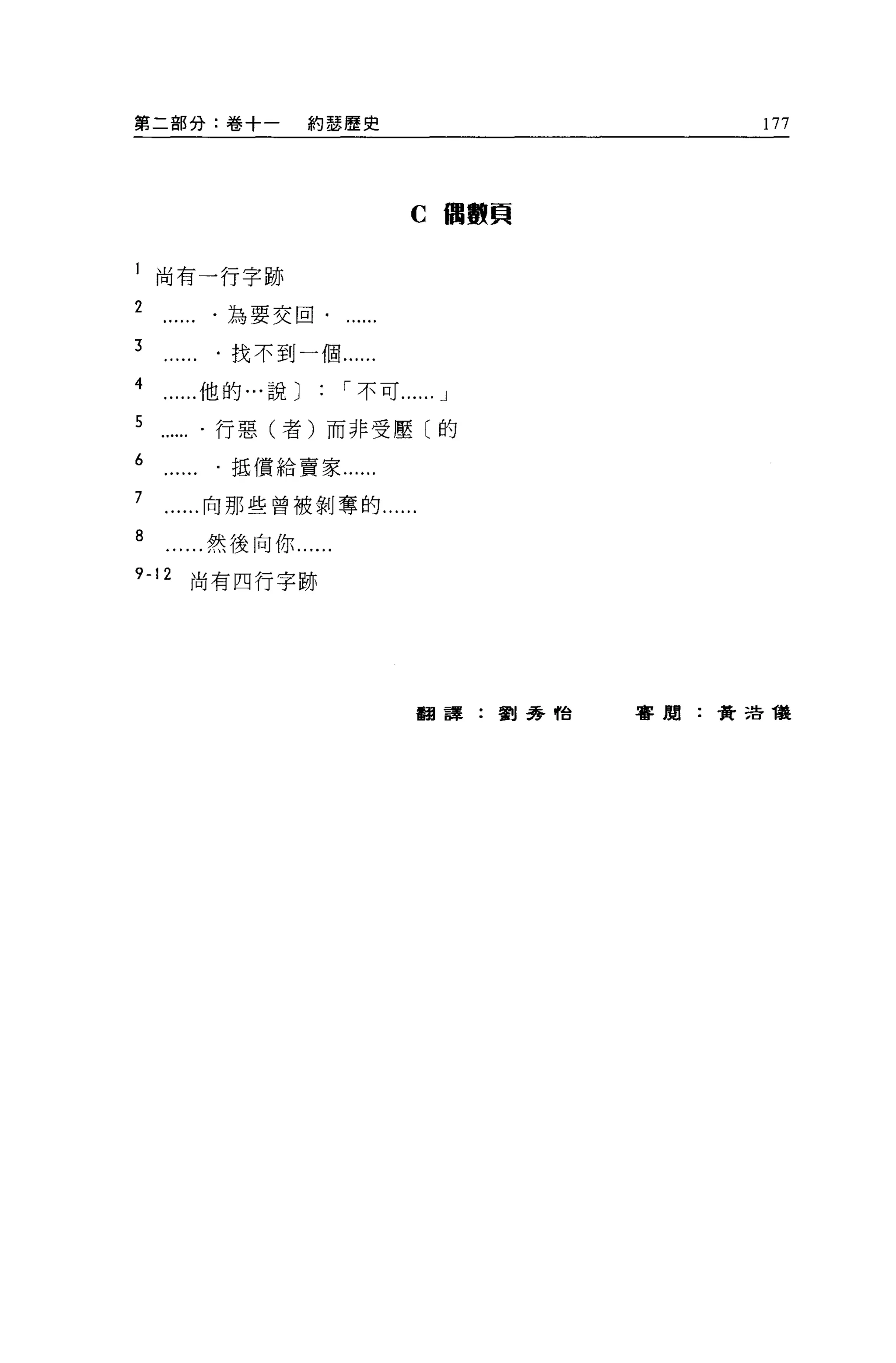 第二部分:卷十一       約瑟歷史                      177




                           C 個數貝


l 尚有一行字跡
2       為要交回﹒

3       找不到一個......
4      他的...說:      í 不可......   J

5       行惡(者)而非受壓〔的
6       抵償給賈家...

7      向那些曾被剝奪的...

8      然後向你......
9-12   尚有四行字跡




                            翻譯:劉秀恰   書聞:黃浩種
 