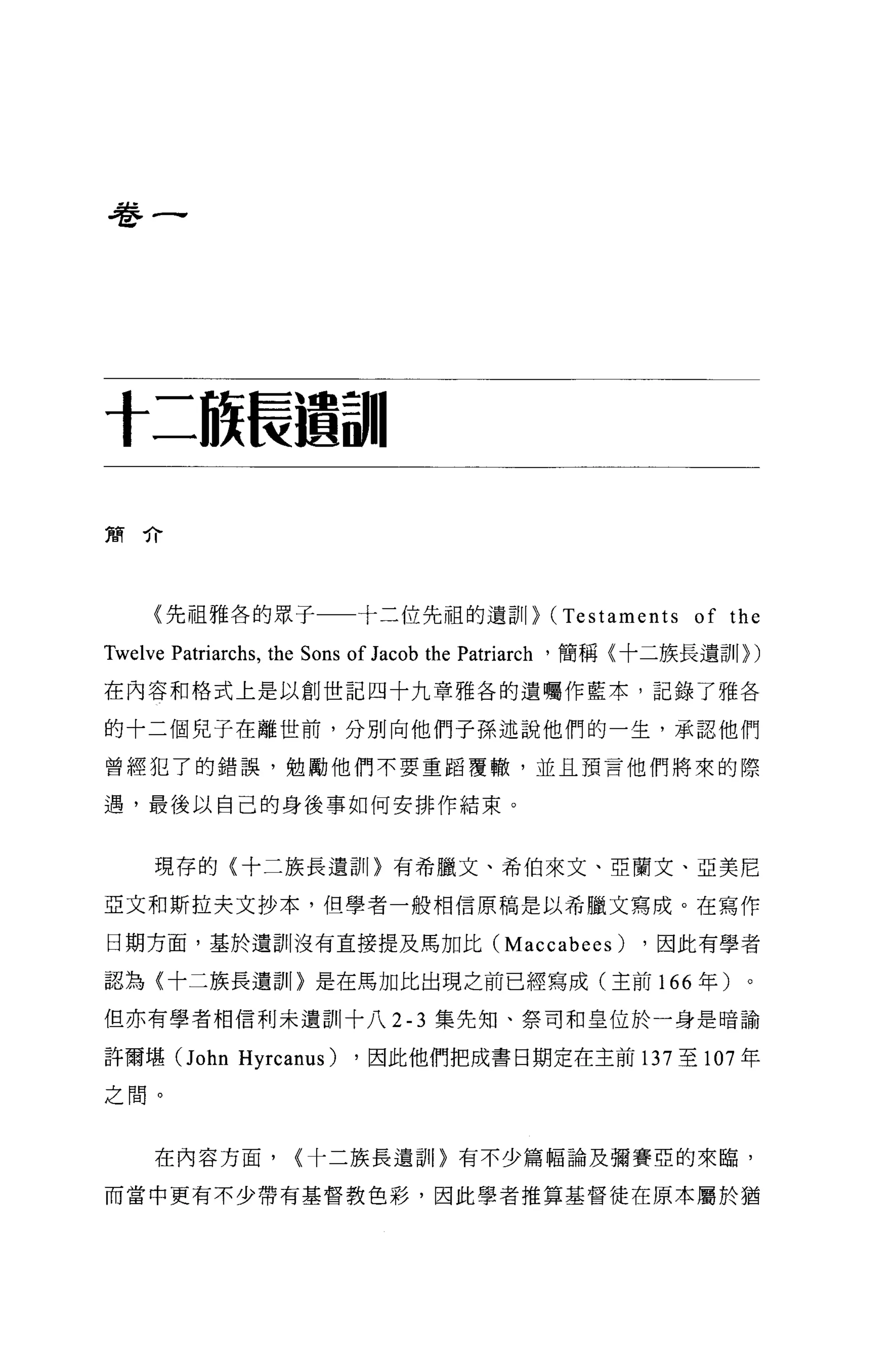 卷一




十二旅長遁詞11

簡介




    (先祖雅各的眾于一一十二位先祖的遺訓} (Testaments of the

Twelve Patriarchs , the Sons of Jacob the Patriarch '簡稱〈十二族長遺訓})
在內容和格式上是以創世記四十九章雅各的遺囑作藍本，記錄了雅各

的十二個兒子在離世前，分別向他們子孫述說他們的一生，承認他們

曾經犯了的錯誤，勉勵他們不要重蹈覆轍，並且預言他們將來的際

遇，最後以自己的身後事如何安排作結束。


    現存的(十二族長遺訕。有希臘文、希伯來文、亞蘭文、亞美尼

亞文和斯拉夫文抄本，但學者一般相信原稿是以希臘文寫成。在寫作

日期方面，基於遺訓沒有直接提及馬加比 (Maccabees)                      ，因此有學者

認為《十二族長遺訓〉是在馬加比出現之前已經寫成(主前 166 年)

但亦有學者相信利未遺訓十八 2-3 集先知、祭司和皇位於一身是晴諭

許爾堪(J ohn Hyrcanus)     ，因此他們把成書日期定在主前 137 至 107 年

之間。


    在內容方面，        <十二族長遺訓〉有不少篇幅論及彌賽亞的來臨，

而當中更有不少帶有基督教色彩，因此學者推算基督徒在原本屬於猶
 
