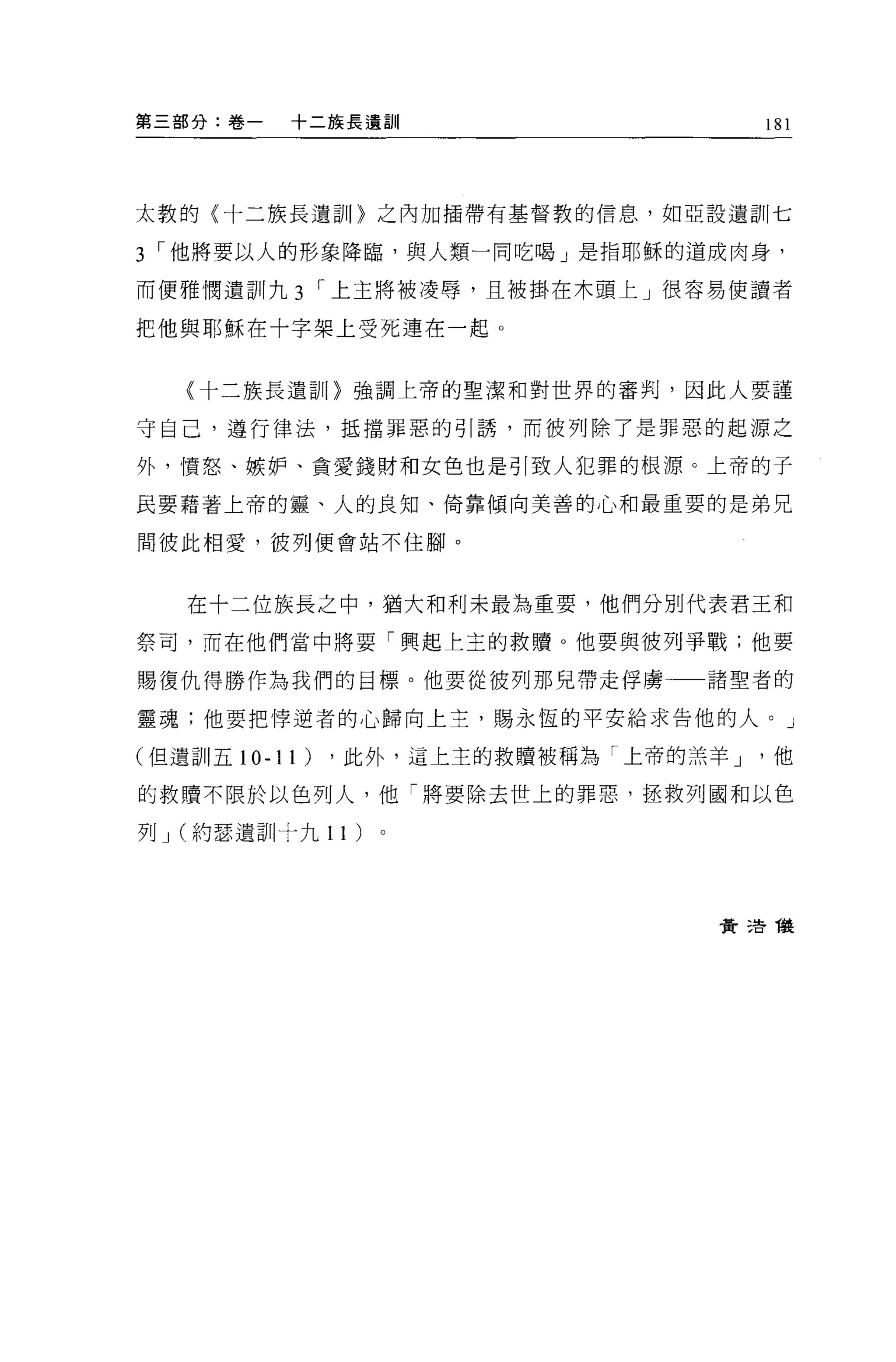 第三部分:卷一   十二族長遺訓                       181




太敦的(十二族長遺訓〉之內加插帶有基督教的信息，如亞設遺訓七

3 I 他將要以人的形象降臨，與人類一同吃喝」是指耶穌的道成肉身，
而便雅憫遺訓九 3      I 上主將被凌辱，且被掛在木頭上」很容易使讀者

把他與耶穌在十字架上受死連在一起 O


   〈十二族長遺訕。強調上帝的聖潔和對世界的審判，囡此人要謹

守自己，遵行律法，抵擋罪惡的引誘，而彼列除了是罪惡的起源之

外，憤怒、嫉妒、貪愛錢財和女色也是引致人犯罪的根源。上帝的于

民要藉著上帝的靈、人的良知、倚靠傾向美善的心和最重要的是弟兄

間彼此相愛，彼列便會站不住腳。



   在十二位族長之中，猶大和利未最為重要，他們分別代表君王和

祭司，而在他們當中將要「興起上玉的救贖。他要與彼列爭戰;他要

賜復仇得勝作為我們的目標。他要從彼列那兒帶走俘虜          諸聖者的

靈魂;他要把悸逆者的心歸向上主，賜永恆的平安給求告他的人。」

(但遺訓五 10-11)   ，此外，這上主的救贖被稱為「上帝的羔羊 J   他

的救贖不限於以色列人，他「將要除去世上的罪惡，拯救列國和以色

列 J (約瑟遺訓十九 1 1)




                                  費 3告儀
 
