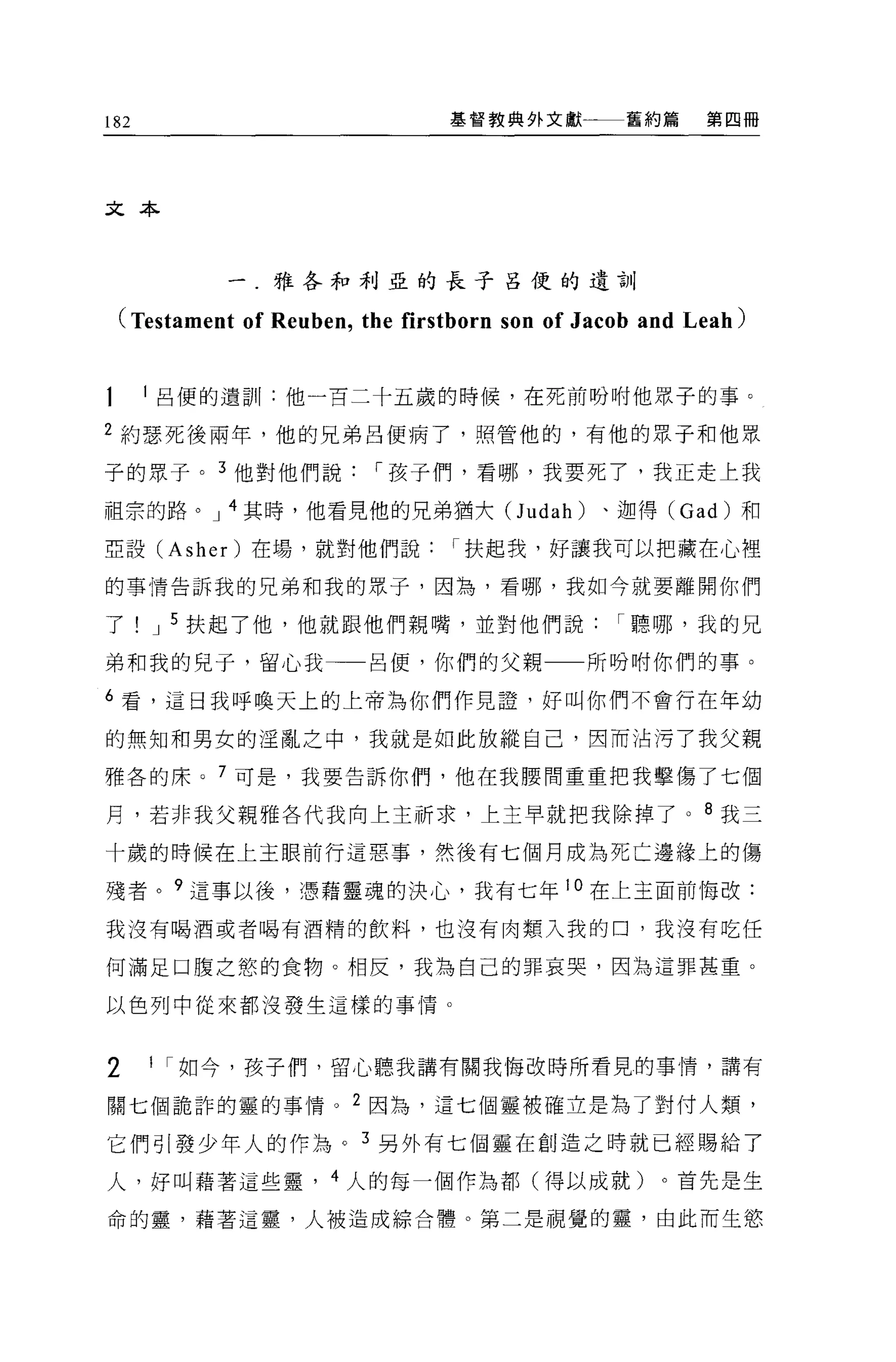 182                             基督教典外文獻         舊約篇     第四冊




文本



           一.雅各和利亞的長子呂便的遺訓

 (Testament of Reuben , the firstborn son of Jacob and Leah)

      呂便的遺訓:他一百二十五歲的時候，在死前吩咐他眾子的事。

2 約瑟死後兩年，他的兄弟呂便病了，照管他的，有他的眾子和他眾

子的眾子。 3 他對他們說[""孩子們，看哪，我要死了，我正走上我

祖宗的路。 J 4 其時，他看見他的兄弟猶大(J udah)                、迦得 (Gad) 和

亞設 (Asher) 在場，就對他們說[""扶起我，好讓我可以把藏在心裡

的事情告訴我的兄弟和我的眾子，因為，看哪，我如今就要離開你們

了     J 5 扶起了他，他就跟他們親嘴，並對他們說[""聽哪，我的兄

弟和我的兒子，留心我→一呂便，你們的父親一一所吩咐你們的事。

6 看，這日我呼喚天上的上帝為你們作見證'好叫你們不會行在年幼

的無知和男女的淫亂之中，我就是如此放縱自己，因而沾污了我父親

雅各的床。 7 可是，我要告訴你們，他在我腰間重重把我擊傷了七個

月，若非我父親雅各代我向上主祈求，上主早就把我除掉了。 8 我三

十歲的時候在上王眼前行這惡事，然後有七個月成為死亡邊緣上的傷

殘者。 9 這事以後，憑藉靈魂的決心，我有七年 l 。在上主面前悔改:

我沒有喝酒或者喝有酒精的飲料，也沒有肉類入我的口，我沒有吃任

何滿足口腹之慾的食物。相反，我為自己的罪哀哭，因為這罪甚重。

以色列中從來都沒發生這樣的事情。



2     1 [""如今，孩子們，留心聽我講有關我悔改時所看見的事情，講有

關七個詭詐的靈的事情。 2 因為，這七個靈被確立是為了對付人類，

它們引發少年人的作為。 3 另外有七個靈在創造之時就已經賜給了

人，好叫藉著這些靈， 4 人的每一個作為都(得以成就)。首先是生

命的靈，藉著這靈，人被造成綜合體。第二是視覺的靈，由此而生慾
 