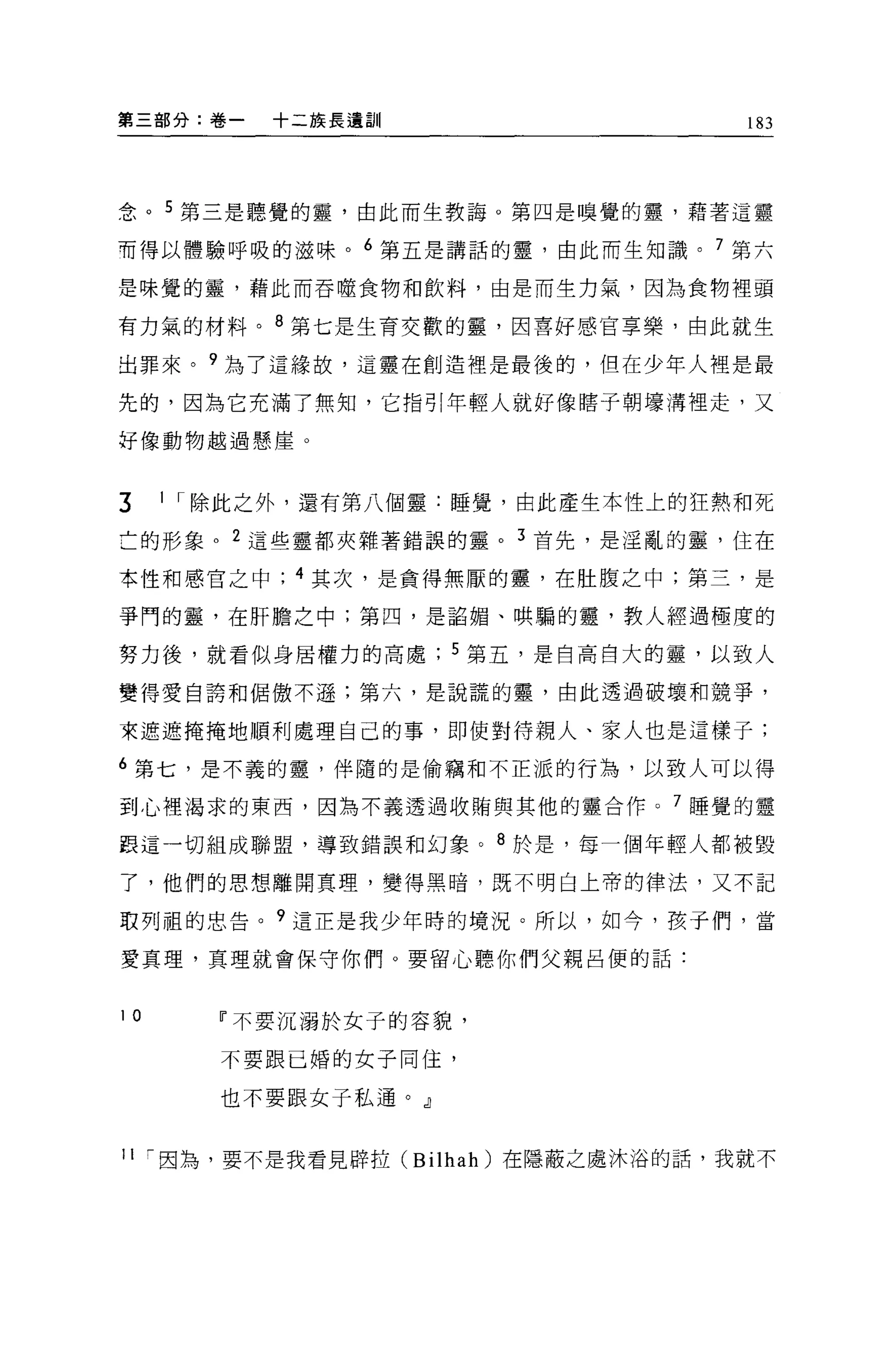第三部分:卷一   十二族長遺訓                     183




念。 5 第三是聽覺的靈，由此而生教誨。第四是嗅覺的靈，藉著這靈

而得以體驗呼吸的滋味。 6 第五是講話的靈，由此而生知識。 7 第六

是味覺的靈，藉此而吞噬食物和飲料，由是而生力氣，因為食物裡頭

有力氣的材料。 8 第七是生育交歡的靈，因喜好感官享樂，由此就生

出罪來。?為了這緣故，這靈在創造裡是最後的，但在少年人裡是最

先的，因為它充滿了無知，它指引年輕人就好像瞎子朝壞溝裡走，又

好像動物越過懸崖。



3    1 I 除此之外，還有第八個靈:睡覺，由此產生本性上的狂熱和死

亡的形象。 2 這些靈都夾雜著錯誤的靈。 3 首先，是淫亂的靈，住在

本性和感官之中     4 其次，是貪得無厭的靈，在肚腹之中;第三，是

爭鬥的靈，在肝膽之中;第四，是諂媚、哄騙的靈，教人經過極度的

努力後，就看似身居權力的高處        5 第五，是自高自大的靈，以致人

變得愛自誇和侶傲不遜;第六，是說謊的靈，由此透過破壞和競爭，

東遮遮掩掩地順利處理自己的事，即使對待親人、家人也是這樣子;

6 第七，是不義的靈，伴隨的是偷竊和不正派的行為，以致人可以得

到心裡渴求的東西，因為不義透過收賄與其他的靈合作。 7 睡覺的靈

跟這一切組成聯盟，導致錯誤和幻象。 8 於是，每一個年輕人都被毀

了，他們的思想離開真理，變得黑暗，既不明白上帝的律法，又不記

取列租的忠告。?這正是我少年時的境況。所以，如今，孩于們，當

愛真理，真理就會保守你們。要留心聽你們父親呂便的話:



10      11 不要沉溺於女子的容貌，

        不要跟已婚的女子同佳，

        也不要跟女子私通。 J


11 ，-因為，要不是我看見辟拉 (Bilhah) 在隱蔽之處沐浴的話，我就不
 