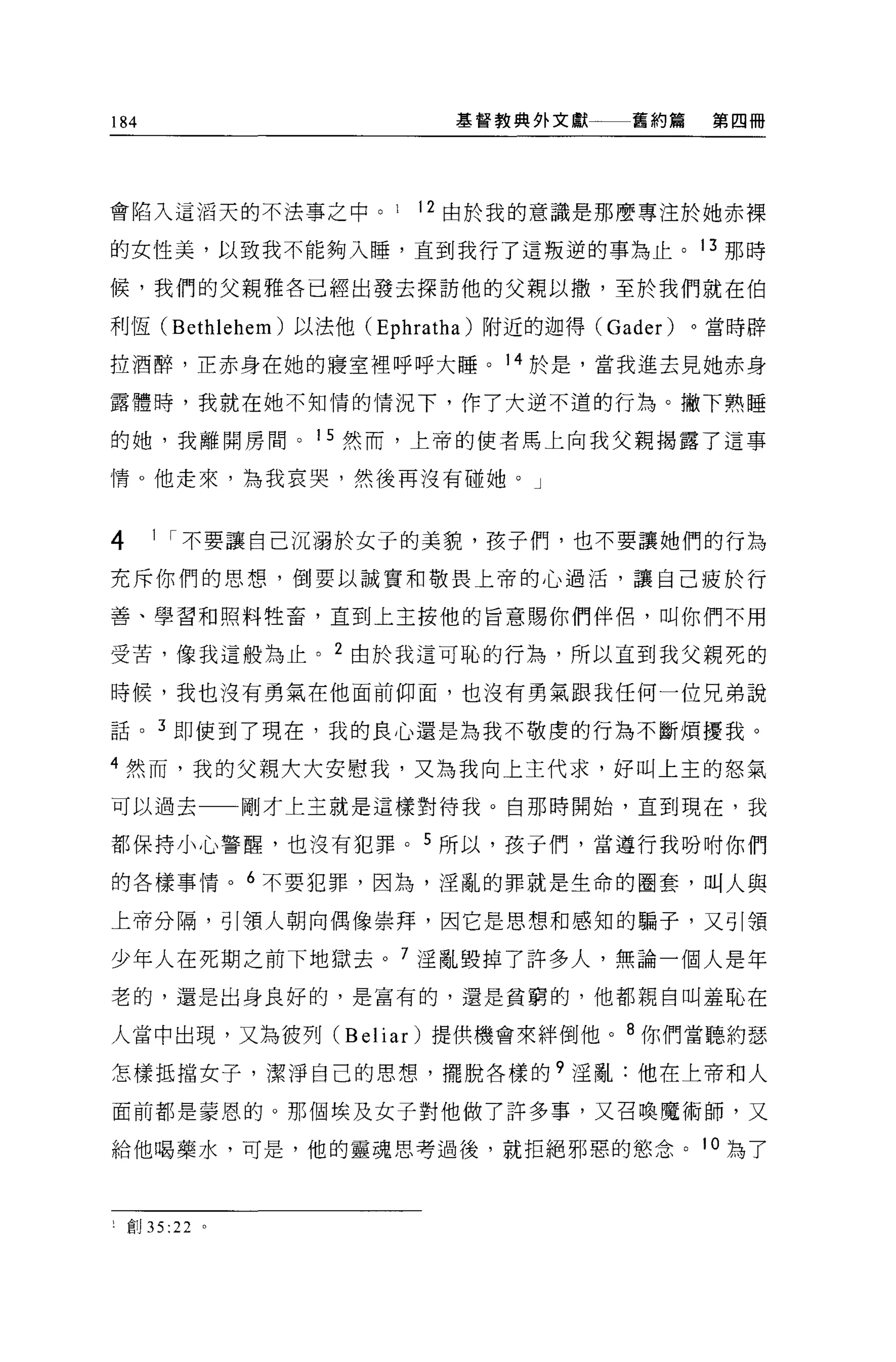 184                          基督教典外文獻一一一舊約篇     第四冊




會陷入這滔天的不法事之中 o          1   12 由於我的意識是那麼專注於她赤裸

的女性美，以致我不能夠入睡，直到我行了這叛逆的事?為止。 13 那時

候，我們的父親雅各已經出發去探訪他的父親以撤，至於我們就在伯

利恆 (Bethlehem) 以法他 (Ephratha) 附近的迦得 (Gader)   。當時辟

拉酒醉，正赤身在她的寢室裡呼呼大睡。 14 於是，當我進去見她赤身

露體時，我就在她不知情的情況下，作了大逆不道的行為。撇下熟睡

的她，我離開房間。 15 然而，上帝的使者馬上向我父親揭露了這事

情。他走來，為我哀哭，然後再沒有碰她。」



4      1 I 不要讓自己沉溺於女子的美貌，孩子們，也不要讓她們的行為

充斥你們的思想，倒要以誠實和敬畏上帝的心過活，讓自己疲於行

善、學習和照料牲畜，直到上主按他的旨意賜你們伴侶，叫你們不用

受苦，像我這般為止。 2 由於我這可恥的行為，所以直到我父親死的

時候，我也沒有勇氣在他面前仰面，也沒有勇氣跟我任何一位兄弟說

話。 3 即使到了現在，我的良心還是為我不敬虔的行為不斷煩擾我。

4 然而，我的父親大大安慰我，又為我向上主代求，好叫上主的怒氣
可以過去             剛才上主就是這樣對待我。自那時開始，直到現在，我

都保持小心警醒，也沒有犯罪。 5 所以，孩于們，當遵行我吩咐你們

的各樣事情。 6 不要犯罪，因為，淫亂的罪就是生命的圈套，叫人與

上帝分隔，引領人朝向偶像崇拜，因它是思想和感知的騙子，又引領

少年人在死期之前下地獄去。 7 淫亂毀掉了許多人，無論一個人是年
老的，還是出身良好的，是富有的，還是貧窮的，他都親自叫羞恥在

人當中出現，又為彼列 (Belia r)提供機會來絆倒他。 8 你們當聽約瑟

怎樣抵擋女子，潔淨自己的思想，擺脫各樣的?淫亂:他在上帝和人

面前都是蒙恩的。那個埃及女子對他做了許多事，又召喚魔術師，又

給他喝藥水，可是，他的靈魂思考過後，就拒絕邪惡的慾念。 1 。為了



l   宮。 35:22 。
 